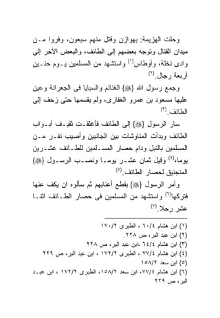 ‫ﻭﺤﻠﺕ ﺍﻟﻬﺯﻴﻤﺔ: ﺒﻬﻭﺍﺯﻥ ﻭﻗﺘل ﻤﻨﻬﻡ ﺴﺒﻌﻭﻥ، ﻭﻓﺭﻭﺍ ﻤـﻥ‬
‫ﻤﻴﺩﺍﻥ ﺍﻟﻘﺘﺎل ﻭﺘﻭﺠﻪ ﺒﻌﻀﻬﻡ ﺇﻟﻰ ﺍﻟﻁﺎﺌﻑ، ﻭﺍﻟﺒﻌﺽ ﺍﻵﺨﺭ ﺇﻟﻰ‬
                                      ‫) ١(‬
‫ﻭﺍﺴﺘﺸﻬﺩ ﻤﻥ ﺍﻟﻤﺴﻠﻤﻴﻥ ﻴـﻭﻡ ﺤﻨـﻴﻥ‬               ‫ﻭﺍﺩﻯ ﻨﺨﻠﺔ، ﻭﺃﻭﻁﺎﺱ‬
                                                 ‫) ٢(‬
                                                        ‫ﺃﺭﺒﻌﺔ ﺭﺠﺎل.‬
‫ﻭﺠﻤﻊ ﺭﺴﻭل ﺍﷲ }‪ {‬ﺍﻟﻐﻨﺎﺌﻡ ﻭﺍﻟﺴﺒﺎﻴﺎ ﻓﻰ ﺍﻟﺠﻌﺭﺍﻨﺔ ﻭﻋﻴﻥ‬
‫ﻋﻠﻴﻬﺎ ﻤﺴﻌﻭﺩ ﺒﻥ ﻋﻤﺭﻭ ﺍﻟﻐﻔﺎﺭﻯ، ﻭﻟﻡ ﻴﻘﺴﻤﻬﺎ ﺤﺘﻰ ﺯﺤﻑ ﺇﻟﻰ‬
                                                          ‫) ٣(‬
                                                                 ‫ﺍﻟﻁﺎﺌﻑ.‬
‫ﺴﺎﺭ ﺍﻟﺭﺴﻭل }‪ {‬ﺇﻟﻰ ﺍﻟﻁﺎﺌﻑ ﻓﺄﻏﻠﻘـﺕ ﺜﻘﻴـﻑ ﺃﺒـﻭﺍﺏ‬
‫ﺍﻟﻁﺎﺌﻑ ﻭﺒﺩﺃﺕ ﺍﻟﻤﻨﺎﻭﺸﺎﺕ ﺒﻴﻥ ﺍﻟﺠﺎﻨﺒﻴﻥ ﻭﺃﺼﻴﺏ ﻨﻔـﺭ ﻤـﻥ‬
‫ﺍﻟﻤﺴﻠﻤﻴﻥ ﺒﺎﻟﻨﺒل ﻭﺩﺍﻡ ﺤﺼﺎﺭ ﺍﻟﻤﺴـﻠﻤﻴﻥ ﻟﻠﻁـﺎﺌﻑ ﻋﺸـﺭﻴﻥ‬
                                                                 ‫) ٤(‬
‫ﻭﻗﻴل ﺜﻤﺎﻥ ﻋﺸـﺭ ﻴﻭﻤـﺎ ﻭﻨﺼـﺏ ﺍﻟﺭﺴـﻭل }‪{‬‬
                  ‫ﹰ‬                                                     ‫ﻴﻭﻤﺎ،‬
                                                                         ‫ﹰ‬
                              ‫) ٥(‬
                                     ‫ﺍﻟﻤﻨﺠﻨﻴﻕ ﻟﺤﺼﺎﺭ ﺍﻟﻁﺎﺌﻑ.‬
‫ﻭﺃﻤﺭ ﺍﻟﺭﺴﻭل }‪ {‬ﺒﻘﻁﻊ ﺃﻋﻨﺎﺒﻬﻡ ﺜﻡ ﺴﺄﻟﻭﻩ ﺍﻥ ﻴﻜﻑ ﻋﻨﻬﺎ‬
                                                            ‫) ٦(‬
‫ﻭﺍﺴﺘﺸﻬﺩ ﻤﻥ ﺍﻟﻤﺴﻠﻤﻴﻥ ﻓﻰ ﺤﺼﺎﺭ ﺍﻟﻁـﺎﺌﻑ ﺍﺜﻨـﺎ‬                          ‫ﻓﺘﺭﻜﻬﺎ‬
                                                  ‫) ٧(‬
                                                         ‫ﻋﺸﺭ ﺭﺠﻼ.‬

                         ‫)١( ﺍﺒﻥ ﻫﺸﺎﻡ ٤/٠٦ ، ﺍﻟﻁﺒﺭﻯ ٢/٠٧١‬
                                 ‫)٢( ﺍﺒﻥ ﻋﺒﺩ ﺍﻟﺒﺭ، ﺹ ٨٢٢.‬
                   ‫)٣( ﺍﺒﻥ ﻫﺸﺎﻡ ٤/٤٦ ،ﺍﺒﻥ ﻋﺒﺩ ﺍﻟﺒﺭ، ﺹ ٨٢٢‬
   ‫)٤( ﺍﺒﻥ ﻫﺸﺎﻡ ٤/٧٧ ، ﺍﻟﻁﺒﺭﻯ ٢/٢٧١ ، ﺍﺒﻥ ﻋﺒﺩ ﺍﻟﺒﺭ، ﺹ ٩٢٢‬
                                       ‫)٥( ﺍﺒﻥ ﺴﻌﺩ ٢/٨٥١‬
‫)٦( ﺍﺒﻥ ﻫﺸﺎﻡ ٤/٧٧، ﺍﺒﻥ ﺴﻌﺩ ٢/٨٥١، ﺍﻟﻁﺒﺭﻯ ٢/٢٧١ ، ﺍﺒﻥ ﻋﺒـﺩ‬
                                            ‫ﺍﻟﺒﺭ، ﺹ ٩٢٢‬
 