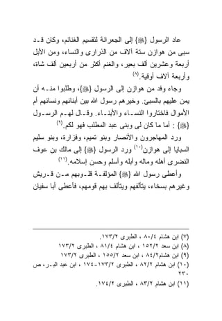 ‫ﻋﺎﺩ ﺍﻟﺭﺴﻭل }‪ {‬ﺇﻟﻰ ﺍﻟﺠﻌﺭﺍﻨﺔ ﻟﺘﻘﺴﻴﻡ ﺍﻟﻐﻨﺎﺌﻡ، ﻭﻜﺎﻥ ﻗـﺩ‬
‫ﺴﺒﻰ ﻤﻥ ﻫﻭﺍﺯﻥ ﺴﺘﺔ ﺁﻻﻑ ﻤﻥ ﺍﻟﺫﺭﺍﺭﻯ ﻭﺍﻟﻨﺴﺎﺀ، ﻭﻤﻥ ﺍﻷﺒل‬
‫ﺃﺭﺒﻌﺔ ﻭﻋﺸﺭﻴﻥ ﺃﻟﻑ ﺒﻌﻴﺭ، ﻭﺍﻟﻐﻨﻡ ﺃﻜﺜﺭ ﻤﻥ ﺃﺭﺒﻌﻴﻥ ﺃﻟﻑ ﺸﺎﺓ،‬
                                       ‫) ٨(‬
                                          ‫ﻭﺃﺭﺒﻌﺔ ﺁﻻﻑ ﺃﻭﻗﻴﺔ.‬
‫ﻭﺠﺎﺀ ﻭﻓﺩ ﻤﻥ ﻫﻭﺍﺯﻥ ﺇﻟﻰ ﺍﻟﺭﺴﻭل }‪ ،{‬ﻭﻁﻠﺒﻭﺍ ﻤﻨـﻪ ﺃﻥ‬
‫ﻴﻤﻥ ﻋﻠﻴﻬﻡ ﺒﺎﻟﺴﺒﺊ. ﻭﺨﻴﺭﻫﻡ ﺭﺴﻭل ﺍﷲ ﺒﻴﻥ ﺃﺒﻨﺎﺌﻬﻡ ﻭﻨﺴﺎﺌﻬﻡ ﺃﻡ‬
‫ﺍﻷﻤﻭﺍل ﻓﺎﺨﺘﺎﺭﻭﺍ ﺍﻟﻨﺴـﺎﺀ ﻭﺍﻷﺒﻨـﺎﺀ. ﻭﻗـﺎل ﻟﻬـﻡ ﺍﻟﺭﺴـﻭل‬
        ‫) ٩(‬
               ‫}‪ : {‬ﺃﻤﺎ ﻤﺎ ﻜﺎﻥ ﻟﻰ ﻭﺒﻨﻰ ﻋﺒﺩ ﺍﻟﻤﻁﻠﺏ ﻓﻬﻭ ﻟﻜﻡ.‬
‫ﻭﺭﺩ ﺍﻟﻤﻬﺎﺠﺭﻭﻥ ﻭﺍﻷﻨﺼﺎﺭ ﻭﺒﻨﻭ ﺘﻤﻴﻡ، ﻭﻓﺯﺍﺭﺓ، ﻭﺒﻨﻭ ﺴﻠﻴﻡ‬
                                       ‫)٠١(‬
‫ﻭﺭﺩ ﺍﻟﺭﺴﻭل }‪ {‬ﺇﻟﻰ ﻤﺎﻟﻙ ﺒﻥ ﻋﻭﻑ‬                ‫ﺍﻟﺴﺒﺎﻴﺎ ﺇﻟﻰ ﻫﻭﺍﺯﻥ‬
         ‫)١١(‬
                ‫ﺍﻟﻨﻀﺭﻯ ﺃﻫﻠﻪ ﻭﻤﺎﻟﻪ ﻭﺃﺒﻠﻪ ﻭﺃﺴﻠﻡ ﻭﺤﺴﻥ ﺇﺴﻼﻤﻪ.‬
‫ﻭﺃﻋﻁﻰ ﺭﺴﻭل ﺍﷲ }‪ {‬ﺍﻟﻤﺅﻟﻔـﺔ ﻗﻠـﻭﺒﻬﻡ ﻤـﻥ ﻗـﺭﻴﺵ‬
‫ﻭﻏﻴﺭﻫﻡ ﺒﺴﺨﺎﺀ، ﻴﺘﺄﻟﻔﻬﻡ ﻭﻴﺘﺄﻟﻑ ﺒﻬﻡ ﻗﻭﻤﻬﻡ، ﻓﺄﻋﻁﻰ ﺃﺒﺎ ﺴﻔﻴﺎﻥ‬




                       ‫)٧( ﺍﺒﻥ ﻫﺸﺎﻡ ٤/٠٨ ، ﺍﻟﻁﺒﺭﻯ ٢/٣٧١.‬
        ‫)٨( ﺍﺒﻥ ﺴﻌﺩ ٢/٢٥١ ، ﺍﺒﻥ ﻫﺸﺎﻡ ٤/١٨ ، ﺍﻟﻁﺒﺭﻯ ٢/٣٧١‬
         ‫)٩( ﺍﺒﻥ ﻫﺸﺎﻡ٢/٤٨ ، ﺍﺒﻥ ﺴﻌﺩ ٢/٥٥١ ، ﺍﻟﻁﺒﺭﻯ ٢/٣٧١‬
‫)٠١( ﺍﺒﻥ ﻫﺸﺎﻡ ٢/٢٨ ، ﺍﻟﻁﺒﺭﻯ ٢/٣٧١-٤٧١ ، ﺍﺒﻥ ﻋﺒﺩ ﺍﻟﺒـﺭ، ﺹ‬
                                                    ‫٠٣٢‬
                      ‫)١١( ﺍﺒﻥ ﻫﺸﺎﻡ ٢/٣٨ ، ﺍﻟﻁﺒﺭﻯ ٢/٤٧١.‬
 