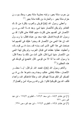 ‫ﺒﻥ ﺤﺭﺏ ﻤﺎﺌﺔ ﺒﻌﻴﺭ، ﻭﺍﺒﻨﻪ ﻤﻌﺎﻭﻴﺔ ﻤﺎﺌﺔ ﺒﻌﻴﺭ، ﻭﺤﻜـﻴﻡ ﺒـﻥ‬
           ‫) ١(‬
                  ‫ﺤﺯﺍﻡ ﻤﺎﺌﺔ ﺒﻌﻴﺭ ، ﻭﺍﻟﺤﺎﺭﺙ ﺒﻥ ﻜﻠﺩﺓ ﻤﺎﺌﺔ ﺒﻌﻴﺭ.‬
‫ﻭﺃﻋﻁﻰ ﺭﺴﻭل ﺍﷲ }‪ {‬ﻗﺭﻴﺵ ﻭﺍﻟﻌﺭﺏ ﺒﻜﺜﺭﺓ ﻤﻥ ﺘﻠـﻙ‬
‫ﺍﻟﻐﻨﺎﺌﻡ. ﻭﻟﻡ ﻴﻜﻥ ﻟﻸﻨﺼﺎﺭ ﻤﻨﻬﺎ ﺸﺊ. ﻭﺠﺩ ﻫـﺫﺍ ﺍﻟﺤـﻰ ﻤـﻥ‬
‫ﺍﻷﻨﺼﺎﺭ ﻓﻰ ﺃﻨﻔﺴﻬﻡ ﺤﺘﻰ ﻜﺜﺭﺕ ﻤﻨﻬﻡ ﺍﻟﻘﺎﻟﺔ ﺤﺘﻰ ﻗﺎﻟﻭﺍ: ﻟﻘـﻰ‬
‫ﺭﺴﻭل ﺍﷲ ﻗﻭﻤﻪ! ﻓﺩﺨل ﻋﻠﻴﻪ ﺴﻌﺩ ﺒﻥ ﻋﺒﺎﺩﺓ ﻓﻘﺎل: ﻴﺎ ﺭﺴـﻭل‬
‫ﺍﷲ، ﺇﻥ ﻫﺫﺍ ﺍﻟﺤﻰ ﻤﻥ ﺍﻷﻨﺼﺎﺭ ﻗﺩ ﻭﺠﺩﻭﺍ ﻋﻠﻴﻙ ﻓﻰ ﺃﻨﻔﺴﻬﻡ ﻟﻤﺎ‬
‫ﺼﻨﻌﺕ ﻓﻰ ﻫﺫﺍ ﺍﻟﻔﺊ ﺍﻟﺫﻯ ﺃﺼـﺒﺕ؛ ﻗﺴـﻤﺕ ﻓـﻰ ﻗﻭﻤـﻙ،‬
‫ﻭﺃﻋﻁﻴﺕ ﻋﻁﺎﻴﺎ ﻋﻅﺎﻤﺎ ﻓﻰ ﻗﺒﺎﺌل ﺍﻟﻌﺭﺏ، ﻭﻟﻡ ﻴﻜﻥ ﻟﻬﺫﺍ ﺍﻟﺤﻰ‬
‫ﻤﻥ ﺍﻷﻨﺼﺎﺭ ﻤﻨﻬﺎ ﺸﺊ! ﻗﺎل: ﻓﺄﻴﻥ ﺃﻨﺕ ﻤﻥ ﺫﻟﻙ ﻴﺎ ﺴﻌﺩ؟ ﻗﺎل:‬
‫ﻴﺎ ﺭﺴﻭل ﺍﷲ، ﻤﺎ ﺃﻨﺎ ﺍﻻ ﻤﻥ ﻗﻭﻤﻰ. ﻗﺎل: ﻓﺎﺠﻤﻊ ﻟﻰ ﻗﻭﻤﻙ ﻓﻰ‬
                                              ‫) ٢(‬
                                                     ‫ﻫﺫﻩ ﺍﻟﺤﻅﻴﺭﺓ.‬
‫ﻭﺃﺘﺎﻫﻡ ﺭﺴﻭل ﺍﷲ }‪ ،{‬ﻓﺤﻤﺩ ﺍﷲ. ﺜﻡ ﻗﺎل: "ﻴـﺎ ﻤﻌﺸـﺭ‬
‫ﺍﻷﻨﺼﺎﺭ، ﻤﻘﺎﻟﺔ ﺒﻠﻐﺘﻨﻰ ﻋﻨﻜﻡ، ﻭﺠﺩﺓ ﻭﺠـﺩﺘﻤﻭﻫﺎ ﻋﻠـﻰ ﻓـﻰ‬
‫ﺃﻨﻔﺴﻜﻡ ﺁﻟﻡ ﺍﺘﻜﻡ ﻀﺎﻻ ﻓﻬﺩﺍﻜﻡ ﺍﷲ، ﻭﻋﺎﻟﺔ ﻓﺎﻏﻨﺎﻜﻡ ﺍﷲ، ﻭﺃﻋﺩﺍﺀ‬
‫ﻓﺄﻟﻑ ﺍﷲ ﺒﻴﻥ ﻗﻠﻭﺒﻜﻡ! ﻗﺎﻟﻭﺍ: ﺒﻠﻰ ﻭﺍﷲ ﻭﺭﺴﻭﻟﻪ ﺁﻤﻥ ﻭﺃﻓﻀل"!.‬




‫)١( ﺍﺒﻥ ﻫﺸﺎﻡ ٢/٥٨ ، ﺍﺒﻥ ﺴﻌﺩ ٢/٢٥١ ، ﺍﻟﻁﺒﺭﻯ ٢/٥٧١ ، ﺍﺒﻥ ﻋﺒﺩ‬
                                             ‫ﺍﻟﺒﺭ، ﺹ ١٣٢‬
   ‫)٢( ﺍﺒﻥ ﻫﺸﺎﻡ ٤/٩٨ ، ﺍﻟﻁﺒﺭﻯ ٢/٦٧١ ، ﺍﺒﻥ ﻋﺒﺩ ﺍﻟﺒﺭ، ﺹ ٥٣٢.‬
 