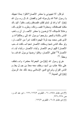 ‫ﺜﻡ ﻗﺎل: ﺃﻻ ﺘﺠﻴﺒﻭﻨﻰ ﻴﺎ ﻤﻌﺸﺭ ﺍﻷﻨﺼﺎﺭ؟ ﻗﺎﻟﻭﺍ: ﺒﻤﺎﺫﺍ ﻨﺠﻴﺒﻙ‬
‫ﻴﺎ ﺭﺴﻭل ﺍﷲ؟ ﺍﷲ ﻭﻟﺭﺴﻭﻟﻪ ﺍﻟﻤﻥ ﻭﺍﻟﻔﻀل. ﻗـﺎل ﺭﺴـﻭل ﺍﷲ‬
‫}‪" :{‬ﺃﻤﺎ ﻭﺍﷲ ﻟﻭ ﺸﺌﺘﻡ ﻟﻘﻠﺘﻡ، ﻓﻠﺼﺩﻗﺘﻡ ﻭﻟﺼـﺩﻗﺘﻡ": ﺃﺘﻴﻨـﺎﻙ‬
‫ﻤﻜﺫﺒﺎ ﻓﺼﺩﻗﻨﺎﻙ، ﻭﻤﺨﺫﻭﻻ ﻓﻨﺼـﺭﻨﺎﻙ، ﻭﻁﺭﻴـﺩﺍ ﻓﺄﻭﻨﻴـﺎﻙ،‬
‫ﻭﻋﺎﺌﻼ ﻓﺂﺴﻴﻨﺎﻙ،‪‬ﺃﻻ ﺘﺭﻀﻭﻥ ﻴﺎ ﻤﻌﺸﺭ ﺍﻷﻨﺼـﺎﺭ ﺃﻥ ﻴـﺫﻫﺏ‬
‫ﺍﻟﻨﺎﺱ ﺒﺎﻟﺸﺎﺓ ﻭﺍﻟﺒﻌﻴﺭ ﻭﺘﺭﺠﻌﻭﺍ ﺒﺭﺴﻭل ﺍﷲ ﺇﻟﻰ ﺭﺤﺎﻟﻜﻡ؟ ﻓـﻭ‬
‫ﺍﻟﺫﻯ ﻨﻔﺱ ﻤﺤﻤﺩ ﺒﻴﺩﻩ ﻟﻭﻻ ﺍﻟﻬﺠﺭﺓ ﻟﻜﻨﺕ ﺍﻤﺭﺃ ﻤﻥ ﺍﻷﻨﺼـﺎﺭ،‬
‫ﻭﻟﻭ ﺴﻠﻙ ﺍﻟﻨﺎﺱ ﺸﻌﺒﺎ ﻭﺴﻠﻜﺕ ﺍﻷﻨﺼﺎﺭ ﺸﻌﺒﺎ ﻟﺴـﻠﻜﺕ ﺸـﻌﺏ‬
‫ﺍﻷﻨﺼﺎﺭ! ﺍﻟﻠﻬﻡ ﺍﺭﺤﻡ ﺍﻷﻨﺼﺎﺭ ﻭﺃﺒﻨﺎﺀ ﺍﻷﻨﺼﺎﺭ، ﻭﺃﺒﻨﺎﺀ ﺃﺒﻨـﺎﺀ‬
                                                  ‫) ١(‬
‫ﻓﺒﻜﻰ ﺍﻷﻨﺼﺎﺭ، ﻭﻗﺎﻟﻭﺍ ﺭﻀﻴﻨﺎ ﺒﺭﺴﻭل ﺍﷲ ﻗﺴـﻤﺎ‬                 ‫ﺍﻷﻨﺼﺎﺭ؟‬
                                                     ‫) ٣(‬
                                                            ‫ﻭﺤﻅﺎ.‬
                                                             ‫ﹰ‬
                                                             ‫ً‬
‫ﺨﺭﺝ ﺭﺴﻭل ﺍﷲ }‪ {‬ﻤﻥ ﺍﻟﺠﻌﺭﺍﻨﺔ ﻤﻌﺘﻤﺭﺍ، ﻭﺍﺴـﺘﺨﻠﻑ‬
‫ﻋﻠﻰ ﻤﻜﺔ ﻋﺘﺎﺏ ﺒﻥ ﺃﺴﻴﺩ، ﻭﺨﻠﻑ ﻤﻌﻪ ﻤﻌﺎﺫ ﺒﻥ ﺠﺒـل ﻴﻌﻠـﻡ‬
‫ﺍﻟﻨﺎﺱ ﺍﻟﻘﺭﺁﻥ ﻭﺸﺭﺍﺌﻊ ﺍﻟﺩﻴﻥ ﺍﻹﺴﻼﻤﻰ ﻭﺒﻌﺩ ﺫﻟﻙ ﻋﺎﺩ ﺍﻟﺭﺴﻭل‬
                                      ‫) ٤(‬
                                             ‫}‪ {‬ﺇﻟﻰ ﺍﻟﻤﺩﻴﻨﺔ.‬




‫)٣( ﺍﺒﻥ ﻫﺸﺎﻡ ٤/٩٨-٠٩ ، ﺍﻟﻁﺒﺭﻯ ٢/٦٧١-٧٧١ ، ﺍﺒﻥ ﻋﺒﺩ ﺍﻟﺒـﺭ،‬
                                          ‫ﺹ ٥٣٢-٦٣٢.‬
                        ‫)٤( ﺍﺒﻥ ﻫﺸﺎﻡ ٤/٠٩ ، ﺍﻟﻁﺒﺭﻯ ٢/٧٧١.‬
 