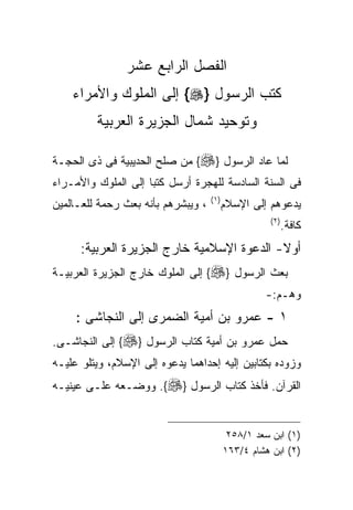 ‫ﺍﻟﻔﺼل ﺍﻟﺭﺍﺒﻊ ﻋﺸﺭ‬
    ‫ﻜﺘﺏ ﺍﻟﺭﺴﻭل }‪ {‬ﺇﻟﻰ ﺍﻟﻤﻠﻭﻙ ﻭﺍﻷﻤﺭﺍﺀ‬
         ‫ﻭﺘﻭﺤﻴﺩ ﺸﻤﺎل ﺍﻟﺠﺯﻴﺭﺓ ﺍﻟﻌﺭﺒﻴﺔ‬

‫ﻟﻤﺎ ﻋﺎﺩ ﺍﻟﺭﺴﻭل }‪ {‬ﻤﻥ ﺼﻠﺢ ﺍﻟﺤﺩﻴﺒﻴﺔ ﻓﻰ ﺫﻯ ﺍﻟﺤﺠـﺔ‬
‫ﻓﻰ ﺍﻟﺴﻨﺔ ﺍﻟﺴﺎﺩﺴﺔ ﻟﻠﻬﺠﺭﺓ ﺃﺭﺴل ﻜﺘﺒﺎ ﺇﻟﻰ ﺍﻟﻤﻠﻭﻙ ﻭﺍﻷﻤـﺭﺍﺀ‬
                    ‫ﹰ‬
                                    ‫) ١(‬
‫، ﻭﻴﺒﺸﺭﻫﻡ ﺒﺄﻨﻪ ﺒﻌﺙ ﺭﺤﻤﺔ ﻟﻠﻌـﺎﻟﻤﻴﻥ‬          ‫ﻴﺩﻋﻭﻫﻡ ﺇﻟﻰ ﺍﻹﺴﻼﻡ‬
                                                      ‫) ٢(‬
                                                             ‫ﻜﺎﻓﺔ.‬
      ‫ﺃﻭﻻ- ﺍﻟﺩﻋﻭﺓ ﺍﻹﺴﻼﻤﻴﺔ ﺨﺎﺭﺝ ﺍﻟﺠﺯﻴﺭﺓ ﺍﻟﻌﺭﺒﻴﺔ:‬
‫ﺒﻌﺙ ﺍﻟﺭﺴﻭل }‪ {‬ﺇﻟﻰ ﺍﻟﻤﻠﻭﻙ ﺨﺎﺭﺝ ﺍﻟﺠﺯﻴﺭﺓ ﺍﻟﻌﺭﺒﻴـﺔ‬
                                                    ‫ﻭﻫـﻡ:-‬
     ‫١ - ﻋﻤﺭﻭ ﺒﻥ ﺃﻤﻴﺔ ﺍﻟﻀﻤﺭﻯ ﺇﻟﻰ ﺍﻟﻨﺠﺎﺸﻰ :‬
‫ﺤﻤل ﻋﻤﺭﻭ ﺒﻥ ﺃﻤﻴﺔ ﻜﺘﺎﺏ ﺍﻟﺭﺴﻭل }‪ {‬ﺇﻟﻰ ﺍﻟﻨﺠﺎﺸـﻰ.‬
‫ﻭﺯﻭﺩﻩ ﺒﻜﺘﺎﺒﻴﻥ ﺇﻟﻴﻪ ﺇﺤﺩﺍﻫﻤﺎ ﻴﺩﻋﻭﻩ ﺇﻟﻰ ﺍﻹﺴﻼﻡ، ﻭﻴﺘﻠﻭ ﻋﻠﻴـﻪ‬
‫ﺍﻟﻘﺭﺁﻥ. ﻓﺄﺨﺫ ﻜﺘﺎﺏ ﺍﻟﺭﺴﻭل }‪ .{‬ﻭﻭﻀـﻌﻪ ﻋﻠـﻰ ﻋﻴﻨﻴـﻪ‬


                                            ‫)١( ﺍﺒﻥ ﺴﻌﺩ ١/٨٥٢‬
                                           ‫)٢( ﺍﺒﻥ ﻫﺸﺎﻡ ٤/٣٦١‬
 