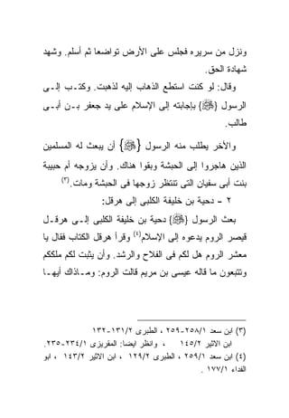 ‫ﻭﻨﺯل ﻤﻥ ﺴﺭﻴﺭﻩ ﻓﺠﻠﺱ ﻋﻠﻰ ﺍﻷﺭﺽ ﺘﻭﺍﻀﻌﺎ ﺜﻡ ﺃﺴﻠﻡ. ﻭﺸﻬﺩ‬
                                                  ‫ﺸﻬﺎﺩﺓ ﺍﻟﺤﻕ.‬
‫ﻭﻗﺎل: ﻟﻭ ﻜﻨﺕ ﺍﺴﺘﻁﻊ ﺍﻟﺫﻫﺎﺏ ﺇﻟﻴﻪ ﻟﺫﻫﺒﺕ. ﻭﻜﺘـﺏ ﺇﻟـﻰ‬
‫ﺍﻟﺭﺴﻭل }‪ {‬ﺒﺈﺠﺎﺒﺘﻪ ﺇﻟﻰ ﺍﻹﺴﻼﻡ ﻋﻠﻰ ﻴﺩ ﺠﻌﻔﺭ ﺒـﻥ ﺃﺒـﻰ‬
                                                       ‫ﻁﺎﻟﺏ.‬

‫ﺃﻥ ﻴﺒﻌﺙ ﻟﻪ ﺍﻟﻤﺴﻠﻤﻴﻥ‬     ‫ﻭﺍﻷﺨﺭ ﻴﻁﻠﺏ ﻤﻨﻪ ﺍﻟﺭﺴﻭل }‪{‬‬
‫ﺍﻟﺫﻴﻥ ﻫﺎﺠﺭﻭﺍ ﺇﻟﻰ ﺍﻟﺤﺒﺸﺔ ﻭﺒﻘﻭﺍ ﻫﻨﺎﻙ. ﻭﺃﻥ ﻴﺯﻭﺠﻪ ﺃﻡ ﺤﺒﻴﺒﺔ‬
     ‫) ٣(‬
            ‫ﺒﻨﺕ ﺃﺒﻰ ﺴﻔﻴﺎﻥ ﺍﻟﺘﻰ ﺘﻨﺘﻅﺭ ﺯﻭﺠﻬﺎ ﻓﻰ ﺍﻟﺤﺒﺸﺔ ﻭﻤﺎﺕ.‬
                    ‫٢ - ﺩﺤﻴﺔ ﺒﻥ ﺨﻠﻴﻔﺔ ﺍﻟﻜﻠﺒﻰ ﺇﻟﻰ ﻫﺭﻗل:‬
‫ﺒﻌﺙ ﺍﻟﺭﺴﻭل }‪ {‬ﺩﺤﻴﺔ ﺒﻥ ﺨﻠﻴﻔﺔ ﺍﻟﻜﻠﺒﻰ ﺇﻟـﻰ ﻫﺭﻗـل‬
                            ‫) ٤(‬
‫ﻭﻗﺭﺃ ﻫﺭﻗل ﺍﻟﻜﺘﺎﺏ ﻓﻘﺎل ﻴﺎ‬           ‫ﻗﻴﺼﺭ ﺍﻟﺭﻭﻡ ﻴﺩﻋﻭﻩ ﺇﻟﻰ ﺍﻹﺴﻼﻡ‬
‫ﻤﻌﺸﺭ ﺍﻟﺭﻭﻡ ﻫل ﻟﻜﻡ ﻓﻰ ﺍﻟﻔﻼﺡ ﻭﺍﻟﺭﺸﺩ. ﻭﺃﻥ ﻴﺜﺒﺕ ﻟﻜﻡ ﻤﻠﻜﻜﻡ‬
‫ﻭﺘﺘﺒﻌﻭﻥ ﻤﺎ ﻗﺎﻟﻪ ﻋﻴﺴﻰ ﺒﻥ ﻤﺭﻴﻡ ﻗﺎﻟﺕ ﺍﻟﺭﻭﻡ: ﻭﻤـﺎﺫﺍﻙ ﺃﻴﻬـﺎ‬




             ‫)٣( ﺍﺒﻥ ﺴﻌﺩ ١/٨٥٢-٩٥٢ ، ﺍﻟﻁﺒﺭﻯ ٢/١٣١-٢٣١‬
‫، ﻭﺍﻨﻅﺭ ﺍﻴﻀﺎ: ﺍﻟﻤﻘﺭﻴﺯﻯ ١/٤٣٢-٥٣٢.‬     ‫ﺍﺒﻥ ﺍﻻﺜﻴﺭ ٢/٥٤١‬
‫)٤( ﺍﺒﻥ ﺴﻌﺩ ١/٩٥٢ ، ﺍﻟﻁﺒﺭﻯ ٢/٩٢١ ، ﺍﺒﻥ ﺍﻻﺜﻴﺭ ٢/٣٤١ ، ﺍﺒﻭ‬
                                           ‫ﺍﻟﻔﺩﺍﺀ ١/٧٧١ .‬
 