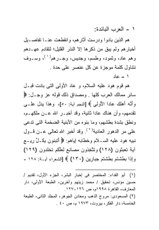 ‫١ - ﺍﻟﻌﺭﺏ ﺍﻟﺒﺎﺌﺩﺓ:‬
‫ﻫﻡ ﺍﻟﺫﻴﻥ ﺒﺎﺩﻭﺍ ﻭﺩﺭﺴﺕ ﺃﺜﺎﺭﻫﻡ، ﻭﺍﻨﻘﻁﻌﺕ ﻋﻨـﺎ ﺘﻔﺎﺼـﻴل‬
‫ﺃﺨﺒﺎﺭﻫﻡ ﻭﻟﻡ ﻴﺒﻕ ﻤﻥ ﺫﻜﺭﻫﺎ ﺇﻻ ﺍﻟﻨﺫﺭ ﺍﻟﻘﻠﻴل؛ ﻟﺘﻘﺎﺩﻡ ﻋﻬـﺩﻫﻡ‬
‫ﻭﻫﻡ ﻋﺎﺩ، ﻭﺜﻤﻭﺩ، ﻭﻁﺴﻡ، ﻭﺠﺩﻴﺱ، ﻭﺠـﺭﻫﻡ) ١ (، ﻭﺴـﻭﻑ‬
              ‫ﻨﺘﻨﺎﻭل ﻜﻠﻤﺔ ﻤﻭﺠﺯﺓ ﻋﻥ ﻜل ﻋﻨﺼﺭ ﻋﻠﻰ ﺤﺩﺓ .‬
                                                ‫١ – ﻋﺎﺩ‬
‫ﻫﻡ ﻗﻭﻡ ﻫﻭﺩ ﻋﻠﻴﻪ ﺍﻟﺴﻼﻡ، ﻭ ﻋﺎﺩ ﺍﻷﻭﻟﻰ ﺍﻟﺘﻰ ﺒﺎﺩﺕ ﻗﺒـل‬
‫ﺴﺎﺌﺭ ﻤﻤﺎﻟﻙ ﺍﻟﻌﺭﺏ ﻜﻠﻬﺎ . ﻭﻤﺼﺩﺍﻕ ﺫﻟﻙ ﻗﻭﻟﻪ ﻋﺯ ﻭﺠـل: ‪‬‬
‫ﻭﺃ ﱠﻪ ﺃﻫﻠ ‪ ‬ﺎﺩﺍ ﺍ ُﻭ ﹶﻰ ‪] ‬ﺍﻟﻨﺠﻡ ﺁﻴﺔ: ٠٥[، ﻭﻫﺫﺍ ﻴﺩل ﻋﻠـﻰ‬
                                  ‫‪َ‬ﻨ ‪  َ ‬ﹶﻙ ﻋ ﹰ ﻷ ﻟ‬
‫ﺘﻘﺩﻤﻬﻡ، ﻭﺃﻥ ﻫﻨﺎﻙ ﻋﺎﺩﺍ ﺜﺎﻨﻴﺔ، ﻭﻗﺩ ﺃﺨﺒـﺭ ﺍﷲ ﻋـﻥ ﻤﻠﻜﻬـﻡ،‬
                                ‫ﹰ‬
‫ﻭﻨﻁﻕ ﺒﺸﺩﺓ ﺒﻁﺸﻬﻡ، ﻭﻤﺎ ﺒﻨﻭﻩ ﻤﻥ ﺍﻷﺒﻨﻴﺔ ﺍﻟﻀﺨﻤﺔ ﺍﻟﺘﻰ ﺘﺩﻋﻰ‬
‫ﻋﻠﻰ ﻤﺭ ﺍﻟﺩﻫﻭﺭ ﺍﻟﻌﺎﺩﻴﺔ) ٢ (. ﻭﻗﺩ ﺃﺨﺒﺭ ﺍﷲ ﺘﻌﺎﻟﻰ ﻋـﻥ ﻗـﻭل‬
‫ﻨﺒﻴﻪ ﻫﻭﺩ ﻋﻠﻴﻪ ﺍﻟﺴـﻼﻡ ﻭﺨﻁﺎﺒﻪ ﺇﻴﺎﻫﻡ: ‪ ‬ﺃﺘﺒ ﹸﻭﻥ ﺒ ﹸـل ِﻴـﻊ‬
‫َ ﹶ ‪‬ﻨ ‪ِ ‬ﻜ ﱢ ﺭ ٍ‬
‫ﺁﻴﺔ ﺘﻌﺒ ﹸﻭﻥ )٨٢١( ﻭﺘﺘﺨ ﹸﻭﻥ ﻤ ‪‬ﺎﻨﻊ ﻟﻌﻠﻜﻡ ﺘﺨﻠ ‪‬ﻭﻥ )٩٢١(‬
      ‫‪ ‬ﹶ ﱠ ِﺫ ‪  ‬ﺼ ِ ‪ ‬ﹶ ‪ ‬ﱠ ﹸ ‪ ‬ﹶ ﹾ ﹸﺩ ‪‬‬ ‫‪ ‬ﹰ ﹶ ‪ ‬ﺜ ‪‬‬
‫]ﺍﻟﺸﻌﺭﺍﺀ ﺁﻴـﺔ: ٨٢١ -‬   ‫ﻭِﺇﺫﹶﺍ ﺒﻁﺸﺘﹸﻡ ﺒﻁﺸﺘﻡ ﺠﺒ‪‬ﺎﺭِﻴﻥ )٠٣١( ‪‬‬
                               ‫‪‬‬      ‫‪  ‬ﹶ ﹾ ‪ ‬ﹶ ﹾﹸ ‪ ‬‬

‫)١( ﺃﺒﻭ ﺍﻟﻔﺩﺍﺀ: ﺍﻟﻤﺨﺘﺼﺭ ﻓﻰ ﺇﺨﺒﺎﺭ ﺍﻟﺒﺸﺭ، ﺍﻟﺠﺯﺀ ﺍﻷﻭل، ﺘﻘﺩﻴﻡ /‬
‫ﺤﺴﻴﻥ ﻤﺅﻨﺱ، ﺘﺤﻘﻴﻕ / ﻤﺤﻤﺩ ﺯﻴﻨﻬﻡ ﻭﺃﺨﺭﻴﻥ، ﺍﻟﻁﺒﻌﺔ ﺍﻷﻭﻟﻰ، ﺩﺍﺭ‬
                         ‫ﺍﻟﻤﻌﺎﺭﻑ، ﺍﻟﻘﺎﻫﺭﺓ ٨٩٩١ﻡ، ﺹ ٦٢١-٧٢١.‬
‫)٢( ﺍﻟﻤﺴﻌﻭﺩﻯ: ﻤﺭﻭﺝ ﺍﻟﺫﻫﺏ ﻭﻤﻌﺎﺩﻥ ﺍﻟﺠﻭﻫﺭ، ﺍﻟﻤﺠﻠﺩ ﺍﻟﺜﺎﻨﻰ، ﺍﻟﻁﺒﻌﺔ‬
                    ‫ﺍﻟﺨﺎﻤﺴﺔ، ﺩﺍﺭ ﺍﻟﻔﻜﺭ، ﺒﻴﺭﻭﺕ، ٣٧٩١ ﻡ، ﺹ ٠٤ .‬
 