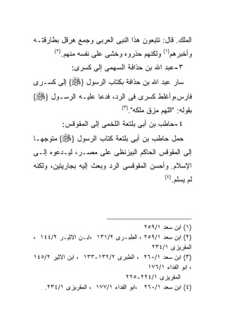 ‫ﺍﻟﻤﻠﻙ. ﻗﺎل: ﺘﺘﺒﻌﻭﻥ ﻫﺫﺍ ﺍﻟﻨﺒﻰ ﺍﻟﻌﺭﺒﻰ ﻭﺠﻤﻊ ﻫﺭﻗل ﺒﻁﺎﺭﻗﺘـﻪ‬
       ‫) ٢(‬                                          ‫) ١(‬
              ‫ﻭﻟﻜﻨﻬﻡ ﺤﺫﺭﻭﻩ ﻭﺨﺸﻰ ﻋﻠﻰ ﻨﻔﺴﻪ ﻤﻨﻬﻡ.‬              ‫ﻭﺃﺨﺒﺭﻫﻡ‬
                 ‫٣-ﻋﺒﺩ ﺍﷲ ﺒﻥ ﺤﺫﺍﻓﺔ ﺍﻟﺴﻬﻤﻰ ﺇﻟﻰ ﻜﺴﺭﻯ:‬
‫ﺴﺎﺭ ﻋﺒﺩ ﺍﷲ ﺒﻥ ﺤﺫﺍﻓﺔ ﺒﻜﺘﺎﺏ ﺍﻟﺭﺴﻭل }‪ {‬ﺇﻟﻰ ﻜﺴـﺭﻯ‬
‫ﻓﺎﺭﺱ،ﻭﺃﻏﻠﻁ ﻜﺴﺭﻯ ﻓﻰ ﺍﻟﺭﺩ، ﻓﺩﻋﺎ ﻋﻠﻴـﻪ ﺍﻟﺭﺴـﻭل }‪{‬‬
                                 ‫) ٣(‬
                                        ‫ﺒﻘﻭﻟﻪ: "ﺍﻟﻠﻬﻡ ﻤﺯﻕ ﻤﻠﻜﻪ".‬
              ‫٤-ﺤﺎﻁﺏ ﺒﻥ ﺃﺒﻰ ﺒﻠﺘﻌﺔ ﺍﻟﻠﺨﻤﻰ ﺇﻟﻰ ﺍﻟﻤﻘﻭﻗﺱ:‬
‫ﺤﻤل ﺤﺎﻁﺏ ﺒﻥ ﺃﺒﻰ ﺒﻠﺘﻌﺔ ﻜﺘﺎﺏ ﺍﻟﺭﺴﻭل }‪ {‬ﻤﺘﻭﺠﻬـﺎ‬
‫ﺇﻟﻰ ﺍﻟﻤﻘﻭﻗﺱ ﺍﻟﺤﺎﻜﻡ ﺍﻟﺒﻴﺯﻨﻅﻰ ﻋﻠﻰ ﻤﺼـﺭ، ﻟﻴـﺩﻋﻭﻩ ﺇﻟـﻰ‬
‫ﺍﻹﺴﻼﻡ. ﻭﺃﺤﺴﻥ ﺍﻟﻤﻘﻭﻗﺴﻰ ﺍﻟﺭﺩ ﻭﺒﻌﺙ ﺇﻟﻴﻪ ﺒﺠﺎﺭﻴﺘﻴﻥ، ﻭﻟﻜﻨﻪ‬
                                                      ‫) ٤(‬
                                                             ‫ﻟﻡ ﻴﺴﻠﻡ.‬




                                       ‫)١( ﺍﺒﻥ ﺴﻌﺩ ١/٩٥٢‬
‫)٢( ﺍﺒﻥ ﺴﻌﺩ ١/٩٥٢ ، ﺍﻟﻁﺒـﺭﻯ ٢/١٣١ ،ﺍﺒـﻥ ﺍﻻﺜﻴـﺭ ٢/٤٤١ ،‬
                                         ‫ﺍﻟﻤﻘﺭﻴﺯﻯ ١/٤٣٢‬
‫)٣( ﺍﺒﻥ ﺴﻌﺩ ١/٠٦٢ ، ﺍﻟﻁﺒﺭﻯ ٢/٢٣١-٣٣١ ، ﺍﺒﻥ ﺍﻻﺜﻴﺭ ٢/٥٤١‬
                                        ‫، ﺍﺒﻭ ﺍﻟﻔﺩﺍﺀ ١/٦٧١‬
                                ‫ﺍﻟﻤﻘﺭﻴﺯﻯ ١/٤٢٢-٥٢٢‬
   ‫)٤( ﺍﺒﻥ ﺴﻌﺩ ١/٠٦٢ ،ﺍﺒﻭ ﺍﻟﻔﺩﺍﺀ ١/٧٧١ ، ﺍﻟﻤﻘﺭﻴﺯﻯ ١/٤٣٢.‬
 