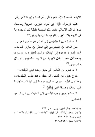 ‫ﺜﺎﻨﻴﺎ- ﺍﻟﺩﻋﻭﺓ ﺍﻹﺴﻼﻤﻴﺔ ﺇﻟﻰ ﺃﻤﺭﺍﺀ ﺍﻟﺠﺯﻴﺭﺓ ﺍﻟﻌﺭﺒﻴﺔ:‬
‫ﻜﺘﺏ ﺍﻟﺭﺴﻭل }‪ {‬ﺇﻟﻰ ﺃﻤﺭﺍﺀ ﺍﻟﺠﺯﻴﺭﺓ ﺍﻟﻌﺭﺒﻴﺔ ﺭﺴـﺎﺌل‬
‫ﻴﺩﻋﻭﻫﻡ ﺇﻟﻰ ﺍﻹﺴﻼﻡ. ﻭﺘﻌﺩ ﻫﺫﻩ ﺍﻟﺴﻴﺎﺴﺔ ﻨﻘﻁﺔ ﺘﺤﻭل ﺠﻭﻫﺭﻴﺔ‬
           ‫) ١(‬
                  ‫ﻓﻰ ﺘﺎﺭﻴﺦ ﺒﻼﺩ ﺍﻟﻌﺭﺏ، ﻟﺘﻭﺤﻴﺩﻫﺎ ﺴﻴﺎﺴﻴﺎ ﻭﺩﻴﻨﻴﺎ.‬
‫١ - ﺍﻟﻌﻼﺀ ﺒﻥ ﺍﻟﺤﻀﺭﻤﻰ ﺇﻟﻰ ﺍﻟﻤﻨﺫﺭ ﺒﻥ ﺴﺎﻭﻯ ﺍﻟﻌﺒﺩﻯ :‬
‫ﺴﺎﺭ ﺍﻟﻌﻼﺀ ﺒﻥ ﺍﻟﺤﻀﺭﻤﻰ ﺇﻟﻰ ﺍﻟﻤﻨﺫﺭ ﺒﻥ ﺴﺎﻭﻯ ﺍﻟﻌﺒـﺩﻯ‬
‫ﺃﻤﻴﺭ ﺍﻟﺒﺤﺭﻴﻥ ﻴﺩﻋﻭﻩ ﺇﻟﻰ ﺍﻹﺴﻼﻡ. ﻭﺃﺴﻠﻡ ﺍﻟﻤﻨﺫﺭ ﺒـﻥ ﺴـﺎﻭﻯ‬
‫ﻭﻤﻌﻪ ﺃﻫل ﻫﺠﺭ، ﻭﻗﺒل ﺍﻟﺠﺯﻴﺔ ﻤﻥ ﺍﻟﻴﻬﻭﺩ ﻭﺍﻟﻤﺠﻭﺱ ﻋﻥ ﻜل‬
                                                   ‫) ٢(‬
                                                          ‫ﺤﺎﻟﻡ ﺩﻴﻨﺎﺭ.‬
  ‫٢ - ﻋﻤﺭﻭ ﺒﻥ ﺍﻟﻌﺎﺹ ﺇﻟﻰ ﺠﻴﻔﺭ ﻭﻋﺒﺩ ﺍﺒﻨﻰ ﺍﻟﺠﻠﻨﺩﻯ :‬
‫ﺨﺭﺝ ﻋﻤﺭﻭ ﺒﻥ ﺍﻟﻌﺎﺹ ﺇﻟﻰ ﺠﻴﻔﺭ ﻭﻋﺒﺩ ﺍﺒﻨـﻰ ﺍﻟﺠﻠﻨـﺩﻯ،‬
‫ﻭﻫﻤﺎ ﻤﻥ ﺍﻷﺯﺩ. ﺃﻤﻴﺭﻯ ﻋﻤﺎﻥ ﻴﺩﻋﻭﻫﻤﺎ ﺇﻟﻰ ﺍﻹﺴﻼﻡ. ﻓﺄﺠﺎﺒـﺎ‬
                             ‫) ٣(‬
                                    ‫ﺇﻟﻰ ﺍﻹﺴﻼﻡ ﻭﺼﺩﻗﺎ ﺍﻟﻨﺒﻰ }‪.{‬‬
‫٣ - ﺸﺠﺎﻉ ﺒﻥ ﻭﻫﺏ ﺍﻷﺴﺩﻯ ﺇﻟﻰ ﺍﻟﺤﺎﺭﺙ ﺒﻥ ﺃﺒﻰ ﺸـﻤﺭ‬
                                                            ‫ﺍﻟﻐﺴﺎﻨﻰ:‬

                        ‫)١( ﻤﺤﻤﺩ ﺠﻤﺎل ﺍﻟﺩﻴﻥ ﺴﺭﻭﺭ ، ﺹ ١٢١‬
‫)٢( ﺍﺒﻥ ﺴﻌﺩ ١/٣٦٢ ، ﺍﺒﻥ ﺍﻻﺜﻴﺭ ٢/٦٤١ ، ﺍﺒـﻭ ﺍﻟﻔـﺩﺍﺀ ١/٧٧١ ،‬
                                      ‫ﺍﻟﻤﻘﺭﻴﺯﻯ ١/٤٣٢-٥٣٢‬
                                   ‫)٣( ﺍﺒﻥ ﺴﻌﺩ ١/٢٦٢-٣٦٢‬
 