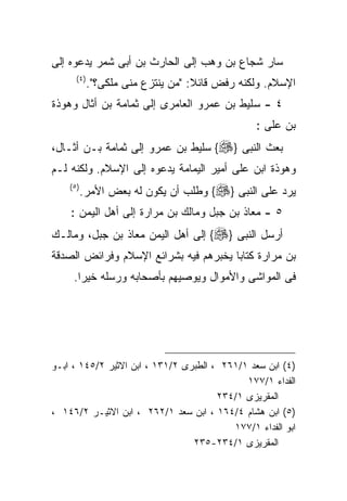 ‫ﺴﺎﺭ ﺸﺠﺎﻉ ﺒﻥ ﻭﻫﺏ ﺇﻟﻰ ﺍﻟﺤﺎﺭﺙ ﺒﻥ ﺃﺒﻰ ﺸﻤﺭ ﻴﺩﻋﻭﻩ ﺇﻟﻰ‬
      ‫) ٤(‬
             ‫ﺍﻹﺴﻼﻡ. ﻭﻟﻜﻨﻪ ﺭﻓﺽ ﻗﺎﺌﻼ: "ﻤﻥ ﻴﻨﺘﺯﻉ ﻤﻨﻰ ﻤﻠﻜﻰ؟".‬
‫٤ - ﺴﻠﻴﻁ ﺒﻥ ﻋﻤﺭﻭ ﺍﻟﻌﺎﻤﺭﻯ ﺇﻟﻰ ﺜﻤﺎﻤﺔ ﺒﻥ ﺃﺜﺎل ﻭﻫﻭﺫﺓ‬
                                                ‫ﺒﻥ ﻋﻠﻰ :‬
‫ﺒﻌﺙ ﺍﻟﻨﺒﻰ }‪ {‬ﺴﻠﻴﻁ ﺒﻥ ﻋﻤﺭﻭ ﺇﻟﻰ ﺜﻤﺎﻤﺔ ﺒـﻥ ﺃﺜـﺎل،‬
‫ﻭﻫﻭﺫﺓ ﺍﺒﻥ ﻋﻠﻰ ﺃﻤﻴﺭ ﺍﻟﻴﻤﺎﻤﺔ ﻴﺩﻋﻭﻩ ﺇﻟﻰ ﺍﻹﺴﻼﻡ. ﻭﻟﻜﻨﻪ ﻟـﻡ‬
    ‫) ٥(‬
           ‫ﻴﺭﺩ ﻋﻠﻰ ﺍﻟﻨﺒﻰ }‪ {‬ﻭﻁﻠﺏ ﺃﻥ ﻴﻜﻭﻥ ﻟﻪ ﺒﻌﺽ ﺍﻷﻤﺭ.‬
    ‫٥ - ﻤﻌﺎﺫ ﺒﻥ ﺠﺒل ﻭﻤﺎﻟﻙ ﺒﻥ ﻤﺭﺍﺭﺓ ﺇﻟﻰ ﺃﻫل ﺍﻟﻴﻤﻥ :‬
‫ﺃﺭﺴل ﺍﻟﻨﺒﻰ }‪ {‬ﺇﻟﻰ ﺃﻫل ﺍﻟﻴﻤﻥ ﻤﻌﺎﺫ ﺒﻥ ﺠﺒل، ﻭﻤﺎﻟـﻙ‬
‫ﺒﻥ ﻤﺭﺍﺭﺓ ﻜﺘﺎﺒﺎ ﻴﺨﺒﺭﻫﻡ ﻓﻴﻪ ﺒﺸﺭﺍﺌﻊ ﺍﻹﺴﻼﻡ ﻭﻓﺭﺍﺌﺽ ﺍﻟﺼﺩﻗﺔ‬
     ‫ﻓﻰ ﺍﻟﻤﻭﺍﺸﻰ ﻭﺍﻷﻤﻭﺍل ﻭﻴﻭﺼﻴﻬﻡ ﺒﺄﺼﺤﺎﺒﻪ ﻭﺭﺴﻠﻪ ﺨﻴﺭﺍ.‬




‫)٤( ﺍﺒﻥ ﺴﻌﺩ ١/١٦٢ ، ﺍﻟﻁﺒﺭﻯ ٢/١٣١ ، ﺍﺒﻥ ﺍﻻﺜﻴﺭ ٢/٥٤١ ، ﺍﺒـﻭ‬
                                             ‫ﺍﻟﻔﺩﺍﺀ ١/٧٧١‬
                                       ‫ﺍﻟﻤﻘﺭﻴﺯﻯ ١/٤٣٢‬
‫)٥( ﺍﺒﻥ ﻫﺸﺎﻡ ٤/٤٦١ ، ﺍﺒﻥ ﺴﻌﺩ ١/٢٦٢ ، ﺍﺒﻥ ﺍﻻﺜﻴـﺭ ٢/٦٤١ ،‬
                                          ‫ﺍﺒﻭ ﺍﻟﻔﺩﺍﺀ ١/٧٧١‬
                                 ‫ﺍﻟﻤﻘﺭﻴﺯﻯ ١/٤٣٢-٥٣٢‬
 