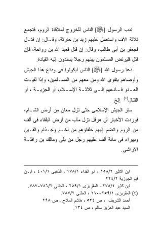 ‫ﻨﺩﺏ ﺍﻟﺭﺴﻭل }‪ {‬ﺍﻟﻨﺎﺱ ﻟﻠﺨﺭﻭﺝ ﻟﻤﻼﻗﺎﺓ ﺍﻟﺭﻭﻡ، ﻓﺘﺠﻤﻊ‬
‫ﺜﻼﺜﺔ ﺍﻵﻑ ﻭﺍﺴﺘﻌﻤل ﻋﻠﻴﻬﻡ ﺯﻴﺩ ﺒﻥ ﺤﺎﺭﺜﺔ، ﻭﻗـﺎل: ﺇﻥ ﻗﺘـل‬
‫ﻓﺠﻌﻔﺭ ﺒﻥ ﺃﺒﻰ ﻁﺎﻟﺏ، ﻭﻗﺎل: ﺇﻥ ﻗﺘل ﻓﻌﺒﺩ ﺍﷲ ﺒﻥ ﺭﻭﺍﺤﺔ، ﻓﺈﻥ‬
      ‫ﻗﺘل ﻓﻠﻴﺭﺘﺽ ﺍﻟﻤﺴﻠﻤﻭﻥ ﺒﻴﻨﻬﻡ ﺭﺠﻼ ﻴﺴﻨﺩﻭﻥ ﺇﻟﻴﻪ ﺍﻟﻘﻴﺎﺩﺓ.‬
‫ﺩﻋﺎ ﺭﺴﻭل ﺍﷲ }‪ {‬ﺍﻟﻨﺎﺱ ﻟﻴﻜﻭﻨﻭﺍ ﻓﻰ ﻭﺩﺍﻉ ﻫﺫﺍ ﺍﻟﺠﻴﺵ‬
‫ﻭﺃﻭﺼﺎﻫﻡ ﺒﺘﻘﻭﻯ ﺍﷲ ﻭﻤﻥ ﻤﻌﻬﻡ ﻤﻥ ﺍﻟﻤﺴـﻠﻤﻴﻥ، ﻭﺇﺫﺍ ﻟﻘﻴـﺕ‬
‫ﺍﻟﻌ ـﺩﻭ ﻓ ـﺎﺩﻋﻬﻡ ﺇﻟ ـﻰ ﺜﻼﺜ ـﺔ ﺍﻹﺴ ـﻼﻡ، ﺃﻭ ﺍﻟﺠﺯﻴ ـﺔ ، ﺃﻭ‬
      ‫ـ‬             ‫ـ‬      ‫ـ‬      ‫ـ‬         ‫ـ ـ‬
                                              ‫ﺍﻟﻘﺘﺎل)٤(‪.‬ﺇﻟﺦ.‬
‫ﺴﺎﺭ ﺍﻟﺠﻴﺵ ﺍﻹﺴﻼﻤﻰ ﺤﺘﻰ ﻨﺯل ﻤﻌﺎﻥ ﻤﻥ ﺃﺭﺽ ﺍﻟﺸـﺎﻡ،‬
‫ﻓﻭﺭﺩﺕ ﺍﻷﺨﺒﺎﺭ ﺃﻥ ﻫﺭﻗل ﻨﺯل ﻤﺂﺏ ﻤﻥ ﺃﺭﺽ ﺍﻟﺒﻠﻘﺎﺀ ﻓﻰ ﺃﻟﻑ‬
‫ﻤﻥ ﺍﻟﺭﻭﻡ ﻭﺍﻨﻀﻡ ﺇﻟﻴﻬﻡ ﺤﻠﻔﺎﺅﻫﻡ ﻤﻥ ﻟﺨـﻡ ﻭﺠـﺫﺍﻡ ﻭﺍﻟﻘـﻴﻥ‬
‫ﻭﺒﻬﺭﺍﺀ ﻓﻰ ﻤﺎﺌﺔ ﺃﻟﻑ ﻋﻠﻴﻬﻡ ﺭﺠل ﻤﻥ ﺒﻠﻰ ﻭﻤﺎﻟﻙ ﺒﻥ ﺭﺍﻓﻠـﺔ‬
                                                   ‫ﺍﻻﺭﺍﺸﻰ.‬


‫ﺍﺒﻥ ﺍﻻﺜﻴﺭ ٢/٨٥١ ، ﺍﺒﻭ ﺍﻟﻔﺩﺍﺀ ١/٨٧١ ، ﺍﻟﺫﻫﺒﻰ ١/١٠٤ ، ﺍﺒـﻥ‬
                                           ‫ﻗﻴﻡ ﺍﻟﺠﻭﺯﻴﺔ ٢/٤٢٢‬
 ‫ﺍﺒﻥ ﻜﺜﻴﺭ ٤/٥٧٢ ، ﺍﻟﻤﻘﺭﻴﺯﻯ ١/٩٥٢ ، ﺍﻟﺤﻠﺒﻰ ٢/٦٨٧-٧٨٧.‬
                  ‫)٤( ﺍﻟﻤﻘﺭﻴﺯﻯ ١/٩٥٢-٠٦٢ ، ﺍﻟﺤﻠﺒﻰ ٢/٧٨٧.‬
         ‫ﺃﺤﻤﺩ ﺍﻟﺸﺭﻴﻑ ، ﺹ ٤٣٥ ، ﻫﺎﺸﻡ ﺍﻟﻤﻼﺡ ، ﺹ ٨٩٢‬
                        ‫ﺍﻟﺴﻴﺩ ﻋﺒﺩ ﺍﻟﻌﺯﻴﺯ ﺴﺎﻟﻡ ، ﺹ ٤٣١.‬
 