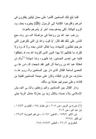 ‫ﻓﻠﻤﺎ ﺒﻠﻎ ﺫﻟﻙ ﺍﻟﻤﺴﻠﻤﻴﻥ ﺃﻗﺎﻤﻭﺍ ﻋﻠﻰ ﻤﻌﺎﻥ ﻟﻴﻠﺘﻴﻥ ﻴﻔﻜﺭﻭﻥ ﻓﻰ‬
‫ﺃﻤﺭﻫﻡ ﻭﺍﻗﺘﺭﺤﻭﺍ ﺍﻟﻜﺘﺎﺒﺔ ﺇﻟﻰ ﺍﻟﺭﺴﻭل }‪ {‬ﻴﺨﺒﺭﻭﻩ ﺒﺤﺸـﻭﺩ‬
      ‫ﺍﻟﺭﻭﻡ ﺍﻟﻬﺎﺌﻠﺔ. ﻟﻜﻰ ﻴﻤﺩﻫﻡ ﺒﻤﺩﺩ ﺁﺨﺭ ﺃﻭ ﻴﺂﻤﺭﻫﻡ ﺒﺎﻟﻌﻭﺩﺓ.‬
‫ﻭﺭﻏﺏ ﻋﺒﺩ ﺍﷲ ﺒﻥ ﺭﻭﺍﺤﺔ ﻓﻰ ﻤﻭﺍﺼﻠﺔ ﺍﻟﺴـﻴﺭ ﻭﺸـﺠﻊ‬
‫ﺍﻟﻨﺎﺱ ﻋﻠﻰ ﺫﻟﻙ ﻓﻘﺩ ﻗﺎل: "ﻴﺎ ﻗﻭﻡ، ﻭﺍﷲ ﺇﻥ ﺍﻟﺘﻰ ﺘﻜﺭﻫﻭﻥ ﺍﻟﺘﻰ‬
‫ﺨﺭﺠﺘﻡ ﺘﻁﻠﺒﻭﻥ ﺍﻟﺸﻬﺎﺩﺓ، ﻭﻤﺎ ﺘﻘﺎﺘل ﺍﻟﻨﺎﺱ ﺒﻌﺩﺩ ﻭﻻ ﻗـﻭﺓ ﻭﻻ‬
‫ﻜﺜﺭﺓ، ﻤﺎ ﻨﻘﺎﺘﻠﻬﻡ ﺇﻻ ﺒﻬﺫﺍ ﺍﻟﺩﻴﻥ ﺍﻟﺫﻯ ﺃﻜﺭﻤﻨﺎ ﺍﷲ ﺒﻪ، ﻓـﺎﻨﻁﻠﻘﻭﺍ‬
‫ﻓﺈﻨﻤﺎ ﻫﻰ ﺇﺤﺩﻯ ﺍﻟﺤﺴﻨﻴﻥ: ﺇﻤﺎ ﻅﻬﺭﻭ، ﻭﺇﻤﺎ ﺸﻬﺎﺩﺓ" )١(ﻭﻜـﺎﻥ‬
‫ﻟﻤﻘﺎﻟﺔ ﻋﺒﺩ ﺍﷲ ﺒﻥ ﺭﻭﺍﺤﺔ ﺃﺜﺭ ﻜﺒﻴﺭ ﻓﻘﺩ ﺸﺠﻌﺕ ﺍﻟﻨـﺎﺱ ﻋﻠـﻰ‬
‫ﺍﻟﻤﻀﺊ ﻟﺴﺎﺤﺔ ﺍﻟﻘﺘﺎل ﺍﻟﺫﻯ ﺩﺍﺭ ﺒﻴﻥ ﺍﻟﻤﺴﻠﻤﻴﻥ ﻭﺍﻟـﺭﻭﻡ ﻋﻨـﺩ‬
‫ﻤﺸﺎﺭﻑ ﻤﻥ ﻗﺭﻯ ﺍﻟﺒﻠﻘﺎﺀ ﻭﻜﺎﻥ ﻋﻠﻰ ﻤﻴﻤﻨﺔ ﺍﻟﻤﺴﻠﻤﻴﻥ ﻗﻁﻴﺔ ﺒﻥ‬
                       ‫ﻗﺘﺎﺩﺓ، ﻭﻋﻠﻰ ﻤﻴﺴﺭﺘﻬﻡ ﻋﺒﺎﻴﺔ ﺒﻥ ﻤﺎﻟﻙ.‬
‫ﻭﺩﺍﺭ ﺍﻟﻘﺘﺎل ﺒﻴﻥ ﺍﻟﻤﺴﻠﻤﻴﻥ ﻭﺍﻟﺒﻴـﺯﻨﻁﻴﻥ ﻭﺃﺒﻠـﻰ ﺍﻟﺠـﻴﺵ‬
‫ﺍﻹﺴﻼﻤﻰ ﺒﻼﺀ ﺤﺴﻨﺎ، ﻭﻗﺎﺘل ﺯﻴﺩ ﺒﻥ ﺤﺎﺭﺜﺔ ﺤﺎﻤل ﺍﻟﺭﻴﺔ ﺤﺘﻰ‬


‫)١( ﻋﺭﻭﺓ ﺒﻥ ﺍﻟﺯﺒﻴﺭ، ﺹ ٥٠٢ ، ﺍﺒﻥ ﻫﺸﺎﻡ ٤/٧ ، ﺍﻟﻁﺒﺭﻯ ٢/٩٤١ ،‬
                                        ‫ﺍﺒﻥ ﻋﺒﺩ ﺍﻟﺒﺭ، ﺹ ٩٠٢.‬
‫ﺍﺒﻥ ﺍﻻﺜﻴﺭ ٢/٩٥١ ، ﺍﻟﺫﻫﺒﻰ ١/٢٠٤ ، ﺍﺒﻥ ﻗﻴﻡ ﺍﻟﺠﻭﺯﻴﺔ ٢/٤٢٢ ،‬
                                             ‫ﺍﺒﻥ ﻜﺜﻴﺭ ٤/٧٧٢‬
                   ‫ﺍﻟﻤﻘﺭﻴﺯﻯ ١/٠٦٢ ، ﺍﻟﺤﻠﺒﻰ ٢/٧٨٧-٨٨٢.‬
 