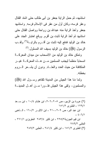 ‫ﺍﺴﺘﺸﻬﺩ، ﺜﻡ ﺤﻤل ﺍﻟﺭﺍﻴﺔ ﺠﻌﻔﺭ ﺒﻥ ﺃﺒﻰ ﻁﺎﻟﺏ ﺤﺘﻰ ﺍﺸﺘﺩ ﺍﻟﻘﺘﺎل‬
‫ﻭﻋﻘﺭ ﻓﺭﺴﻪ، ﻭﻜﺎﻥ ﺃﻭل ﻤﻥ ﻋﻘﺭ ﻓﻰ ﺍﻹﺴﻼﻡ ﻓﺭﺴﻪ. ﻭﺍﺴﺘﺸﻬﺩ‬
‫ﺠﻌﻔﺭ ﻭﺃﺨﺫ ﺍﻟﺭﺍﻴﺔ ﻤﻨﻪ ﻋﺒﺩﺍﷲ ﺒﻥ ﺭﻭﺍﺤﺔ ﻭﻭﺍﺼل ﺍﻟﻘﺘﺎل ﺤﺘﻰ‬
‫ﺍﺴﺘﺸﻬﺩ ﺜﻡ ﺃﺨﺫ ﺍﻟﺭﺍﻴﺔ ﺜﺎﺒﺕ ﺒﻥ ﺃﻗﺭﻡ. ﻭﻭﻗﻊ ﺍﺨﺘﺒﺎﺭ ﺍﻟﺠﻨﺩ ﻋﻠﻰ‬
        ‫) ٢(‬
‫ﻭﻟﻘـﺏ‬      ‫ﺨﺎﻟﺩ ﺒﻥ ﺍﻟﻭﻟﻴﺩ ﻓﺩﻓﻊ ﺇﻟﻴﻪ ﺜﺎﺒﺕ ﺒﻥ ﺃﻗـﺭﻡ ﺒﺎﻟﺭﺍﻴـﺔ‬
         ‫) ٣(‬
                ‫ﺍﻟﺭﺴﻭل }‪ {‬ﺨﺎﻟﺩ ﺒﻥ ﺍﻟﻭﻟﻴﺩ ﺒﺴﻴﻑ ﺍﷲ ﺍﻟﻤﺴﻠﻭل.‬
‫ﻭﺘﻤﻜﻥ ﺨﺎﻟﺩ ﺒﻥ ﺍﻟﻭﻟﻴﺩ ﻤﻥ ﺍﻻﻨﺴﺤﺎﺏ ﻤﻥ ﻤﻴﺩﺍﻥ ﺍﻟﻤﻌﺭﻜـﺔ‬
‫ﺍﻨﺴﺤﺎﺒﺎ ﻤﻨﻅﻤﺎ ﻟﻴﺠﻨﺏ ﺍﻟﻤﺴﻠﻤﻴﻥ ﻤـﻥ ﻫـﺫﻩ ﺍﻟﻤﻌﺭﻜـﺔ ﻏﻴـﺭ‬
                                      ‫ﹰ‬
                                      ‫ً‬     ‫ﹰ‬
                                            ‫ً‬
‫ﺍﻟﻤﺘﻜﺎﻓﺌﺔ ﻤﻥ ﺤﻴﺙ ﺍﻟﻌﺩﺩ ﻭﺍﻟﻌﺘـﺎﺩ. ﻭﺩﻭﻥ ﺃﻥ ﻴﺸـﻌﺭ ﺍﻟـﺭﻭﻡ‬
                                                   ‫ﺒﺨﻁﺘﻪ.‬
‫ﻭﻟﻤﺎ ﺩﻨﺎ ﻫﺫﺍ ﺍﻟﺠﻴﺵ ﻤﻥ ﺍﻟﻤﺩﻴﻨﺔ ﺘﻠﻘﺎﻫﻡ ﺭﺴـﻭل ﺍﷲ }‪{‬‬
‫ﻭﺍﻟﻤﺴﻠﻤﻭﻥ- ﻭﻟﻘﻰ ﻫﺫﺍ ﺍﻟﺠﻴﺵ ﻓﺘـﻭﺭﺍ ﻤـﻥ ﺃﻫـل ﺍﻟﻤﺩﻴﻨـﺔ‬
                  ‫ﹰ‬



‫)٢( ﻋﺭﻭﺓ ﺒﻥ ﺍﻟﺯﺒﻴﺭ، ﺹ ٥٠٢-٦٠٢، ﺍﺒﻥ ﻫﺸﺎﻡ ٤/٠١ ، ﺍﺒﻥ ﺴـﻌﺩ‬
                                    ‫١/٩٢١ ، ﺍﻟﻁﺒﺭﻯ ٢/١٥١‬
‫ﺍﺒﻥ ﻋﺒﺩ ﺍﻟﺒﺭ، ﺹ ٩٠٢-٠١٢ ، ﺍﺒﻥ ﺍﻻﺜﻴـﺭ ٢/٠٦١ ، ﺍﻟـﺫﻫﺒﻰ‬
                                                 ‫١/٦٠٤ ،‬
‫ﺍﺒﻥ ﻗﻴﻡ ﺍﻟﺠﻭﺯﻴﺔ٢/٥٢٢ ، ﺍﺒﻥ ﻜﺜﻴﺭ ٤/٣٨٢ ﺍﻟﻤﻘﺭﻴﺯﻯ ١/١٦٢ ،‬
                                              ‫ﺍﻟﺤﻠﺒﻰ ٢/٩٨٧‬
          ‫)٣( ﺍﻟﻁﺒﺭﻯ ٢/١٥١ ، ﺍﺒﻥ ﻜﺜﻴﺭ ٤/١٨٢ ، ﺍﻟﺤﻠﺒﻰ ٢/٩٨٢‬
 