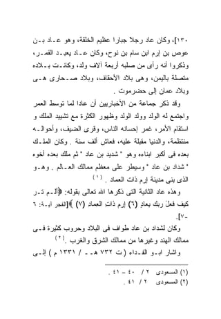 ‫٠٣١[، ﻭﻜﺎﻥ ﻋﺎﺩ ﺭﺠﻼ ﺠﺒﺎﺭﺍ ﻋﻅﻴﻡ ﺍﻟﺨﻠﻘﺔ، ﻭﻫﻭ ﻋـﺎﺩ ﺒـﻥ‬
                          ‫ﹰ‬     ‫ﹰ‬
‫ﻋﻭﺹ ﺒﻥ ﺇﺭﻡ ﺍﺒﻥ ﺴﺎﻡ ﺒﻥ ﻨﻭﺡ، ﻭﻜﺎﻥ ﻋـﺎﺩ ﻴﻌﺒـﺩ ﺍﻟﻘﻤـﺭ،‬
‫ﻭﺫﻜﺭﻭﺍ ﺃﻨﻪ ﺭﺃﻯ ﻤﻥ ﺼﻠﺒﻪ ﺃﺭﺒﻌﺔ ﺁﻻﻑ ﻭﻟﺩ، ﻭﻜﺎﻨـﺕ ﺒـﻼﺩﻩ‬
‫ﻤﺘﺼﻠﺔ ﺒﺎﻟﻴﻤﻥ، ﻭﻫﻰ ﺒﻼﺩ ﺍﻷﺤﻘﺎﻑ، ﻭﺒﻼﺩ ﺼـﺤﺎﺭﻯ ﻫـﻰ‬
                                ‫ﻭﺒﻼﺩ ﻋﻤﺎﻥ ﺇﻟﻰ ﺤﻀﺭﻤﻭﺕ .‬
‫ﻭﻗﺩ ﺫﻜﺭ ﺠﻤﺎﻋﺔ ﻤﻥ ﺍﻷﺨﺒﺎﺭﻴﻴﻥ ﺃﻥ ﻋﺎﺩﺍ ﻟﻤﺎ ﺘﻭﺴﻁ ﺍﻟﻌﻤﺭ‬
               ‫ﹰ‬
‫ﻭﺍﺠﺘﻤﻊ ﻟﻪ ﺍﻟﻭﻟﺩ ﻭﻭﻟﺩ ﺍﻟﻭﻟﺩ ﻭﻅﻬﻭﺭ ﺍﻟﻜﺜﺭﺓ ﻤﻊ ﺘﺸﻴﻴﺩ ﺍﻟﻤﻠﻙ ﻭ‬
‫ﺍﺴﺘﻘﺎﻡ ﺍﻷﻤﺭ، ﻏﻤﺭ ﺇﺤﺴﺎﻨﻪ ﺍﻟﻨﺎﺱ، ﻭﻗﺭﻯ ﺍﻟﻀﻴﻑ، ﻭﺃﺤﻭﺍﻟـﻪ‬
‫ﻤﻨﺘﻅﻤﺔ، ﻭﺍﻟﺩﻨﻴﺎ ﻤﻘﺒﻠﺔ ﻋﻠﻴﻪ، ﻓﻌﺎﺵ ﺃﻟﻑ ﺴﻨﺔ . ﻭﻜﺎﻥ ﺍﻟﻤﻠـﻙ‬
‫ﺒﻌﺩﻩ ﻓﻰ ﺃﻜﺒﺭ ﺍﺒﻨﺎﺀﻩ ﻭﻫﻭ " ﺸﺩﻴﺩ ﺒﻥ ﻋﺎﺩ " ﺜﻡ ﻤﻠﻙ ﺒﻌﺩﻩ ﺃﺨﻭﻩ‬
‫" ﺸﺩﺍﺩ ﺒﻥ ﻋﺎﺩ " ﻭﺴﻴﻁﺭ ﻋﻠﻰ ﻤﻌﻅﻡ ﻤﻤﺎﻟﻙ ﺍﻟﻌـﺎﻟﻡ . ﻭﻫـﻭ‬
                       ‫)١(‬
                             ‫ﺍﻟﺫﻯ ﺒﻨﻰ ﻤﺩﻴﻨﺔ ﺇﺭﻡ ﺫﺍﺕ ﺍﻟﻌﻤﺎﺩ .‬
‫ﻭﻫﺫﻩ ﻋﺎﺩ ﺍﻟﺜﺎﻨﻴﺔ ﺍﻟﺘﻰ ﺫﻜﺭﻫﺎ ﺍﷲ ﺘﻌﺎﻟﻰ ﺒﻘﻭﻟﻪ: ‪‬ﺃ ﹶـﻡ ﹶـﺭ‬
‫َﻟ ‪ ‬ﺘ ‪‬‬
‫ﻜﻴﻑ ﻓ ‪‬ل ﺭﺒﻙ ﺒ ‪‬ﺎﺩ )٦( ﺇﺭﻡ ﹶﺍﺕ ﺍﻟﻌ ‪‬ﺎﺩ )٧( ‪]‬ﺍﻟﻔﺠﺭ ﺁﻴـﺔ: ٦‬
                    ‫ِ ‪  ‬ﺫ ِ ِﻤ ِ‬      ‫ﹶ ‪ ‬ﹶ ﹶﻌ َ ‪ِ   ‬ﻌ ٍ‬
                                                        ‫-٧[.‬
‫ﻭﻜﺎﻥ ﻟﺸﺩﺍﺩ ﺒﻥ ﻋﺎﺩ ﻁﻭﺍﻑ ﻓﻰ ﺍﻟﺒﻼﺩ ﻭﺤﺭﻭﺏ ﻜﺜﻴﺭﺓ ﻓـﻰ‬
        ‫)٢(‬
              ‫ﻤﻤﺎﻟﻙ ﺍﻟﻬﻨﺩ ﻭﻏﻴﺭﻫﺎ ﻤﻥ ﻤﻤﺎﻟﻙ ﺍﻟﺸﺭﻕ ﻭﺍﻟﻐﺭﺏ .‬
‫ﻭﺍﺸﺎﺭ ﺍﺒـﻭ ﺍﻟﻔـﺩﺍﺀ ) ﺕ ٢٣٧ ﻫــ / ١٣٣١ ﻡ ( ﺇﻟـﻰ‬

                              ‫)١( ﺍﻟﻤﺴﻌﻭﺩﻯ ٢ / ٠٤ – ١٤ .‬
                                   ‫)٢( ﺍﻟﻤﺴﻌﻭﺩﻯ ٢ / ١٤ .‬
 