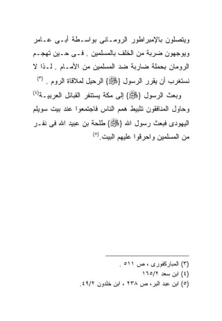 ‫ﻭﻴﺘﺼﻠﻭﻥ ﺒﺎﻹﻤﺒﺭﺍﻁﻭﺭ ﺍﻟﺭﻭﻤـﺎﻨﻰ ﺒﻭﺍﺴـﻁﺔ ﺃﺒـﻰ ﻋـﺎﻤﺭ‬
‫ﻭﻴﻭﺠﻬﻭﻥ ﻀﺭﺒﺔ ﻤﻥ ﺍﻟﺨﻠﻑ ﺒﺎﻟﻤﺴﻠﻤﻴﻥ . ﻓـﻰ ﺤـﻴﻥ ﺘﻬﺠـﻡ‬
‫ﺍﻟﺭﻭﻤﺎﻥ ﺒﺤﻤﻠﺔ ﻀﺎﺭﺒﺔ ﻀﺩ ﺍﻟﻤﺴﻠﻤﻴﻥ ﻤﻥ ﺍﻷﻤـﺎﻡ . ﻟـﺫﺍ ﻻ‬
  ‫) ٣(‬
         ‫ﻨﺴﺘﻐﺭﺏ ﺃﻥ ﻴﻘﺭﺭ ﺍﻟﺭﺴﻭل }‪ {‬ﺍﻟﺭﺤﻴل ﻟﻤﻼﻗﺎﺓ ﺍﻟﺭﻭﻡ .‬
‫) ٤(‬
       ‫ﻭﺒﻌﺙ ﺍﻟﺭﺴﻭل }‪ {‬ﺇﻟﻰ ﻤﻜﺔ ﻴﺴﺘﻨﻔﺭ ﺍﻟﻘﺒﺎﺌل ﺍﻟﻌﺭﺒﻴـﺔ‬
‫ﻭﺤﺎﻭل ﺍﻟﻤﻨﺎﻓﻘﻭﻥ ﺘﺜﺒﻴﻁ ﻫﻤﻡ ﺍﻟﻨﺎﺱ ﻓﺎﺠﺘﻤﻌﻭﺍ ﻋﻨﺩ ﺒﻴﺕ ﺴﻭﻴﻠﻡ‬
‫ﺍﻟﻴﻬﻭﺩﻯ ﻓﺒﻌﺙ ﺭﺴﻭل ﺍﷲ }‪ {‬ﻁﻠﺤﺔ ﺒﻥ ﻋﺒﻴﺩ ﺍﷲ ﻓﻰ ﻨﻔـﺭ‬
                         ‫) ٥(‬
                                ‫ﻤﻥ ﺍﻟﻤﺴﻠﻤﻴﻥ ﻭﺍﺤﺭﻗﻭﺍ ﻋﻠﻴﻬﻡ ﺍﻟﺒﻴﺕ.‬




                                  ‫)٣( ﺍﻟﻤﺒﺎﺭﻜﻔﻭﺭﻯ ، ﺹ ١١٥ .‬
                                          ‫)٤( ﺍﺒﻥ ﺴﻌﺩ ٢/٥٦١‬
                    ‫)٥( ﺍﺒﻥ ﻋﺒﺩ ﺍﻟﺒﺭ، ﺹ ٨٣٢ ، ﺍﺒﻥ ﺨﻠﺩﻭﻥ ٢/٩٤.‬
 