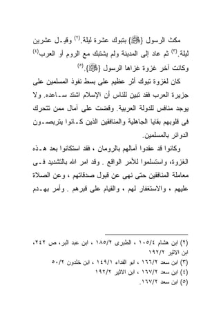 ‫ﻭﻗﻴـل ﻋﺸﺭﻴﻥ‬        ‫) ٢(‬
                          ‫ﻤﻜﺙ ﺍﻟﺭﺴﻭل }‪ {‬ﺒﺘﺒﻭﻙ ﻋﺸﺭﺓ ﻟﻴﻠﺔ.‬
‫) ٤(‬                                                    ‫) ٣(‬
       ‫ﺜﻡ ﻋﺎﺩ ﺇﻟﻰ ﺍﻟﻤﺩﻴﻨﺔ ﻭﻟﻡ ﻴﺸﺘﺒﻙ ﻤﻊ ﺍﻟﺭﻭﻡ ﺃﻭ ﺍﻟﻌﺭﺏ‬          ‫ﻟﻴﻠﺔ.‬
                     ‫) ٥(‬
                            ‫ﻭﻜﺎﻨﺕ ﺁﺨﺭ ﻏﺯﻭﺓ ﻏﺯﺍﻫﺎ ﺍﻟﺭﺴﻭل }‪.{‬‬
‫ﻜﺎﻥ ﻟﻐﺯﻭﺓ ﺘﺒﻭﻙ ﺃﺜﺭ ﻋﻅﻴﻡ ﻋﻠﻰ ﺒﺴﻁ ﻨﻔﻭﺫ ﺍﻟﻤﺴﻠﻤﻴﻥ ﻋﻠﻰ‬
‫ﺠﺯﻴﺭﺓ ﺍﻟﻌﺭﺏ ﻓﻘﺩ ﺘﺒﻴﻥ ﻟﻠﻨﺎﺱ ﺃﻥ ﺍﻹﺴﻼﻡ ﺍﺸﺘﺩ ﺴـﺎﻋﺩﻩ. ﻭﻻ‬
‫ﻴﻭﺠﺩ ﻤﻨﺎﻓﺱ ﻟﻠﺩﻭﻟﺔ ﺍﻟﻌﺭﺒﻴﺔ. ﻭﻗﻀﺕ ﻋﻠﻰ ﺁﻤﺎل ﻤﻤﻥ ﺘﺘﺤﺭﻙ‬
‫ﻓﻰ ﻗﻠﻭﺒﻬﻡ ﺒﻘﺎﻴﺎ ﺍﻟﺠﺎﻫﻠﻴﺔ ﻭﺍﻟﻤﻨﺎﻓﻘﻴﻥ ﺍﻟﺫﻴﻥ ﻜـﺎﻨﻭﺍ ﻴﺘﺭﺒﺼـﻭﻥ‬
                                             ‫ﺍﻟﺩﻭﺍﺌﺭ ﺒﺎﻟﻤﺴﻠﻤﻴﻥ.‬
‫ﻭﻜﺎﻨﻭﺍ ﻗﺩ ﻋﻘﺩﻭﺍ ﺁﻤﺎﻟﻬﻡ ﺒﺎﻟﺭﻭﻤﺎﻥ ، ﻓﻘﺩ ﺍﺴﺘﻜﺎﻨﻭﺍ ﺒﻌﺩ ﻫـﺫﻩ‬
‫ﺍﻟﻐﺯﻭﺓ، ﻭﺍﺴﺘﺴﻠﻤﻭﺍ ﻟﻸﻤﺭ ﺍﻟﻭﺍﻗﻊ . ﻭﻗﺩ ﺍﻤﺭ ﺍﷲ ﺒﺎﻟﺘﺸﺩﻴﺩ ﻓـﻰ‬
‫ﻤﻌﺎﻤﻠﺔ ﺍﻟﻤﻨﺎﻓﻘﻴﻥ ﺤﺘﻰ ﻨﻬﻰ ﻋﻥ ﻗﺒﻭل ﺼﺩﻗﺎﺘﻬﻡ ، ﻭﻋﻥ ﺍﻟﺼﻼﺓ‬
‫ﻋﻠﻴﻬﻡ ، ﻭﺍﻻﺴﺘﻐﻔﺎﺭ ﻟﻬﻡ ، ﻭﺍﻟﻘﻴﺎﻡ ﻋﻠﻰ ﻗﺒﺭﻫﻡ . ﻭﺃﻤﺭ ﺒﻬـﺩﻡ‬




‫)٢( ﺍﺒﻥ ﻫﺸﺎﻡ ٤/٥٠١ ، ﺍﻟﻁﺒﺭﻯ ٢/٥٨١ ، ﺍﺒﻥ ﻋﺒﺩ ﺍﻟﺒﺭ، ﺹ ٢٤٢،‬
                                           ‫ﺍﺒﻥ ﺍﻻﺜﻴﺭ ٢/٢٩١‬
     ‫)٣( ﺍﺒﻥ ﺴﻌﺩ ٢/٦٦١ ، ﺍﺒﻭ ﺍﻟﻔﺩﺍﺀ ١/٩٤١ ، ﺍﺒﻥ ﺨﻠﺩﻭﻥ ٢/٠٥‬
                       ‫)٤( ﺍﺒﻥ ﺴﻌﺩ ٢/٧٦١ ، ﺍﺒﻥ ﺍﻻﺜﻴﺭ ٢/٢٩١‬
                                        ‫)٥( ﺍﺒﻥ ﺴﻌﺩ ٢/٧٦١.‬
 