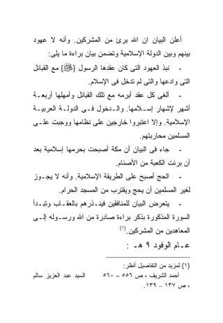 ‫ﺃﻋﻠﻥ ﺍﻟﺒﻴﺎﻥ ﺍﻥ ﺍﷲ ﺒﺭﺉ ﻤﻥ ﺍﻟﻤﺸﺭﻜﻴﻥ. ﻭﺃﻨﻪ ﻻ ﻋﻬﻭﺩ‬
      ‫ﺒﻴﻨﻬﻡ ﻭﺒﻴﻥ ﺍﻟﺩﻭﻟﺔ ﺍﻹﺴﻼﻤﻴﺔ ﻭﺘﻀﻤﻥ ﺒﻴﺎﻥ ﺒﺭﺍﺀﺓ ﻤﺎ ﻴﻠﻰ:‬
‫ﻨﺒﺫ ﺍﻟﻌﻬﻭﺩ ﺍﻟﺘﻰ ﻜﺎﻥ ﻋﻘﺩﻫﺎ ﺍﻟﺭﺴﻭل }‪ {‬ﻤﻊ ﺍﻟﻘﺒﺎﺌل‬             ‫-‬
                        ‫ﺍﻟﺘﻰ ﻭﺍﺩﻋﻬﺎ ﻭﺍﻟﺘﻰ ﻟﻡ ﺘﺩﺨل ﻓﻰ ﺍﻹﺴﻼﻡ.‬
‫ﺃﻟﻐﻰ ﻜل ﻋﻘﺩ ﺃﺒﺭﻤﻪ ﻤﻊ ﺘﻠﻙ ﺍﻟﻘﺒﺎﺌل ﻭﺃﻤﻬﻠﻬﺎ ﺃﺭﺒﻌـﺔ‬             ‫-‬
‫ﺃﺸﻬﺭ ﻹﺸﻬﺎﺭ ﺇﺴـﻼﻤﻬﺎ. ﻭﺍﻟـﺩﺨﻭل ﻓـﻰ ﺍﻟﺩﻭﻟـﺔ ﺍﻟﻌﺭﺒﻴـﺔ‬
‫ﺍﻹﺴﻼﻤﻴﺔ. ﻭﺇﻻ ﺍﻋﺘﺒﺭﻭﺍ ﺨﺎﺭﺠﻴﻥ ﻋﻠﻰ ﻨﻅﺎﻤﻬﺎ ﻭﻭﺠﺒﺕ ﻋﻠـﻰ‬
                                              ‫ﺍﻟﻤﺴﻠﻤﻴﻥ ﻤﺤﺎﺭﺒﺘﻬﻡ.‬
‫ﺠﺎﺀ ﻓﻰ ﺍﻟﺒﻴﺎﻥ ﺃﻥ ﻤﻜﺔ ﺃﺼﺒﺤﺕ ﺒﺤﺭﻤﻬﺎ ﺇﺴﻼﻤﻴﺔ ﺒﻌﺩ‬                ‫-‬
                                 ‫ﺃﻥ ﺒﺭﺌﺕ ﺍﻟﻜﻌﺒﺔ ﻤﻥ ﺍﻷﺼﻨﺎﻡ.‬
‫ﺍﻟﺤﺞ ﺃﺼﺒﺢ ﻋﻠﻰ ﺍﻟﻁﺭﻴﻘﺔ ﺍﻹﺴﻼﻤﻴﺔ. ﻭﺃﻨﻪ ﻻ ﻴﺠـﻭﺯ‬                 ‫-‬
          ‫ﻟﻐﻴﺭ ﺍﻟﻤﺴﻠﻤﻴﻥ ﺃﻥ ﻴﺤﺞ ﻭﻴﻘﺘﺭﺏ ﻤﻥ ﺍﻟﻤﺴﺠﺩ ﺍﻟﺤﺭﺍﻡ.‬
‫ﻴﺘﻌﺭﺽ ﺍﻟﺒﻴﺎﻥ ﻟﻠﻤﻨﺎﻓﻘﻴﻥ ﻓﻴﻨـﺫﺭﻫﻡ ﺒﺎﻟﻌﻘـﺎﺏ ﻭﺘﺒـﺩﺃ‬             ‫-‬
‫ﺍﻟﺴﻭﺭﺓ ﺍﻟﻤﺫﻜﻭﺭﺓ ﺒﺫﻜﺭ ﺒﺭﺍﺀﺓ ﺼﺎﺩﺭﺓ ﻤﻥ ﺍﷲ ﻭﺭﺴـﻭﻟﻪ ﺇﻟـﻰ‬
                                   ‫) ١(‬
                                          ‫ﺍﻟﻤﻌﺎﻫﺩﻴﻥ ﻤﻥ ﺍﻟﻤﺸﺭﻜﻴﻥ.‬
                                          ‫ﻋـﺎﻡ ﺍﻟﻭﻓﻭﺩ ٩ ﻫـ :‬

                                   ‫)١( ﻟﻤﺯﻴﺩ ﻤﻥ ﺍﻟﺘﻔﺎﺼﻴل ﺃﻨﻅﺭ:‬
‫ﺍﻟﺴﻴﺩ ﻋﺒﺩ ﺍﻟﻌﺯﻴﺯ ﺴﺎﻟﻡ‬        ‫ﺃﺤﻤﺩ ﺍﻟﺸﺭﻴﻑ ، ﺹ ٦٥٥ – ٠٦٥‬
                                           ‫، ﺹ ٧٣١ – ٩٣١.‬
 