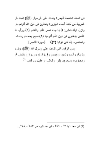 ‫ﻓﻰ ﺍﻟﺴﻨﺔ ﺍﻟﺘﺎﺴﻌﺔ ﻟﻠﻬﺠﺭﺓ ﻭﻓﺩﺕ ﻋﻠﻰ ﺍﻟﺭﺴﻭل }‪ {‬ﺍﻟﻘﺒﺎﺌـل‬
‫ﺍﻟﻌﺭﺒﻴﺔ ﻤﻥ ﻜﺎﻓﺔ ﺃﻨﺤﺎﺀ ﺍﻟﺠﺯﻴﺭﺓ ﻴﺩﺨﻠﻭﻥ ﻓﻰ ﺩﻴﻥ ﺍﷲ ﺃﻓﻭﺍﺠـﺎ.‬
‫ﻭﻨﺯل ﻗﻭﻟﻪ ﺘﻌﺎﻟﻰ: ‪ ‬ﺇ ﹶﺍ ‪‬ﺎﺀ ﻨﺼﺭ ﺍﻟﻠﻪ ﻭﺍﻟﻔﺘﺢ )١( ﻭﺭﺃﻴ‪‬ـﺕ‬
‫‪ َ ‬ﹶ‬      ‫ِﺫ ﺠ ‪ ‬ﹶ ‪  ‬ﱠ ِ ‪ ‬ﹾ ﹶ ﹾ ‪‬‬
 ‫ﺍﻟ ﱠﺎﺱ ﻴﺩﺨﹸﻭﻥ ِﻲ ِﻴﻥ ﺍﻟﻠﻪ ﺃﻓ ‪‬ﺍﺠ ﹰ )٢(ﻓﺴﺒﺢ ﺒﺤﻤ‪‬ـﺩ ﺭ ‪‬ـﻙ‬
 ‫ﹶ ‪ ِ  ِ   ‬ﺒ ‪‬‬   ‫ﻨ ‪   ‬ﹸﻠ ‪ ‬ﻓ ﺩ ِ ﱠ ِ َ ﹾﻭ ﺎ‬
              ‫]ﺴﻭﺭﺓ ﺍﻟﻨﺼﺭ[‬   ‫ﻭﺍﺴﺘﻐﻔﺭﻩ ﺇ ﱠﻪ ﹶﺎﻥ ﺘ ‪‬ﺍﺒ ﹰ )٣(‪‬‬
                                  ‫‪  ‬ﹶ ﹾ ِ ‪ِ  ‬ﻨ ‪ ‬ﻜ ‪ ‬ﹶﻭ ﺎ‬
‫ﻭﻤﻥ ﺍﻟﻭﻓﻭﺩ ﺍﻟﺘﻰ ﻗﺩﻤﺕ ﻋﻠﻰ ﺭﺴﻭل ﺍﷲ }‪ ،{‬ﻭﻓـﺩ‬
‫ﻤﺯﻴﻨﺔ، ﻭﺃﺴﺩ، ﻭﺘﻤﻴﻡ، ﻭﻋﺒﺱ، ﻭﻓـﺯﺍﺭﺓ، ﻭﻤـﺭﺓ ، ﻭﺜﻌﻠﺒـﺔ،‬
      ‫) ٢(‬
             ‫ﻭﻤﺤﺎﺭﺏ، ﻭﺴﻌﺩ ﺒﻥ ﺒﻜﺭ، ﻭﻜﻼﺏ، ﻭﻋﻘﻴل ﺒﻥ ﻜﻌﺏ.‬




   ‫)٢( ﺍﺒﻥ ﺴﻌﺩ ١/١٩٢ - ٩٥٣ ، ﺍﺒﻥ ﻋﺒﺩ ﺍﻟﺒﺭ، ﺹ ٣٥٢ - ٨٥٢.‬
 