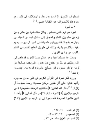 ‫ﺍﻀﻁﺭﺍﺏ ﺍﻻﺨﺒﺎﺭ ﺍﻟﻭﺍﺭﺩﺓ ﻋﻥ ﻋﺎﺩ ﻭﺍﻻﺨﺘﻼﻑ ﻓﻰ ﺫﻜـﺭﻫﻡ‬
                ‫)٣(‬
                      ‫ﻤﻤﺎ ﺩﻋﺎﻩ ﻟﻼﻨﺼﺭﺍﻑ ﻋﻥ ﺍﻟﻜﺘﺎﺒﺔ ﻋﻨﻬﻡ .‬
                                              ‫٢ – ﺜﻤﻭﺩ‬
‫ﺜﻤﻭﺩ ﻫﻡ ﻗﻭﻡ ﺍﻟﻨﺒﻰ ﺼﺎﻟﺢ . ﻭﻜﺎﻥ ﻤﻠﻙ ﺜﻤﻭﺩ ﺒﻥ ﻋﺎﺒﺭ ﺒـﻥ‬
‫ﺇﺭﻡ ﺒﻥ ﺴﺎﻡ ﺒﻴﻥ ﺍﻟﺸﺎﻡ ﻭﺍﻟﺤﺠﺎﺯ ﺇﻟﻰ ﺴﺎﺤل ﺍﻟﺒﺤـﺭ ﺍﻟﺤﺒﺸـﻰ‬
‫ﻭﺩﻴﺎﺭﻫﻡ ﺒﻔﺞ ﺍﻟﻨﺎﻗﺔ ﻭﺒﻴﻭﺘﻬﻡ ﻤﻨﺤﻭﺘﺔ ﻓﻰ ﺍﻟﺠﺒـﺎل ﻭﺭﺴـﻭﻤﻬﻡ‬
‫ﺒﺎﻗﻴﺔ، ﻭﺁﺜﺎﺭﻫﻡ ﺒﺎﺩﻴﺔ، ﻭﺫﻟﻙ ﻓﻰ ﻁﺭﻴﻕ ﺍﻟﺤﺎﺝ ﻟﻠﻘﺎﺩﻡ ﻤﻥ ﺍﻟﺸﺎﻡ‬
                                  ‫ﺒﺎﻟﻘﺭﺏ ﻤﻥ ﻭﺍﺩﻯ ﺍﻟﻘﺭﻯ .‬
‫ﻭﺒﻌﺙ ﺍﷲ ﺼﺎﻟﺤﺎ ﻨﺒﻴﺎ ﻭﻫﻭ ﻏﻼﻡ ﺤﺩﺙ ﻟﺜﻤﻭﺩ، ﻓﺩﻋﺎﻫﻡ ﺇﻟﻰ‬
                              ‫ﹰ ﹰ‬
‫ﺍﷲ، ﻭﻤﻠﻜﻬﻡ ﻴﻭﻤﺌﺫ ﻫﻭ ﺠﻨﺩﻉ ﺒﻥ ﻋﻤﺭﻭ، ﻓﻠﻡ ﻴﺠﺏ ﺼﺎﻟﺤﺎ ﻤﻥ‬
‫ﻗﻭﻤﻪ ﺇﻻ ﻨﻔﺭ ﻴﺴﻴﺭ، ﻭﻜﺒﺭ ﺼﺎﻟﺢ ﻭﻟﻡ ﻴﺯﺩ ﻗﻭﻤﻪ ﻤﻥ ﺍﻹﻴﻤـﺎﻥ‬
                                                ‫ﺇﻻ ﺒﻌﺩﺍ) ٤ (.‬
                                                      ‫ﹰ‬
‫ﻭﻭﺭﺩ ﺫﻜﺭ ﺜﻤﻭﺩ ﻓﻰ ﺍﻟﻘﺭﺁﻥ ﺍﻟﻜﺭﻴﻡ ﻓﻰ ﻜﺜﻴﺭ ﻤـﻥ ﺴـﻭﺭﻩ‬
‫ﻭﺃﻨﻬﻡ ﻫﻠﻜﻭﺍ ﻋﻠﻰ ﺃﺜﺭ ﺘﻔﺠﻴﺭ ﺒﺭﻜﺎﻥ ﺼﺤﺒﺘﻪ ﺭﺠﻔﺔ ﻋﻨﻴﻔـﺔ ﺃﻭ‬
‫ﺯﻟﺯﺍل ) ٥(، ﻗﺎل ﺍﷲ ﺘﻌﺎﻟﻰ: ‪ ‬ﻓﺄﺨﺫﺘﻬﻡ ﺍﻟ ‪‬ﺠﻔﺔ ﻓﺄﺼ ‪ ‬ﻭﺍ ِـﻲ‬
  ‫ﹶ َ ﹶ ﹶ ﹾ ‪  ‬ﺭ ‪ ‬ﹶ ﹸ ﹶ َ ‪‬ﺒﺤ ﻓ‬
‫‪‬ﺍﺭﻫﻡ ‪‬ﺎﺜ ِﻴﻥ ‪] ‬ﺍﻷﻋﺭﺍﻑ ﺁﻴﺔ: ٨٧[، ﻭ ﻗﺎل ﺘﻌﺎﻟﻰ: ‪ ‬ﻭﺃ ﹶـﺫ‬
‫‪َ ‬ﺨ ﹶ‬                                    ‫ﺩ ِ ِ ‪ ‬ﺠ ِﻤ ‪‬‬
‫ﺍﻟ ِﻴﻥ ﻅﻠ ‪‬ﻭﺍ ﺍﻟ ‪‬ﻴﺤﺔ ﻓﺄﺼ ‪ ‬ﻭﺍ ِﻲ ﺩ ‪‬ـﺎﺭﻫﻡ ‪‬ـﺎﺜ ِﻴﻥ )٧٦(‬
     ‫ﱠﺫ ‪ ‬ﹶ ﹶﻤ ﺼ ‪  ‬ﹸ ﹶ َ ‪‬ﺒﺤ ﻓ ِﻴ ِ ِ ‪ ‬ﺠ ِﻤ ‪‬‬


                                  ‫)١( ﺍﺒﻭ ﺍﻟﻔﺩﺍﺀ ١ / ٥٢١ .‬
                             ‫)٢( ﺍﻟﻤﺴﻌﻭﺩﻯ ٢ / ٢٤ – ٣٤ .‬
                           ‫)٣( ﺍﻟﺴﻴﺩ ﻋﺒﺩ ﺍﻟﻌﺯﻴﺯ ﺴﺎﻟﻡ، ﺹ ٧٥ .‬
 