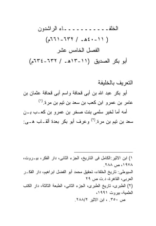 ‫ﺍﻟﺨﻠﻔـــــــــــﺎﺀ ﺍﻟﺭﺍﺸﺩﻭﻥ‬
                ‫) ١١-٠٤ﻫـ / ٢٣٦-١٦٦ﻡ(‬
                   ‫ﺍﻟﻔﺼل ﺍﻟﺨﺎﻤﺱ ﻋﺸﺭ‬
   ‫ﺃﺒﻭ ﺒﻜﺭ ﺍﻟﺼﺩﻴﻕ )١١-٣١ﻫـ / ٢٣٦-٤٣٦ﻡ(‬


                                                ‫ﺍﻟﺘﻌﺭﻴﻑ ﺒﺎﻟﺨﻠﻴﻔﺔ‬
‫ﺃﺒﻭ ﺒﻜﺭ ﻋﺒﺩ ﺍﷲ ﺒﻥ ﺃﺒﻰ ﻗﺤﺎﻓﺔ ﻭﺍﺴﻡ ﺃﺒﻰ ﻗﺤﺎﻓﺔ ﻋﺜﻤﺎﻥ ﺒﻥ‬
         ‫) ١(‬
            ‫ﻋﺎﻤﺭ ﺒﻥ ﻋﻤﺭﻭ ﺍﺒﻥ ﻜﻌﺏ ﺒﻥ ﺴﻌﺩ ﺒﻥ ﺘﻴﻡ ﺒﻥ ﻤﺭﺓ.‬
‫ﺃﻤﻪ ﺃﻤﺎ ﻟﺨﻴﺭ ﺴﻠﻤﻰ ﺒﻨﺕ ﺼﺨﺭ ﺒﻥ ﻋﻤﺭﻭ ﺒﻥ ﻜﻌـﺏ ﺒـﻥ‬
                                        ‫) ٢(‬
‫ﻭﻋﺭﻑ ﺃﺒﻭ ﺒﻜﺭ ﺒﻌﺩﺓ ﺃﻟﻘـﺎﺏ ﻫـﻰ:‬                  ‫ﺴﻌﺩ ﺒﻥ ﺘﻴﻡ ﺒﻥ ﻤﺭﺓ.‬




‫١( ﺍﺒﻥ ﺍﻻﺜﻴﺭ:ﺍﻟﻜﺎﻤل ﻓﻰ ﺍﻟﺘﺎﺭﻴﺦ، ﺍﻟﺠﺯﺀ ﺍﻟﺜﺎﻨﻰ، ﺩﺍﺭ ﺍﻟﻔﻜﺭ، ﺒﻴـﺭﻭﺕ،‬
                                                ‫٨٧٩١، ﺹ ٨٨٢.‬
‫ﺍﻟﺴﻴﻭﻁﻰ: ﺘﺎﺭﻴﺦ ﺍﻟﺨﻠﻔﺎﺀ، ﺘﺤﻘﻴﻕ ﻤﺤﻤﺩ ﺃﺒﻭ ﺍﻟﻔﻀل ﺍﺒﺭﺍﻫﻴﻡ، ﺩﺍﺭ ﺍﻟﻔﻜـﺭ‬
                                       ‫ﺍﻟﻌﺭﺒﻰ، ﺍﻟﻘﺎﻫﺭﺓ، ﺩ.ﺕ ﺹ ٩٢‬
‫)٢( ﺍﻟﻁﺒﺭﻯ، ﺘﺎﺭﻴﺦ ﺍﻟﻁﺒﺭﻯ، ﺍﻟﺠﺯﺀ ﺍﻟﺜﺎﻨﻰ، ﺍﻟﻁﺒﻌﺔ ﺍﻟﺜﺎﻟﺜﺔ، ﺩﺍﺭ ﺍﻟﻜﺘﺏ‬
                                            ‫ﺍﻟﻌﻠﻤﻴﺔ، ﺒﻴﺭﻭﺕ ١٩٩١،‬
                                 ‫ﺹ ٠٥٣. ، ﺍﺒﻥ ﺍﻻﺜﻴﺭ ٢/٨٨٢.‬
 