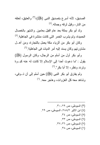 ‫ﻭﺍﻟﻌﺘﻴﻕ، ﻟﻌﺘﻘﻪ‬         ‫) ٣(‬
                              ‫ﺍﻟﺼﺩﻴﻕ، ﻷﻨﻪ ﺃﺴﺭﻉ ﺒﺘﺼﺩﻴﻕ ﺍﻟﻨﺒﻰ }‪،{‬‬
                                            ‫) ٤(‬
                                                   ‫ﻤﻥ ﺍﻟﻨﺎﺭ، ﻭﻗﻴل ﻟﺭﻗﻪ ﻭﺠﻤﺎﻟﻪ.‬
‫ﻭﻟﺩ ﺃﺒﻭ ﺒﻜﺭ ﺒﻤﻜﺔ ﺒﻌﺩ ﻋﺎﻡ ﺍﻟﻔﻴل ﺒﻌﺎﻤﻴﻥ. ﻭﺍﺸﺘﻬﺭ ﺒﺎﻟﺨﺼﺎل‬
‫) ٥(‬
       ‫ﺍﻟﺤﻤﻴﺩﺓ، ﻭﻟﻡ ﻴﺸﺭﺏ ﺍﻟﺨﻤﺭ ﺍﻟﺘﻰ ﻜﺎﻨﺕ ﻤﻨﺘﺸﺭﺓ ﻓﻰ ﺍﻟﺠﺎﻫﻠﻴﺔ.‬
‫ﻭﻜﺎﻥ ﺃﺒﻭ ﺒﻜﺭ ﻤﻥ ﺃﺜﺭﻴﺎﺀ ﻤﻜﺔ ﻴﻌﻤل ﺒﺎﻟﺘﺠﺎﺭﺓ، ﻭﻤﻥ ﺃﻫـل‬
            ‫) ٦(‬
                   ‫ﻤﺸﺎﻭﺭﺘﻬﻡ ﻭﻜﺎﻥ ﻴﺴﻨﺩ ﺇﻟﻴﻪ ﺃﻤﺭ ﺍﻟﺩﻴﺎﺕ ﻓﻰ ﺍﻟﺠﺎﻫﻠﻴﺔ.‬
‫ﻭﺃﺒﻭ ﺒﻜﺭ ﺃﻭل ﻤﻥ ﺃﺴﻠﻡ ﻤﻥ ﺍﻟﺭﺠﺎل، ﻭﻜﺎﻥ ﺍﻟﺭﺴﻭل }‪{‬‬
‫ﻴﻘﻭل : "ﻤﺎ ﺩﻋﻭﺕ ﺃﺤﺩﺍ ﺇﻟﻰ ﺍﻹﺴﻼﻡ ﺇﻻ ﻜﺎﻨﺕ ﻟﻪ ﻋﻨﻪ ﻜﺒـﻭﺓ‬
                               ‫ﹰ‬
                                                   ‫) ٧(‬
                                                          ‫ﻭﺘﺭﺩﺩ ﻭﻨﻅﺭ، ﺇﻻ ﺃﺒﺎ ﺒﻜﺭ".‬
‫ﻭﻟﻡ ﻴﻔﺎﺭﻕ ﺃﺒﻭ ﺒﻜﺭ ﺍﻟﻨﺒﻰ }‪ {‬ﺤﻴﻥ ﺃﺴﻠﻡ ﺇﻟﻰ ﺃﻥ ﺘـﻭﻓﻰ،‬
                               ‫) ١(‬
                                      ‫ﻭﺸﺎﻫﺩ ﻤﻌﻪ ﻜل ﺍﻟﻐﺯﻭﺍﺕ، ﻭﻫﺎﺠﺭ ﻤﻌﻪ.‬




                                                ‫ﺍﻟﺴﻴﻭﻁﻰ، ﺹ ٩٢-٠٣.‬              ‫)٣(‬
                                      ‫ﺍﺒﻥ ﺍﻻﺜﻴﺭ ٢/٨٨٢، ﺍﻟﺴﻴﻭﻁﻰ، ﺹ ٩٢.‬          ‫)٤(‬
                                                     ‫ﺍﻟﺴﻴﻭﻁﻰ، ﺹ ٤٣.‬            ‫)٥(‬
                                                     ‫ﺍﻟﺴﻴﻭﻁﻰ، ﺹ ٣٣.‬            ‫)٦(‬
                                                ‫ﺍﻟﺴﻴﻭﻁﻰ، ﺹ ٦٣-٧٣.‬              ‫)٧(‬
                                                     ‫ﺍﻟﺴﻴﻭﻁﻰ، ﺹ ٨٣.‬            ‫)١(‬
 