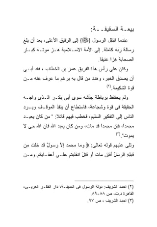 ‫ﺒﻴﻌـﺔ ﺍﻟﺴﻘﻴﻔــﺔ:‬
‫ﻋﻨﺩﻤﺎ ﺍﻨﺘﻘل ﺍﻟﺭﺴﻭل }‪ {‬ﺇﻟﻰ ﺍﻟﺭﻓﻴﻕ ﺍﻷﻋﻠﻰ، ﺒﻌﺩ ﺃﻥ ﺒﻠﻎ‬
‫ﺭﺴﺎﻟﺔ ﺭﺒﻪ ﻜﺎﻤﻠﺔ. ﺇﻟﻰ ﺍﻷﻤﺔ ﺍﻻﺴـﻼﻤﻴﺔ ﻫـﺯ ﻤﻭﺘـﻪ ﻜﺒـﺎﺭ‬
                                         ‫ﺍﻟﺼﺤﺎﺒﺔ ﻫﺯﺍ ﻋﻨﻴﻔﺎ.‬
‫ﻭﻜﺎﻥ ﻋﻠﻰ ﺭﺃﺱ ﻫﺫﺍ ﺍﻟﻔﺭﻴﻕ ﻋﻤﺭ ﺒﻥ ﺍﻟﺨﻁﺎﺏ ، ﻓﻘﺩ ﺃﺒـﻰ‬
‫ﺃﻥ ﻴﺼﺩﻕ ﺍﻟﺨﺒﺭ، ﻭﻫﺩﺩ ﻤﻥ ﻗﺎل ﺒﻪ ﺒﺭﻏﻡ ﻤﺎ ﻋﺭﻑ ﻋﻨﻪ ﻤـﻥ‬
                                              ‫) ٢(‬
                                                     ‫ﻗﻭﺓ ﺍﻟﺸﻜﻴﻤﺔ.‬
‫ﻭﻟﻡ ﻴﺤﺘﻔﻅ ﺒﺭﺒﺎﻁﺔ ﺠﺄﺸﻪ ﺴﻭﻯ ﺃﺒﻰ ﺒﻜـﺭ ﺍﻟـﺫﻯ ﻭﺍﺠـﻪ‬
‫ﺍﻟﺤﻘﻴﻘﺔ ﻓﻰ ﻗﻭﺓ ﻭﺸﺠﺎﻋﺔ، ﻓﺎﺴﺘﻁﺎﻉ ﺃﻥ ﻴﻨﻘﺫ ﺍﻟﻤﻭﻗـﻑ ﻭﻴـﺭﺩ‬
‫ﺍﻟﻨﺎﺱ ﺇﻟﻰ ﺍﻟﺘﻔﻜﻴﺭ ﺍﻟﺴﻠﻴﻡ، ﻓﺨﻁﺏ ﻓﻴﻬﻡ ﻗﺎﺌﻼ: " ﻤﻥ ﻜﺎﻥ ﻴﻌﺒـﺩ‬
‫ﻤﺤﻤﺩً، ﻓﺎﻥ ﻤﺤﻤﺩﺍ ﻗﺩ ﻤﺎﺕ، ﻭﻤﻥ ﻜﺎﻥ ﻴﻌﺒﺩ ﺍﷲ ﻓﺎﻥ ﺍﷲ ﺤﻰ ﻻ‬
                                    ‫ﹰ‬
                                    ‫ً‬          ‫ﺍ‬
                                               ‫ﹰ‬
                                                       ‫) ٣(‬
                                                              ‫ﻴﻤﻭﺕ".‬
‫ﻭﺘﻠﻰ ﻋﻠﻴﻬﻡ ﻗﻭﻟﻪ ﺘﻌﺎﻟﻰ: ‪ ‬ﻭ ‪‬ﺎ ﻤﺤﻤﺩ ﺇﻻ ﺭ ‪‬ﻭل ﻗﺩ ﺨﻠﺕ ِﻥ‬
 ‫‪ ‬ﻤ ‪ ِ    ‬ﱠ ‪‬ﺴ ٌ ﹶ ‪ ‬ﹶ ﹶ ﹾ ﻤ‬
‫ﻗﺒ ِ ِ ﺍﻟ ‪‬ﺴل ﺃﻓ ِﻥ ‪‬ﺎﺕ ﺃﻭ ﻗ ِل ﺍﻨﻘﻠﺒﺘﻡ ﻋ ﹶـﻰ ﺃﻋ ﹶـﺎﺒﻜﻡ ﻭ ‪‬ـﻥ‬
  ‫َ ‪‬ﻘ ِ ﹸ ‪ ‬ﻤ‬   ‫ﹶ ‪‬ﻠﻪ ﺭ ‪ َ ُ ‬ﹶﺈ ﻤ ﹶ َ ‪ ‬ﹸﺘ َ ﹶ ﹶ ‪ ‬ﹸ ‪ ‬ﻠ‬




‫)٢( ﺍﺤﻤﺩ ﺍﻟﺸﺭﻴﻑ: ﺩﻭﻟﺔ ﺍﻟﺭﺴﻭل ﻓﻰ ﺍﻟﻤﺩﻴﻨـﺔ، ﺩﺍﺭ ﺍﻟﻔﻜـﺭ ﺍﻟﻌﺭﺒـﻰ،‬
                                     ‫ﺍﻟﻘﺎﻫﺭﺓ ﺩ.ﺕ، ﺹ ٨٨-٩٨.‬
                                   ‫)٣( ﺍﺤﻤﺩ ﺍﻟﺸﺭﻴﻑ ، ﺹ ٧٩.‬
 