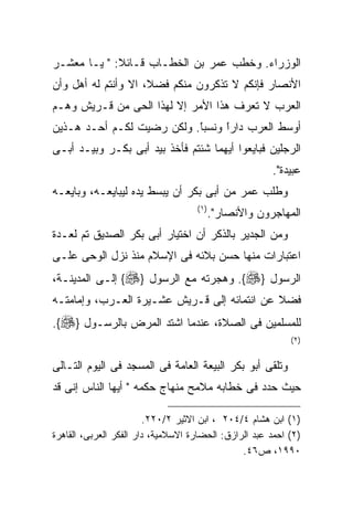 ‫ﺍﻟﻭﺯﺭﺍﺀ. ﻭﺨﻁﺏ ﻋﻤﺭ ﺒﻥ ﺍﻟﺨﻁـﺎﺏ ﻗـﺎﺌﻼ: " ﻴـﺎ ﻤﻌﺸـﺭ‬
‫ﺍﻷﻨﺼﺎﺭ ﻓﺈﻨﻜﻡ ﻻ ﺘﺫﻜﺭﻭﻥ ﻤﻨﻜﻡ ﻓﻀﻼ، ﺍﻻ ﻭﺃﻨﺘﻡ ﻟﻪ ﺃﻫل ﻭﺃﻥ‬
‫ﺍﻟﻌﺭﺏ ﻻ ﺘﻌﺭﻑ ﻫﺫﺍ ﺍﻷﻤﺭ ﺇﻻ ﻟﻬﺫﺍ ﺍﻟﺤﻰ ﻤﻥ ﻗـﺭﻴﺵ ﻭﻫـﻡ‬
‫ﺃﻭﺴﻁ ﺍﻟﻌﺭﺏ ﺩﺍﺭﺍ ﻭﻨﺴﺒﺎ. ﻭﻟﻜﻥ ﺭﻀﻴﺕ ﻟﻜـﻡ ﺃﺤـﺩ ﻫـﺫﻴﻥ‬
                           ‫ﹰ‬
                           ‫ً‬     ‫ﹰ‬
                                 ‫ً‬
‫ﺍﻟﺭﺠﻠﻴﻥ ﻓﺒﺎﻴﻌﻭﺍ ﺃﻴﻬﻤﺎ ﺸﺌﺘﻡ ﻓﺄﺨﺫ ﺒﻴﺩ ﺃﺒﻰ ﺒﻜـﺭ ﻭﺒﻴـﺩ ﺃﺒـﻰ‬
                                                        ‫ﻋﺒﻴﺩﺓ".‬
‫ﻭﻁﻠﺏ ﻋﻤﺭ ﻤﻥ ﺃﺒﻰ ﺒﻜﺭ ﺃﻥ ﻴﺒﺴﻁ ﻴﺩﻩ ﻟﻴﺒﺎﻴﻌـﻪ، ﻭﺒﺎﻴﻌـﻪ‬
                                    ‫) ١(‬
                                           ‫ﺍﻟﻤﻬﺎﺠﺭﻭﻥ ﻭﺍﻷﻨﺼﺎﺭ".‬
‫ﻭﻤﻥ ﺍﻟﺠﺩﻴﺭ ﺒﺎﻟﺫﻜﺭ ﺃﻥ ﺍﺨﺘﻴﺎﺭ ﺃﺒﻰ ﺒﻜﺭ ﺍﻟﺼﺩﻴﻕ ﺘﻡ ﻟﻌـﺩﺓ‬
‫ﺍﻋﺘﺒﺎﺭﺍﺕ ﻤﻨﻬﺎ ﺤﺴﻥ ﺒﻼﺌﻪ ﻓﻰ ﺍﻹﺴﻼﻡ ﻤﻨﺫ ﻨﺯل ﺍﻟﻭﺤﻰ ﻋﻠـﻰ‬
‫ﺍﻟﺭﺴﻭل }‪ .{‬ﻭﻫﺠﺭﺘﻪ ﻤﻊ ﺍﻟﺭﺴﻭل }‪ {‬ﺇﻟـﻰ ﺍﻟﻤﺩﻴﻨـﺔ،‬
‫ﻓﻀﻼ ﻋﻥ ﺍﻨﺘﻤﺎﺌﻪ ﺇﻟﻰ ﻗـﺭﻴﺵ ﻋﺸـﻴﺭﺓ ﺍﻟﻌـﺭﺏ، ﻭﺇﻤﺎﻤﺘـﻪ‬
‫ﻟﻠﻤﺴﻠﻤﻴﻥ ﻓﻰ ﺍﻟﺼﻼﺓ، ﻋﻨﺩﻤﺎ ﺍﺸﺘﺩ ﺍﻟﻤﺭﺽ ﺒﺎﻟﺭﺴـﻭل }‪.{‬‬
                                                            ‫) ٢(‬


‫ﻭﺘﻠﻘﻰ ﺃﺒﻭ ﺒﻜﺭ ﺍﻟﺒﻴﻌﺔ ﺍﻟﻌﺎﻤﺔ ﻓﻰ ﺍﻟﻤﺴﺠﺩ ﻓﻰ ﺍﻟﻴﻭﻡ ﺍﻟﺘـﺎﻟﻰ‬
‫ﺤﻴﺙ ﺤﺩﺩ ﻓﻰ ﺨﻁﺎﺒﻪ ﻤﻼﻤﺢ ﻤﻨﻬﺎﺝ ﺤﻜﻤﻪ " ﺃﻴﻬﺎ ﺍﻟﻨﺎﺱ ﺇﻨﻰ ﻗﺩ‬

                         ‫)١( ﺍﺒﻥ ﻫﺸﺎﻡ ٤/٤٠٢ ، ﺍﺒﻥ ﺍﻻﺜﻴﺭ ٢/٠٢٢.‬
‫)٢( ﺍﺤﻤﺩ ﻋﺒﺩ ﺍﻟﺭﺍﺯﻕ: ﺍﻟﺤﻀﺎﺭﺓ ﺍﻻﺴﻼﻤﻴﺔ، ﺩﺍﺭ ﺍﻟﻔﻜﺭ ﺍﻟﻌﺭﺒﻰ، ﺍﻟﻘﺎﻫﺭﺓ‬
                                                ‫٠٩٩١، ﺹ٦٤.‬
 