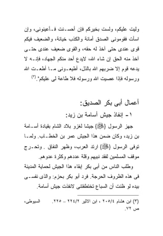 ‫ﻭﻟﻴﺕ ﻋﻠﻴﻜﻡ، ﻭﻟﺴﺕ ﺒﺨﻴﺭﻜﻡ ﻓﺈﻥ ﺃﺤﺴـﻨﺕ ﻓـﺄﻋﻴﻨﻭﻨﻰ، ﻭﺇﻥ‬
‫ﺍﺴﺄﺕ ﻓﻘﻭﻤﻭﻨﻰ ﺍﻟﺼﺩﻕ ﺃﻤﺎﻨﺔ ﻭﺍﻟﻜﺫﺏ ﺨﻴﺎﻨﺔ، ﻭﺍﻟﻀﻌﻴﻑ ﻓﻴﻜﻡ‬
‫ﻗﻭﻯ ﻋﻨﺩﻯ ﺤﺘﻰ ﺁﺨﺫ ﻟﻪ ﺤﻘﻪ، ﻭﺍﻟﻘﻭﻯ ﻀﻌﻴﻑ ﻋﻨﺩﻯ ﺤﺘـﻰ‬
‫ﺁﺨﺫ ﻤﻨﻪ ﺍﻟﺤﻕ ﺇﻥ ﺸﺎﺀ ﺍﷲ، ﻻﻴﺩﻉ ﺃﺤﺩ ﻤﻨﻜﻡ ﺍﻟﺠﻬﺎﺩ، ﻓﺈﻨـﻪ ﻻ‬
‫ﻴﺩﻋﻪ ﻗﻭﻡ ﺇﻻ ﻀﺭﺒﻬﻡ ﺍﷲ ﺒﺎﻟﺫل، ﺃﻁﻴﻌـﻭﻨﻰ ﻤـﺎ ﺃﻁﻌـﺕ ﺍﷲ‬
   ‫) ٣(‬
          ‫ﻭﺭﺴﻭﻟﻪ ﻓﺈﺫﺍ ﻋﺼﻴﺕ ﺍﷲ ﻭﺭﺴﻭﻟﻪ ﻓﻼ ﻁﺎﻋﺔ ﻟﻰ ﻋﻠﻴﻜﻡ".‬



                              ‫ﺃﻋﻤﺎل ﺃﺒﻰ ﺒﻜﺭ ﺍﻟﺼﺩﻴﻕ:‬
                       ‫١- ﺇﻨﻔﺎﺫ ﺠﻴﺵ ﺃﺴﺎﻤﺔ ﺒﻥ ﺯﻴﺩ:‬
‫ﺠﻬﺯ ﺍﻟﺭﺴﻭل }‪ {‬ﺠﻴﺸﺎ ﻟﻐﺯﻭ ﺒﻼﺩ ﺍﻟﺸﺎﻡ ﺒﻘﻴﺎﺩﺓ ﺃﺴـﺎﻤﺔ‬
‫ﺒﻥ ﺯﻴﺩ، ﻭﻜﺎﻥ ﻀﻤﻥ ﻫﺫﺍ ﺍﻟﺠﻴﺵ ﻋﻤﺭ ﺒﻥ ﺍﻟﺨﻁـﺎﺏ. ﻭﻟﻤـﺎ‬
‫ﺘﻭﻓﻰ ﺍﻟﺭﺴﻭل }‪ {‬ﺍﺭﺘﺩ ﺍﻟﻌﺭﺏ، ﻭﻅﻬﺭ ﺍﻟﻨﻔﺎﻕ . ﻭﺘﺤـﺭﺝ‬
           ‫ﻤﻭﻗﻑ ﺍﻟﻤﺴﻠﻤﻴﻥ ﻟﻔﻘﺩ ﻨﺒﻴﻬﻡ ﻭﻗﻠﺔ ﻋﺩﺩﻫﻡ ﻭﻜﺜﺭﺓ ﻋﺩﻭﻫﻡ.‬
‫ﻭﻁﻠﺏ ﺍﻟﻨﺎﺱ ﻤﻥ ﺃﺒﻰ ﺒﻜﺭ ﺇﺒﻘﺎﺀ ﻫﺫﺍ ﺍﻟﺠﻴﺵ ﻟﺤﻤﺎﻴﺔ ﺍﻟﻤﺩﻴﻨﺔ‬
‫ﻓﻰ ﻫﺫﻩ ﺍﻟﻅﺭﻭﻑ ﺍﻟﺤﺭﺠﺔ. ﻓﺭﺩ ﺃﺒﻭ ﺒﻜﺭ ﺒﺤﺯﻡ: ﻭﺍﻟﺫﻯ ﻨﻔﺴـﻰ‬
          ‫ﺒﻴﺩﻩ ﻟﻭ ﻅﻨﺕ ﺃﻥ ﺍﻟﺴﺒﺎﻉ ﺘﺨﺘﻁﻔﺘﻨﻰ ﻻﻨﻔﺫﺕ ﺠﻴﺵ ﺃﺴﺎﻤﺔ.‬

‫ﺍﻟﺴﻴﻭﻁﻰ،‬         ‫)٣( ﺍﺒﻥ ﻫﺸﺎﻡ ٤/٥٠٢ ، ﺍﺒﻥ ﺍﻻﺜﻴﺭ ٢/٤٢٢ – ٥٢٢.‬
                                                    ‫ﺹ ٢٧.‬
 