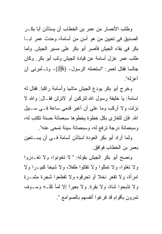 ‫ﻭﻁﻠﺏ ﺍﻷﻨﺼﺎﺭ ﻤﻥ ﻋﻤﺭ ﺒﻥ ﺍﻟﺨﻁﺎﺏ ﺃﻥ ﻴﺴﺘﺄﺫﻥ ﺃﺒﺎ ﺒﻜـﺭ‬
‫ﺍﻟﺼﺩﻴﻕ ﻓﻰ ﺘﻌﻴﻴﻥ ﻤﻥ ﻫﻭ ﺃﺴﻥ ﻤﻥ ﺃﺴﺎﻤﺔ، ﻭﺤﺩﺙ ﻋﻤﺭ ﺍﺒـﺎ‬
‫ﺒﻜﺭ ﻓﻰ ﺒﻘﺎﺀ ﺍﻟﺠﻴﺵ ﻓﺄﺼﺭ ﺃﺒﻭ ﺒﻜﺭ ﻋﻠﻰ ﻤﺴﻴﺭ ﺍﻟﺠﻴﺵ. ﻭﻟﻤﺎ‬
‫ﻁﻠﺏ ﻋﻤﺭ ﻋﺯل ﺃﺴﺎﻤﺔ ﻋﻥ ﻗﻴﺎﺩﺓ ﺍﻟﺠﻴﺵ ﻭﺜﺏ ﺃﺒﻭ ﺒﻜﺭ. ﻭﻜﺎﻥ‬
‫ﺠﺎﻟﺴﺎ ﻓﻘﺎل ﻟﻌﻤﺭ: "ﺍﺴﺘﻌﻤﻠﻪ ﺍﻟﺭﺴﻭل- }‪ -{‬ﻭﺘـﺄﻤﺭﻨﻰ ﺃﻥ‬
                                                ‫ﺃﻋﺯﻟﻪ".‬
‫ﻭﺨﺭﺝ ﺃﺒﻭ ﺒﻜﺭ ﻴﻭﺩﻉ ﺍﻟﺠﻴﺵ ﻤﺎﺸﻴﺎ ﻭﺃﺴﺎﻤﺔ ﺭﺍﻜﺒﺎ. ﻓﻘﺎل ﻟﻪ‬
‫ﺍﺴﺎﻤﺔ: ﻴﺎ ﺨﻠﻴﻔﺔ ﺭﺴﻭل ﺍﷲ ﻟﺘﺭﻜﺒﻥ ﺃﻭ ﻻﻨﺯﻟﻥ ﻓﻘـﺎل: ﻭﺍﷲ ﻻ‬
‫ﻨﺯﻟﺕ ﻭﻻ ﺃﺭﻜﺏ ﻭﻤﺎ ﻋﻠﻰ ﺃﻥ ﺃﻏﺒﺭ ﻗﺩﻤﻰ ﺴﺎﻋﺔ ﻓـﻰ ﺴـﺒﻴل‬
‫ﺍﷲ. ﻓﺈﻥ ﻟﻠﻐﺎﺯﻯ ﺒﻜل ﺨﻁﻭﺓ ﻴﺨﻁﻭﻫﺎ ﺴﺒﻌﻤﺎﺌﺔ ﺤﺴﻨﺔ ﺘﻜﺘﺏ ﻟﻪ،‬
      ‫ﻭﺴﺒﻌﻤﺎﺌﺔ ﺩﺭﺠﺔ ﺘﺭﻓﻊ ﻟﻪ، ﻭﺴﺒﻌﻤﺎﺌﺔ ﺴﻴﺌﺔ ﺘﻤﺤﻰ ﻋﻨﻪ".‬
‫ﻭﻟﻤﺎ ﺃﺭﺍﺩ ﺃﺒﻭ ﺒﻜﺭ ﺍﻟﻌﻭﺩﺓ ﺍﺴﺘﺄﺫﻥ ﺃﺴﺎﻤﺔ ﻓـﻰ ﺃﻥ ﻴﺴـﺘﻌﻴﻥ‬
                                ‫ﺒﻌﻤﺭ ﺒﻥ ﺍﻟﺨﻁﺎﺏ ﻓﻭﺍﻓﻕ.‬
‫ﻭﻨﺼﺢ ﺃﺒﻭ ﺒﻜﺭ ﺍﻟﺠﻴﺵ ﺒﻘﻭﻟﻪ: " ﻻ ﺘﺨﻭﻨﻭﺍ، ﻭﻻ ﺘﻐـﺩﺭﻭﺍ‬
‫ﻭﻻ ﺘﻐﻠﻭﺍ، ﻭﻻ ﺘﻤﺜﻠﻭﺍ ﻭﻻ ﺘﻘﺘﻠﻭﺍ ﻁﻔﻼ، ﻭﻻ ﺸﻴﺨﺎ ﻜﺒﻴـﺭﺍ ﻭﻻ‬
   ‫ﹰ‬      ‫ﹰ‬        ‫ﹰ‬
‫ﺍﻤﺭﺃﺓ، ﻭﻻ ﺘﻘﻌﺭ ﻨﺨﻼ ﺃﻭ ﺘﺤﺭﻗﻭﻩ ﻭﻻ ﺘﻘﻁﻌﻭﺍ ﺸﺠﺭﺓ ﻤﺜﻤـﺭﺓ‬
‫ﻭﻻ ﺘﺫﺒﺤﻭﺍ ﺸﺎﺓ، ﻭﻻ ﺒﻘﺭﺓ. ﻭﻻ ﺒﻌﻴﺭﹰ ﺇﻻ ﻟﻤﺄ ﻜﻠـﻪ ﻭﺴـﻭﻑ‬
                  ‫ﺍ‬
                  ‫َ‬
               ‫ﺘﻤﺭﻭﻥ ﺒﺄﻗﻭﺍﻡ ﻗﺩ ﻓﺭﻏﻭﺍ ﺃﻨﻔﺴﻬﻡ ﺒﺎﻟﺼﻭﺍﻤﻊ‪."‬‬
 