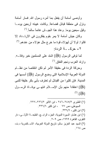 ‫ﻭﺃﻭﺼﻰ ﺃﺴﺎﻤﺔ ﺃﻥ ﻴﻔﻌل ﺒﻤﺎ ﺃﻤﺭﻩ ﺭﺴﻭل ﺍﷲ. ﻓﺴﺎﺭ ﺃﺴﺎﻤﺔ‬
‫ﻭﻨﺯل ﻓﻰ ﻤﻨﻁﻘﺔ ﻗﺒﺎﺌل ﻗﻀﺎﻋﺔ. ﻭﻜﺎﻨﺕ ﻏﻴﺒﺘﻪ ﺃﺭﺒﻌﻴﻥ ﻴﻭﻤـﺎ‬
‫ﹰ‬
           ‫) ١(‬
                  ‫ﻭﻗﻴل ﺴﺒﻌﻴﻥ ﻴﻭﻤﺎ. ﻭﻋﺎﺩ ﻫﺫﺍ ﺍﻟﺠﻴـﺵ ﻏﺎﻨﻤﺎ ﺴﺎﻟﻤﺎ.‬
                   ‫ﹰ‬
                   ‫ً‬     ‫ﹰ‬
                         ‫ً‬                      ‫ﹰ‬
‫ﻭﻜﺎﻥ ﺠﻴﺵ ﺃﺴﺎﻤﺔ ﻻ ﻴﻤﺭ ﺒﻘﻭﻡ ﻴﻔﻜﺭﻭﻥ ﻓﻰ ﺍﻻﺭﺘـﺩﺍﺩ ﺇﻻ‬
 ‫) ٢(‬
        ‫ﻗﺎﻟﻭﺍ: ﻟﻭﻻ ﺃﻥ ﻟﻬﺅﻻﺀ ﻗﻭﺓ ﻤﺎ ﺨﺭﺝ ﻤﺜل ﻫﺅﻻﺀ ﻤﻥ ﻋﻨﺩﻫﻡ.‬
                                       ‫٢- ﺤﺭﻜــﺔ ﺍﻟﺭﺩﺓ:‬
‫ﻟﻤﺎ ﺘﻭﻓﻰ ﺍﻟﺭﺴﻭل }‪ {‬ﺍﺸﺘﺩ ﻋﻠﻰ ﺍﻟﻤﺴﻠﻤﻴﻥ ﺨﺒﺭ ﻭﻓﺎﺘـﻪ.‬
                                     ‫) ١(‬
                                            ‫ﻭﺍﺭﺘﺩ ﺍﻟﻌﺭﺏ ﻭﻨﺠﻡ ﺍﻟﻨﻔﺎﻕ.‬
‫ﻭﺤﺭﻜﺔ ﺍﻟﺭﺩﺓ ﻓﻰ ﺤﻘﻴﻘﺔ ﺍﻷﻤﺭ ﻟﻡ ﺘﻜﻥ ﺍﻨﺘﻘﺎﺼﺎ ﻤﻥ ﻨﻅـﺎﻡ‬
‫ﺍﻟﺩﻭﻟﺔ ﺍﻟﻌﺭﺒﻴﺔ ﺍﻹﺴﻼﻤﻴﺔ ﺍﻟﺘﻰ ﻭﻀﻊ ﺍﻟﺭﺴﻭل }‪ {‬ﺃﺴﺴﻬﺎ ﻓﻰ‬
‫ﺍﻟﻤﺩﻴﻨﺔ. ﻓﺈﻥ ﻜﺜﻴﺭﺍ ﻤﻥ ﺍﻟﻘﺒﺎﺌل ﻟﻡ ﺘﻌﺘﺭﻑ ﺒﺄﺒﻰ ﺒﻜﺭ ﺨﻠﻴﻔﺔ ﻟﻠﻨﺒﻰ‬
      ‫ﹰ‬                                  ‫ﹰ‬
‫}‪ {‬ﺍﻋﺘﻘﺎﺩﺍ ﻤﻨﻬﻡ ﺒﺄﻥ ﺍﻹﺴـﻼﻡ ﺍﻨﺘﻬـﻰ ﺒﻭﻓـﺎﺓ ﺍﻟﺭﺴـﻭل‬
                                      ‫ﹰ‬
                                      ‫ً‬
                                                           ‫) ٢(‬
                                                                  ‫}‪.{‬‬

            ‫)١( ﺍﻟﻁﺒﺭﻯ ٢/٥٤٢-٦٤٢ ، ﺍﺒﻥ ﺍﻻﺜﻴﺭ ٢/٦٢٢-٧٢٢.‬
                   ‫ﺍﻟﺴﻴﻭﻁﻰ، ﺹ ٧٧ ، ﺍﺒﻥ ﻜﺜﻴﺭ ٦/٦٣٣.‬
                                           ‫)٢( ﺍﺒﻥ ﻜﺜﻴﺭ، ٦/٦٣٣.‬
‫)١( ﺍﺒﻥ ﻫﺸﺎﻡ: ﺍﻟﺴﻴﺭﺓ ﺍﻟﻨﺒﻭﻴﺔ، ﺍﻟﺠﺯﺀ ﺍﻟﺭﺍﺒـﻊ، ﺍﻟﻁﺒﻌـﺔ ﺍﻷﻭﻟـﻰ، ﺩﺍﺭ‬
                                ‫ﺍﻟﺘﻘﻭﻯ، ﺍﻟﻘﺎﻫﺭﺓ ٩٩٩١، ﺹ ٩٠٢.‬
‫)٢( ﺍﻟﺴﻴﺩ ﻋﺒﺩ ﺍﻟﻌﺯﻴﺯ ﺴﺎﻟﻡ: ﺘﺎﺭﻴﺦ ﺍﻟﺩﻭﻟﺔ ﺍﻟﻌﺭﺒﻴﺔ، ﺍﻻﺴـﻜﻨﺩﺭﻴﺔ ﺩ.ﺕ،‬
                                                       ‫ﺹ ٤٦١.‬
 