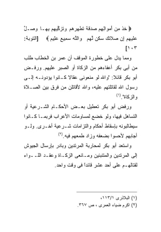 ‫‪ ‬ﺨﺫ ﻤﻥ ﺃﻤ ‪‬ﺍﻟﻬﻡ ‪ ‬ﻗ ﹰ ﺘﻁ ‪‬ﺭﻫﻡ ﻭﺘﺯ ﱢﻴ ِﻡ ﺒ ‪‬ـﺎ ﻭ ‪‬ـل‬
‫‪‬ﺼ ﱢ‬    ‫ﹸ ﹾ ِ ‪ َ ‬ﻭ ِ ِ ‪ ‬ﺼﺩ ﹶﺔ ﹸ ﹶﻬ ‪    ‬ﹸ ‪‬ﻜ ﻬ ِﻬ‬
‫]ﺍﻟﺘﻭﺒﺔ:‬   ‫ﻋﻠﻴﻬﻡ ﺇﻥ ‪‬ﻼﺘ ‪ ‬ﺴﻜﻥ ﻟﻬﻡ ﻭﺍﻟﻠﻪ ﺴﻤﻴﻊ ﻋ ِﻴﻡ ‪‬‬
             ‫‪ ‬ﹶ ‪  ِ  ِ ‬ﺼ ﹶﻙ ‪ ‬ﹶ ‪ ‬ﱠ ‪   ‬ﱠ ‪  ِ  ‬ﻠ ‪‬‬
                                                         ‫٣٠١[‬
‫ﻭﻤﻤﺎ ﻴﺩل ﻋﻠﻰ ﺨﻁﻭﺭﺓ ﺍﻟﻤﻭﻗﻑ ﺃﻥ ﻋﻤﺭ ﺒﻥ ﺍﻟﺨﻁﺎﺏ ﻁﻠﺏ‬
‫ﻤﻥ ﺃﺒﻰ ﺒﻜﺭ ﺃﻋﻔﺎﺀﻫﻡ ﻤﻥ ﺍﻟﺯﻜﺎﺓ ﺃﻭ ﺍﻟﺼﺒﺭ ﻋﻠﻴﻬﻡ. ﻭﺭﻓـﺽ‬
‫ﺃﺒﻭ ﺒﻜﺭ ﻗﺎﺌﻼ: "ﻭﺍﷲ ﻟﻭ ﻤﻨﻌﻭﻨﻰ ﻋﻘﺎﻻ ﻜـﺎﻨﻭﺍ ﻴﺅﺩﻭﻨـﻪ ﺇﻟـﻰ‬
‫ﺭﺴﻭل ﺍﷲ ﻟﻘﺎﺘﻠﺘﻬﻡ ﻋﻠﻴﻪ، ﻭﺍﷲ ﻷﻗﺎﺘﻠﻥ ﻤﻥ ﻓﺭﻕ ﺒﻴﻥ ﺍﻟﺼـﻼﺓ‬
                                                ‫) ١(‬
                                                       ‫ﻭﺍﻟﺯﻜﺎﺓ".‬
‫ﻭﺭﻓﺽ ﺃﺒﻭ ﺒﻜﺭ ﺘﻌﻁﻴل ﺒﻌـﺽ ﺍﻷﺤﻜـﺎﻡ ﺍﻟﺸـﺭﻋﻴﺔ ﺃﻭ‬
‫ﺍﻟﺘﺴﺎﻫل ﻓﻴﻬﺎ، ﻭﻟﻭ ﺨﻀﻊ ﻟﻤﺴﺎﻭﻤﺎﺕ ﺍﻷﻋﺭﺍﺏ ﻓﺭﺒﻤـﺎ ﻜـﺎﻨﻭﺍ‬
‫ﺴﻴﻁﺎﻟﺒﻭﻨﻪ ﺒﺈﺴﻘﺎﻁ ﺃﺤﻜﺎﻡ ﻭﺍﻟﺘﺯﺍﻤﺎﺕ ﺸـﺭﻋﻴﺔ ﺃﺨـﺭﻯ. ﻭﻟـﻭ‬
                 ‫) ٢(‬
                        ‫ﺃﺠﺎﺒﻬﻡ ﻷﺤﺴﻭﺍ ﺒﻀﻌﻔﻪ ﻭﺯﺍﺩ ﻁﻤﻌﻬﻡ ﻓﻴﻪ.‬
‫ﻭﺍﺴﺘﻌﺩ ﺃﺒﻭ ﺒﻜﺭ ﻟﻤﺤﺎﺭﺒﺔ ﺍﻟﻤﺭﺘﺩﻴﻥ ﻭﺒﺎﺩﺭ ﺒﺈﺭﺴﺎل ﺍﻟﺠﻴﻭﺵ‬
‫ﺇﻟﻰ ﺍﻟﻤﺭﺘﺩﻴﻥ ﻭﺍﻟﻤﺘﻨﺒﺌﻴﻥ ﻭﻤـﺎﻨﻌﻰ ﺍﻟﺯﻜـﺎﺓ ﻭﻋﻘـﺩ ﺍﻟﻠــﻭﺍﺀ‬
               ‫ﻟﻘﺘﺎﻟﻬـﻡ ﻋﻠﻰ ﺃﺤﺩ ﻋﺸﺭ ﻗﺎﺌﺩﺍ ﻓﻰ ﻭﻗﺕ ﻭﺍﺤﺩ.‬
                            ‫ﹰ‬
                            ‫ً‬




                                        ‫)١( ﺍﻟﺒﻼﺫﺭﻯ ١/٣١١،‬
                              ‫)٢( ﺍﻜﺭﻡ ﻀﻴﺎﺀ ﺍﻟﻌﻤﺭﻯ ، ﺹ ٧٦٣.‬
 