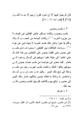 ‫ﻜ َﻥ ﻟﻡ ﻴﻐﻨﻭ‪‬ﺍ ِﻴ ‪‬ﺎ ﺃﻻ ﺇﻥ ﺜ ‪‬ﻭﺩ ﻜﻔ ‪‬ﻭﺍ ﺭﺒﻬﻡ ﺃﻻ ﺒﻌ‪‬ـﺩﺍ ﻟﺜ ‪‬ـﻭ ‪‬‬
‫ﹶ ﺄ ﱠ ‪  ‬ﹾ ﹶ ﻓ ﻬ َ ﹶ ِ ‪ ‬ﹶ ﻤ ‪ ‬ﹶ ﹶﺭ ‪ َ    ‬ﹶ ‪ ‬ﹰ ﱢ ﹶ ﻤ ﺩ‬
                                ‫]ﻫﻭﺩ ﺁﻴﺔ: ٧٦ - ٨٦[.‬    ‫)٨٦( ‪‬‬

                                        ‫٣ – ﻁﺴﻡ ﻭﺠﺩﻴﺱ‬
‫ﻁﺴﻡ ﻭﺠﺩﻴﺱ، ﻭﻜﺎﻨﺕ ﻤﺴﺎﻜﻥ ﻫﺎﺘﻴﻥ ﺍﻟﻘﺒﻠﺘﻴﻥ ﻓﻰ ﺍﻟﻴﻤﺎﻤـﺔ‬
‫ﻤﻥ ﺠﺯﻴﺭﺓ ﺍﻟﻌﺭﺏ ) ١ (، ﻭﻜﺎﻨﺕ ﺍﻟﻴﻤﺎﻤﺔ ﻤﻥ ﺃﺨﺼـﺏ ﺍﻟـﺒﻼﺩ‬
‫ﻭﺃﻜﺜﺭﻫﺎ ﺨﻴﺭﺍ ﻭﻜﺎﻥ ﻤﻠﻙ ﻁﺴﻡ ﻏﺸﻭﻤﺎ ﻻ ﻴﻨﻬﺎﻩ ﺸﺊ ﻋﻥ ﻫﻭﺍﻩ‬
                                      ‫ﹰ‬
                                                            ‫)٢(‬
‫. ﻭﺴﺎﺀﺕ ﺍﻟﻌﻼﻗﺎﺕ ﺒﻴﻥ ﺍﻟﻘﺒﻠﺘﻴﻥ ؛ ﺒﺴﺒﺏ ﺘﻤـﺎﺩﻯ ﻁﺴـﻡ‬
‫ﻋﻠﻰ ﺠﺩﻴﺱ ﺤﺘﻰ ﺍﺘﻔﻘﺕ ﺠﺩﻴﺱ ﻋﻠﻰ ﺍﻟﺘﺨﻠﺹ ﻤﻥ ﻫﺫﺍ ﺍﻟﻤﻠـﻙ‬
‫ﺤﺘﻰ ﺍﻫﺘﺩﻭﺍ ﺇﻟﻰ ﺤﻴﻠﺔ ﺩﻓﻨﻭﺍ ﺴﻴﻭﻓﻬﻡ ﻓﻰ ﺍﻟﺭﻤﺎل ﻭﺩﻋﻭﻩ ﺇﻟـﻰ‬
‫ﻁﻌﺎﻡ . ﻓﻠﻤﺎ ﺤﻀﺭ ﻓﻰ ﺨﻭﺍﺼﻪ ﻤﻥ ﻁﺴﻡ ﻋﻤﺩﺕ ﺠﺩﻴﺱ ﺇﻟـﻰ‬
‫ﺴﻴﻭﻓﻬﻡ ﻭﻗﺘﻠﻭﺍ ﺍﻟﻤﻠﻙ ﻭﻏﺎﻟﺒﺕ ﻁﺴﻡ، ﻓﻬﺭﺏ ﺭﺠل ﻤﻥ ﻁﺴـﻡ‬
‫ﻭﺸﻜﺎ ﺇﻟﻰ ﺘﺒﻊ ﻤﻠﻙ ﺍﻟﻴﻤﻥ . ﻭﻗﻴل ﻫـﻭ ﺤﺴـﺎﻥ ﺒـﻥ ﺃﺴـﻌﺩ‬
‫ﻭﺍﺴﺘﻨﺼﺭ ﺒﻪ ﻭﺸﻜﺎ ﻤﺎ ﻓﻌﻠﺘﻪ ﺠﺩﻴﺱ ﺒﻤﻠﻜﻬﻡ، ﻓﺴﺎﺭ ﻤﻠﻙ ﺍﻟﻴﻤﻥ‬
‫ﺇﻟﻰ ﺠﺩﻴﺱ ﻭ ﺃﻭﻗﻊ ﺒﻬﻡ ﻭﺃﻗﻨﺎﻫﻡ، ﻓﻠﻡ ﻴﺒﻕ ﻟﻁﺴﻡ ﻭﺠﺩﻴﺱ ﺫﻜـﺭ‬
                                                     ‫ﺒﻌﺩ ﺫﻟﻙ .‬
                                                 ‫٤ – ﺠﺭﻫﻡ‬

                                       ‫)١( ﺍﺒﻭ ﺍﻟﻔﺩﺍﺀ ١ / ٧٢١ .‬
‫)٢( ﺍﺒﻥ ﺨﻠﺩﻭﻥ: ﺘﺎﺭﻴﺦ ﺍﺒﻥ ﺨﻠﺩﻭﻥ، ﺍﻟﻤﺠﻠﺩ ﺍﻟﺜﺎﻨﻰ، ﺩﺍﺭ ﺍﻟﻔﻜﺭ، ﺒﻴﺭﻭﺕ،‬
                                         ‫ﺹ ٤٢ .‬         ‫٩٧٩١ ﻡ،‬
 