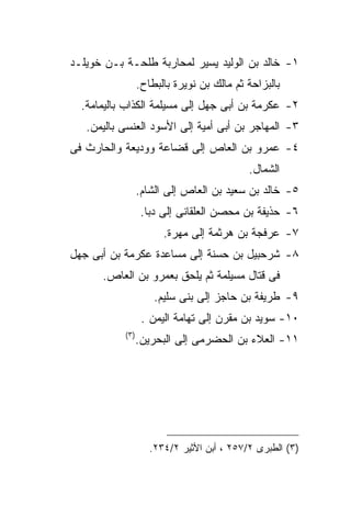 ‫١- ﺨﺎﻟﺩ ﺒﻥ ﺍﻟﻭﻟﻴﺩ ﻴﺴﻴﺭ ﻟﻤﺤﺎﺭﺒﺔ ﻁﻠﺤـﺔ ﺒـﻥ ﺨﻭﻴﻠـﺩ‬
                  ‫ﺒﺎﻟﺒﺯﺍﺤﺔ ﺜﻡ ﻤﺎﻟﻙ ﺒﻥ ﻨﻭﻴﺭﺓ ﺒﺎﻟﺒﻁﺎﺡ.‬
  ‫٢- ﻋﻜﺭﻤﺔ ﺒﻥ ﺃﺒﻰ ﺠﻬل ﺇﻟﻰ ﻤﺴﻴﻠﻤﺔ ﺍﻟﻜﺫﺍﺏ ﺒﺎﻟﻴﻤﺎﻤﺔ.‬
   ‫٣- ﺍﻟﻤﻬﺎﺠﺭ ﺒﻥ ﺃﺒﻰ ﺃﻤﻴﺔ ﺇﻟﻰ ﺍﻷﺴﻭﺩ ﺍﻟﻌﻨﺴﻰ ﺒﺎﻟﻴﻤﻥ.‬
‫٤- ﻋﻤﺭﻭ ﺒﻥ ﺍﻟﻌﺎﺹ ﺇﻟﻰ ﻗﻀﺎﻋﺔ ﻭﻭﺩﻴﻌﺔ ﻭﺍﻟﺤﺎﺭﺙ ﻓﻰ‬
                                            ‫ﺍﻟﺸﻤﺎل.‬
                  ‫٥- ﺨﺎﻟﺩ ﺒﻥ ﺴﻌﻴﺩ ﺒﻥ ﺍﻟﻌﺎﺹ ﺇﻟﻰ ﺍﻟﺸﺎﻡ.‬
                   ‫٦- ﺤﺫﻴﻔﺔ ﺒﻥ ﻤﺤﺼﻥ ﺍﻟﻌﻠﻘﺎﻨﻰ ﺇﻟﻰ ﺩﺒﺎ.‬
                        ‫٧- ﻋﺭﻓﺠﺔ ﺒﻥ ﻫﺭﺜﻤﺔ ﺇﻟﻰ ﻤﻬﺭﺓ.‬
‫٨- ﺸﺭﺤﺒﻴل ﺒﻥ ﺤﺴﻨﺔ ﺇﻟﻰ ﻤﺴﺎﻋﺩﺓ ﻋﻜﺭﻤﺔ ﺒﻥ ﺃﺒﻰ ﺠﻬل‬
      ‫ﻓﻰ ﻗﺘﺎل ﻤﺴﻴﻠﻤﺔ ﺜﻡ ﻴﻠﺤﻕ ﺒﻌﻤﺭﻭ ﺒﻥ ﺍﻟﻌﺎﺹ.‬
                      ‫٩- ﻁﺭﻴﻔﺔ ﺒﻥ ﺤﺎﺠﺯ ﺇﻟﻰ ﺒﻨﻰ ﺴﻠﻴﻡ.‬
                   ‫٠١- ﺴﻭﻴﺩ ﺒﻥ ﻤﻘﺭﻥ ﺇﻟﻰ ﺘﻬﺎﻤﺔ ﺍﻟﻴﻤﻥ .‬
           ‫) ٣(‬
                  ‫١١- ﺍﻟﻌﻼﺀ ﺒﻥ ﺍﻟﺤﻀﺭﻤﻰ ﺇﻟﻰ ﺍﻟﺒﺤﺭﻴﻥ.‬




                     ‫)٣( ﺍﻟﻁﺒﺭﻯ ٢/٧٥٢ ، ﺃﺒﻥ ﺍﻷﺜﻴﺭ ٢/٤٣٢.‬
 