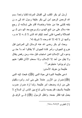 ‫ﺃﺭﺴل ﺃﺒﻭ ﺒﻜﺭ ﺍﻟﻜﺘﺏ ﺇﻟﻰ ﺍﻟﻘﺒﺎﺌل ﺍﻟﻤﺭﺘﺩﺓ ﻜﺘﺎﺒﺎ ﻭﺍﺤﺩﺍ: ﺒﺴﻡ‬
     ‫ﹰ‬
     ‫ً‬
‫ﺍﷲ ﺍﻟﺭﺤﻤﻥ ﺍﻟﺭﺤﻴﻡ "ﻤﻥ ﺃﺒﻰ ﺒﻜﺭ ﺨﻠﻴﻔﺔ ﺭﺴﻭل ﺍﷲ ﺇﻟﻰ ﻤـﻥ‬
‫ﺒﻠﻐﻪ ﻜﺘﺎﺒﻰ ﻫﺫﺍ ﻤﻥ ﻋﺎﻤﺔ ﻭﺨﺎﺼﺔ؛ ﺃﻗﺎﻡ ﻋﻠﻰ ﺇﺴﻼﻤﻪ ﺃﻭ ﺭﺠﻊ‬
‫ﻋﻨﻪ ﺴﻼﻡ ﻋﻠﻰ ﻤﻥ ﺍﺘﺒﻊ ﺍﻟﻬﺩﻯ، ﻭﻟﻡ ﻴﺭﺠﻊ ﺒﻌﺩ ﺍﻟﻬـﺩﻯ ﺇﻟـﻰ‬
‫ﺍﻟﻀﻼﻟﺔ ﻭﺍﻟﻌﻤﻰ؛ ﻓﺈﻨﻰ ﺃﺤﻤﺩ ﺇﻟﻴﻜﻡ ﺍﷲ ﺍﻟﺫﻯ ﻻ ﺇﻟـﻪ ﺇﻻ ﻫـﻭ،‬
                 ‫ﻭﺃﺸﻬﺩ ﺍﻥ ﻻ ﺇﻟﻪ ﺇﻻ ﺍﷲ ﻭﺤﺩﻩ ﻻ ﺸﺭﻴﻙ ﻟﻪ".‬
‫ﻭﺒﻌﺙ ﺃﺒﻭ ﺒﻜﺭ ﺭﻀﻰ ﺍﷲ ﻋﻨﻪ ﺍﻟﺭﺴﺎﺌل ﺇﻟﻰ ﺍﻟﻤﺭﺘﺩﻴﻥ ﻗﺒل‬
‫ﺨﺭﻭﺝ ﺍﻟﺠﻴﻭﺵ، ﻭﺃﻤﺭ ﻗﺎﺩﺓ ﺍﻟﺠﻴﻭﺵ ﺃﻻ ﻴﻘﺎﺘﻠﻭﺍ ﺃﺤـﺩﺍ ﺤﺘـﻰ‬
     ‫ﹰ‬
     ‫ً‬
‫ﻴﺩﻋﻭﻩ ﺇﻟﻰ ﺍﻹﺴﻼﻡ؛ ﻓﻤﻥ ﺍﺴﺘﺠﺎﺏ ﻗﺒل ﻤﻨﻪ، ﻭﻤﻥ ﺭﻓﺽ ﻴﻘﺎﺘل‬
‫ﻭﻻ ﻴﻘﺒل ﻤﻥ ﺃﺤﺩ ﺇﻻ ﺍﻹﺴﻼﻡ، ﻭﺇﺫﺍ ﺴﻤﻌﺘﻡ ﺍﻷﺫﺍﻥ ﻓﻜﻔﻭﺍ ﻋﻨﻬﻡ‬
                                ‫) ١(‬
                                       ‫ﻭﺇﻥ ﻟﻡ ﻴﺅﺫﻨﻭﺍ ﻋﺎﺠﻠﻭﻫﻡ.‬
                              ‫ﻁﻠﻴﺤﺔ ﺒﻥ ﺨﻭﻴﻠﺩ ﺍﻷﺴﺩﻯ:‬
‫ﺍﺩﻋﻰ ﻁﻠﻴﺤﺔ ﺍﻟﻨﺒﻭﺓ ﻓﻰ ﺤﻴﺎﺓ ﺍﻟﻨﺒﻰ }‪ ،{‬ﻓﺒﻌﺙ ﺇﻟﻴﻪ ﺍﻟﻨﺒﻰ‬
‫}‪ {‬ﻀﺭﺍﺭ ﺒﻥ ﺍﻷﺯﻭﺭ ﻋﺎﻤﻼ ﻋﻠﻰ ﺒﻨﻰ ﺃﺴﺩ. ﻭﺃﻤﺭﻩ ﺒﺎﻟﻘﻴﺎﻡ‬
‫ﻋﻠﻰ ﻤﻥ ﺍﺭﺘﺩ ﻭﻀﻌﻑ ﺃﻤﺭ ﻁﻠﻴﺤﺔ. ﻭﻟﻤﺎ ﺃﺭﺍﺩ ﻀﺭﺍﺭ ﻀﺭﺏ‬
‫ﻁﻠﻴﺤﺔ ﺒﺎﻟﺴﻴﻑ ﻓﻠﻡ ﻴﺼﺒﻪ ﺒﺄﺫﻯ ﺸﺎﻉ ﺒﻴﻥ ﺍﻟﻨﺎﺱ ﺃﻥ ﺍﻟﺴﻼﺡ ﻻ‬
‫ﻴﻌﻤل ﻓﻴﻪ ﻓﻜﺜﺭ ﺠﻤﻌﻪ. ﻭﺍﻨﺘﻘل ﺍﻟﺭﺴﻭل }‪ {‬ﺇﻟـﻰ ﺍﻟﺭﻓﻴـﻕ‬


                                   ‫)١( ﺍﻟﻁﺒﺭﻯ ٢/٧٥٢-٨٥٢.‬
 