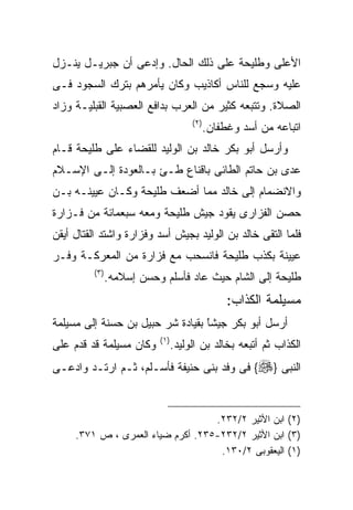 ‫ﺍﻷﻋﻠﻰ ﻭﻁﻠﻴﺤﺔ ﻋﻠﻰ ﺫﻟﻙ ﺍﻟﺤﺎل. ﻭﺇﺩﻋﻰ ﺃﻥ ﺠﺒﺭﻴـل ﻴﻨـﺯل‬
‫ﻋﻠﻴﻪ ﻭﺴﺠﻊ ﻟﻠﻨﺎﺱ ﺃﻜﺎﺫﻴﺏ ﻭﻜﺎﻥ ﻴﺄﻤﺭﻫﻡ ﺒﺘﺭﻙ ﺍﻟﺴﺠﻭﺩ ﻓـﻰ‬
‫ﺍﻟﺼﻼﺓ. ﻭﺘﺘﺒﻌﻪ ﻜﺜﻴﺭ ﻤﻥ ﺍﻟﻌﺭﺏ ﺒﺩﺍﻓﻊ ﺍﻟﻌﺼﺒﻴﺔ ﺍﻟﻘﺒﻠﻴـﺔ ﻭﺯﺍﺩ‬
                                       ‫) ٢(‬
                                              ‫ﺍﺘﺒﺎﻋﻪ ﻤﻥ ﺃﺴﺩ ﻭﻏﻁﻔﺎﻥ.‬
‫ﻭﺃﺭﺴل ﺃﺒﻭ ﺒﻜﺭ ﺨﺎﻟﺩ ﺒﻥ ﺍﻟﻭﻟﻴﺩ ﻟﻠﻘﻀﺎﺀ ﻋﻠﻰ ﻁﻠﻴﺤﺔ ﻗـﺎﻡ‬
‫ﻋﺩﻯ ﺒﻥ ﺤﺎﺘﻡ ﺍﻟﻁﺎﺌﻰ ﺒﺎﻗﻨﺎﻉ ﻁـﺊ ﺒـﺎﻟﻌﻭﺩﺓ ﺇﻟـﻰ ﺍﻹﺴـﻼﻡ‬
‫ﻭﺍﻻﻨﻀﻤﺎﻡ ﺇﻟﻰ ﺨﺎﻟﺩ ﻤﻤﺎ ﺃﻀﻌﻑ ﻁﻠﻴﺤﺔ ﻭﻜـﺎﻥ ﻋﻴﻴﻨـﻪ ﺒـﻥ‬
‫ﺤﺼﻥ ﺍﻟﻔﺯﺍﺭﻯ ﻴﻘﻭﺩ ﺠﻴﺵ ﻁﻠﻴﺤﺔ ﻭﻤﻌﻪ ﺴﺒﻌﻤﺎﺌﺔ ﻤﻥ ﻓـﺯﺍﺭﺓ‬
‫ﻓﻠﻤﺎ ﺍﻟﺘﻘﻰ ﺨﺎﻟﺩ ﺒﻥ ﺍﻟﻭﻟﻴﺩ ﺒﺠﻴﺵ ﺃﺴﺩ ﻭﻓﺯﺍﺭﺓ ﻭﺍﺸﺘﺩ ﺍﻟﻘﺘﺎل ﺃﻴﻘﻥ‬
‫ﻋﻴﻴﻨﺔ ﺒﻜﺫﺏ ﻁﻠﻴﺤﺔ ﻓﺎﻨﺴﺤﺏ ﻤﻊ ﻓﺯﺍﺭﺓ ﻤﻥ ﺍﻟﻤﻌﺭﻜـﺔ ﻭﻓـﺭ‬
         ‫) ٣(‬
                ‫ﻁﻠﻴﺤﺔ ﺇﻟﻰ ﺍﻟﺸﺎﻡ ﺤﻴﺙ ﻋﺎﺩ ﻓﺄﺴﻠﻡ ﻭﺤﺴﻥ ﺇﺴﻼﻤﻪ.‬
                                                   ‫ﻤﺴﻴﻠﻤﺔ ﺍﻟﻜﺫﺍﺏ:‬
‫ﺃﺭﺴل ﺃﺒﻭ ﺒﻜﺭ ﺠﻴﺸﺎ ﺒﻘﻴﺎﺩﺓ ﺸﺭ ﺤﺒﻴل ﺒﻥ ﺤﺴﻨﺔ ﺇﻟﻰ ﻤﺴﻴﻠﻤﺔ‬
                                  ‫ﹰ‬
                                  ‫ً‬
                           ‫) ١(‬
‫ﻭﻜﺎﻥ ﻤﺴﻴﻠﻤﺔ ﻗﺩ ﻗﺩﻡ ﻋﻠﻰ‬            ‫ﺍﻟﻜﺫﺍﺏ ﺜﻡ ﺃﺘﺒﻌﻪ ﺒﺨﺎﻟﺩ ﺒﻥ ﺍﻟﻭﻟﻴﺩ.‬
‫ﺍﻟﻨﺒﻰ }‪ {‬ﻓﻰ ﻭﻓﺩ ﺒﻨﻰ ﺤﻨﻴﻔﺔ ﻓﺄﺴـﻠﻡ، ﺜـﻡ ﺍﺭﺘـﺩ ﻭﺍﺩﻋـﻰ‬


                                   ‫)٢( ﺍﺒﻥ ﺍﻷﺜﻴﺭ ٢/٢٣٢.‬
     ‫)٣( ﺍﺒﻥ ﺍﻷﺜﻴﺭ ٢/٢٣٢-٥٣٢. ﺃﻜﺭﻡ ﻀﻴﺎﺀ ﺍﻟﻌﻤﺭﻯ ، ﺹ ١٧٣.‬
                                    ‫)١( ﺍﻟﻴﻌﻘﻭﺒﻰ ٢/٠٣١.‬
 