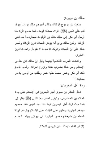 ‫ﻤﺎﻟﻙ ﺒﻥ ﻨﻭﻴﺭﺓ:‬
‫ﻤﻨﻌﺕ ﺒﻨﻭ ﻴﺭﺒﻭﻉ ﺍﻟﺯﻜﺎﺓ، ﻭﻜﺎﻥ ﺃﻤﻴﺭﻫﻡ ﻤﺎﻟﻙ ﺒﻥ ﻨـﻭﻴﺭﺓ،‬
‫ﻗﺩﻡ ﻋﻠﻰ ﺍﻟﻨﺒﻰ }‪ ،{‬ﻓﻭﻻﻩ ﺼﺩﻗﻪ ﻗﻭﻤﻪ، ﻓﻠﻤﺎ ﻤﻨـﻊ ﺍﻟﺯﻜـﺎﺓ‬
‫ﺃﺭﺴل ﺃﺒﻭ ﺒﻜﺭ ﺇﻟﻰ ﻤﺎﻟﻙ ﺨﺎﻟﺩ ﺒﻥ ﺍﻟﻭﻟﻴـﺩ ﻟﻤﺤﺎﺭﺒـﺔ ﻤـﺎﻨﻌﻰ‬
‫ﺍﻟﺯﻜﺎﺓ. ﻭﻜﺎﻥ ﻤﺎﻟﻙ ﻴﺭﻯ ﺃﻨﻪ ﻴﺅﺩﻯ ﺍﻟﺼﻼﺓ ﺩﻭﻥ ﺍﻟﺯﻜﺎﺓ ﻭﺃﺼﺭ‬
‫ﺨﺎﻟﺩ ﻋﻠﻰ ﺃﻥ ﺍﻟﺼﻼﺓ ﻭﺍﻟﺯﻜـﺎﺓ ﻤﻌـﺎ ﻻ ﺘﻘﺒـل ﻭﺍﺤـﺩﺓ ﺩﻭﻥ‬
                                                  ‫ﺍﻷﺨﺭﻯ.‬
‫ﻭﺍﺸﺘﺩﺕ ﺍﻟﺤﺭﺏ ﺍﻟﻜﻼﻤﻴﺔ ﺒﻴﻨﻬﻤﺎ ﻭﻗﻴل ﺇﻥ ﻤﺎﻟﻙ ﻜﺎﻥ ﻋﻠـﻰ‬
‫ﺍﻹﺴﻼﻡ ﻭﺃﻤﺭ ﺨﺎﻟﺩ ﺒﻀﺭﺏ ﻋﻨﻘﻪ ﻭﺘﺯﻭﺝ ﺍﻤﺭﺍﺘﻪ. ﻭﻟﻤـﺎ ﺒﻠـﻎ‬
‫ﺫﻟﻙ ﺃﺒﻭ ﺒﻜﺭ ﻭﻋﻤﺭ ﺴﺨﻁ ﻋﻠﻴﻪ ﻋﻤﺭ ﻭﻁﻠﺏ ﻤﻥ ﺃﺒـﻰ ﺒﻜـﺭ‬
                                                ‫) ٦(‬
                                                       ‫ﻤﻌﺎﻗﺒﺘﻪ.‬
                                      ‫ﺭﺩﺓ ﺃﻫل ﺍﻟﺒﺤﺭﻴﻥ:‬
‫ﺩﺨل ﺍﻟﻤﻨﺫﺭ ﺒﻥ ﺴﺎﻭﻯ ﺃﻤﻴﺭ ﺍﻟﺒﺤﺭﻴﻥ ﻓﻰ ﺍﻹﺴﻼﻡ ﻋﻠﻰ ﻴـﺩ‬
‫ﺍﻟﻌﻼﺀ ﺒﻥ ﺍﻟﺤﻀﺭﻤﻰ، ﻭﺘﻭﻓﻰ ﺍﻟﻤﻨﺫﺭ ﺒﻌﺩ ﺍﻟﻨﺒﻰ }‪ {‬ﺒﻘﻠﻴـل.‬
‫ﻓﻠﻤﺎ ﻤﺎﺕ ﺍﺭﺘﺩ ﺃﻫل ﺍﻟﺒﺤﺭﻴﻥ ﻓﻴﻤﺎ ﻋﺩﺍ ﻋﺒﺩ ﺍﻟﻘﻴﺱ ﻓﻠﻘﺩ ﺠﻤﻌﻬﻡ‬
‫ﺴﻴﺩﻫﻡ ﺍﻟﺠﺎﺭﻭﺩ ﻭﺤﺜﻬﻡ ﻋﻠﻰ ﺍﻟﺜﺒﺎﺕ ﻋﻠﻰ ﺍﻹﺴﻼﻡ ﻭﺘﺯﻋﻡ ﺍﻟﺭﺩﺓ‬
‫ﺍﻟﺤﻁﻡ ﺒﻥ ﻀﻴﻌﺔ ﻭﺤﺎﺼﺭ ﺍﻟﺠﺎﺭﻭﺩ ﻓﻰ ﺠﻭﺍﺜﻰ ﻭﺒﻴﻨﻤـﺎ ﻫـﻡ‬

                   ‫)٦( ﺍﺒﻭ ﺍﻟﻔﺩﺍﺀ ١/٧٩١ ، ﺍﺒﻥ ﺍﻟﻭﺭﺩﻯ ١/٥٣١.‬
 