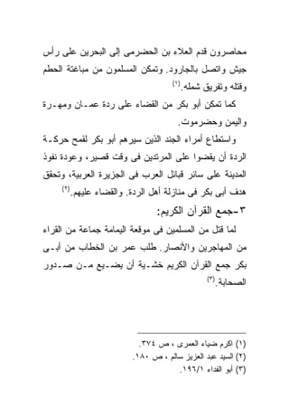 ‫ﻤﺤﺎﺼﺭﻭﻥ ﻗﺩﻡ ﺍﻟﻌﻼﺀ ﺒﻥ ﺍﻟﺤﻀﺭﻤﻰ ﺇﻟﻰ ﺍﻟﺒﺤﺭﻴﻥ ﻋﻠﻰ ﺭﺃﺱ‬
‫ﺠﻴﺵ ﻭﺍﺘﺼل ﺒﺎﻟﺠﺎﺭﻭﺩ. ﻭﺘﻤﻜﻥ ﺍﻟﻤﺴﻠﻤﻭﻥ ﻤﻥ ﻤﺒﺎﻏﺘﺔ ﺍﻟﺤﻁﻡ‬
                                        ‫) ١(‬
                                               ‫ﻭﻗﺘﻠﻪ ﻭﺘﻔﺭﻴﻕ ﺸﻤﻠﻪ.‬
‫ﻜﻤﺎ ﺘﻤﻜﻥ ﺃﺒﻭ ﺒﻜﺭ ﻤﻥ ﺍﻟﻘﻀﺎﺀ ﻋﻠﻰ ﺭﺩﺓ ﻋﻤـﺎﻥ ﻭﻤﻬـﺭﺓ‬
                                          ‫ﻭﺍﻟﻴﻤﻥ ﻭﺤﻀﺭﻤﻭﺕ.‬
‫ﻭﺍﺴﺘﻁﺎﻉ ﺃﻤﺭﺍﺀ ﺍﻟﺠﻨﺩ ﺍﻟﺫﻴﻥ ﺴﻴﺭﻫﻡ ﺃﺒﻭ ﺒﻜﺭ ﻟﻘﻤﺢ ﺤﺭﻜـﺔ‬
‫ﺍﻟﺭﺩﺓ ﺃﻥ ﻴﻘﻀﻭﺍ ﻋﻠﻰ ﺍﻟﻤﺭﺘﺩﻴﻥ ﻓﻰ ﻭﻗﺕ ﻗﺼﻴﺭ، ﻭﻋﻭﺩﺓ ﻨﻔﻭﺫ‬
‫ﺍﻟﻤﺩﻴﻨﺔ ﻋﻠﻰ ﺴﺎﺌﺭ ﻗﺒﺎﺌل ﺍﻟﻌﺭﺏ ﻓﻰ ﺍﻟﺠﺯﻴﺭﺓ ﺍﻟﻌﺭﺒﻴﺔ، ﻭﺘﺤﻘﻕ‬
     ‫) ٢(‬
            ‫ﻫﺩﻑ ﺃﺒﻰ ﺒﻜﺭ ﻓﻰ ﻤﻨﺎﺯﻟﺔ ﺃﻫل ﺍﻟﺭﺩﺓ. ﻭﺍﻟﻘﻀﺎﺀ ﻋﻠﻴﻬﻡ.‬
                                   ‫٣-ﺠﻤﻊ ﺍﻟﻘﺭﺁﻥ ﺍﻟﻜﺭﻴﻡ:‬
‫ﻟﻤﺎ ﻗﺘل ﻤﻥ ﺍﻟﻤﺴﻠﻤﻴﻥ ﻓﻰ ﻤﻭﻗﻌﺔ ﺍﻟﻴﻤﺎﻤﺔ ﺠﻤﺎﻋﺔ ﻤﻥ ﺍﻟﻘﺭﺍﺀ‬
‫ﻤﻥ ﺍﻟﻤﻬﺎﺠﺭﻴﻥ ﻭﺍﻷﻨﺼﺎﺭ. ﻁﻠﺏ ﻋﻤﺭ ﺒﻥ ﺍﻟﺨﻁﺎﺏ ﻤﻥ ﺃﺒـﻰ‬
‫ﺒﻜﺭ ﺠﻤﻊ ﺍﻟﻘﺭﺁﻥ ﺍﻟﻜﺭﻴﻡ ﺨﺸـﻴﺔ ﺃﻥ ﻴﻀـﻴﻊ ﻤـﻥ ﺼـﺩﻭﺭ‬
                                                      ‫) ٣(‬
                                                         ‫ﺍﻟﺼﺤﺎﺒﺔ.‬




                              ‫)١( ﺍﻜﺭﻡ ﻀﻴﺎﺀ ﺍﻟﻌﻤﺭﻯ ، ﺹ ٤٧٣.‬
                            ‫)٢( ﺍﻟﺴﻴﺩ ﻋﺒﺩ ﺍﻟﻌﺯﻴﺯ ﺴﺎﻟﻡ ، ﺹ ٠٨١.‬
                                        ‫)٣( ﺃﺒﻭ ﺍﻟﻔﺩﺍﺀ ١/٦٩١.‬
 