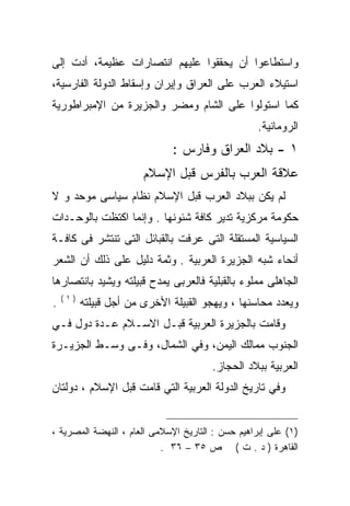 ‫ﻭﺍﺴﺘﻁﺎﻋﻭﺍ ﺃﻥ ﻴﺤﻘﻘﻭﺍ ﻋﻠﻴﻬﻡ ﺍﻨﺘﺼﺎﺭﺍﺕ ﻋﻅﻴﻤﺔ، ﺃﺩﺕ ﺇﻟﻰ‬
‫ﺍﺴﺘﻴﻼﺀ ﺍﻟﻌﺭﺏ ﻋﻠﻰ ﺍﻟﻌﺭﺍﻕ ﻭﺇﻴﺭﺍﻥ ﻭﺇﺴﻘﺎﻁ ﺍﻟﺩﻭﻟﺔ ﺍﻟﻔﺎﺭﺴﻴﺔ،‬
‫ﻜﻤﺎ ﺍﺴﺘﻭﻟﻭﺍ ﻋﻠﻰ ﺍﻟﺸﺎﻡ ﻭﻤﻀﺭ ﻭﺍﻟﺠﺯﻴﺭﺓ ﻤﻥ ﺍﻹﻤﺒﺭﺍﻁﻭﺭﻴﺔ‬
                                                   ‫ﺍﻟﺭﻭﻤﺎﻨﻴﺔ.‬
                              ‫١ - ﺒﻼﺩ ﺍﻟﻌﺭﺍﻕ ﻭﻓﺎﺭﺱ :‬
                        ‫ﻋﻼﻗﺔ ﺍﻟﻌﺭﺏ ﺒﺎﻟﻔﺭﺱ ﻗﺒل ﺍﻹﺴﻼﻡ‬
‫ﻟﻡ ﻴﻜﻥ ﺒﺒﻼﺩ ﺍﻟﻌﺭﺏ ﻗﺒل ﺍﻹﺴﻼﻡ ﻨﻅﺎﻡ ﺴﻴﺎﺴﻰ ﻤﻭﺤﺩ ﻭ ﻻ‬
‫ﺤﻜﻭﻤﺔ ﻤﺭﻜﺯﻴﺔ ﺘﺩﻴﺭ ﻜﺎﻓﺔ ﺸﺌﻭﻨﻬﺎ . ﻭﺇﻨﻤﺎ ﺍﻜﺘﻅﺕ ﺒﺎﻟﻭﺤـﺩﺍﺕ‬
‫ﺍﻟﺴﻴﺎﺴﻴﺔ ﺍﻟﻤﺴﺘﻘﻠﺔ ﺍﻟﺘﻰ ﻋﺭﻓﺕ ﺒﺎﻟﻘﺒﺎﺌل ﺍﻟﺘﻰ ﺘﻨﺘﺸﺭ ﻓﻰ ﻜﺎﻓـﺔ‬
‫ﺃﻨﺤﺎﺀ ﺸﺒﻪ ﺍﻟﺠﺯﻴﺭﺓ ﺍﻟﻌﺭﺒﻴﺔ . ﻭﺜﻤﺔ ﺩﻟﻴل ﻋﻠﻰ ﺫﻟﻙ ﺃﻥ ﺍﻟﺸﻌﺭ‬
‫ﺍﻟﺠﺎﻫﻠﻰ ﻤﻤﻠﻭﺀ ﺒﺎﻟﻘﺒﻠﻴﺔ ﻓﺎﻟﻌﺭﺒﻰ ﻴﻤﺩﺡ ﻗﺒﻴﻠﺘﻪ ﻭﻴﺸﻴﺩ ﺒﺎﻨﺘﺼﺎﺭﻫﺎ‬
    ‫)١(‬
‫.‬         ‫ﻭﻴﻌﺩﺩ ﻤﺤﺎﺴﻨﻬﺎ ، ﻭﻴﻬﺠﻭ ﺍﻟﻘﺒﻴﻠﺔ ﺍﻷﺨﺭﻯ ﻤﻥ ﺃﺠل ﻗﺒﻴﻠﺘﻪ‬
‫ﻭﻗﺎﻤﺕ ﺒﺎﻟﺠﺯﻴﺭﺓ ﺍﻟﻌﺭﺒﻴﺔ ﻗﺒـل ﺍﻻﺴـﻼﻡ ﻋـﺩﺓ ﺩﻭل ﻓـﻲ‬
‫ﺍﻟﺠﻨﻭﺏ ﻤﻤﺎﻟﻙ ﺍﻟﻴﻤﻥ، ﻭﻓﻲ ﺍﻟﺸﻤﺎل، ﻭﻓـﻰ ﻭﺴـﻁ ﺍﻟﺠﺯﻴـﺭﺓ‬
                                       ‫ﺍﻟﻌﺭﺒﻴﺔ ﺒﺒﻼﺩ ﺍﻟﺤﺠﺎﺯ.‬
‫ﻭﻓﻲ ﺘﺎﺭﻴﺦ ﺍﻟﺩﻭﻟﺔ ﺍﻟﻌﺭﺒﻴﺔ ﺍﻟﺘﻲ ﻗﺎﻤﺕ ﻗﺒل ﺍﻹﺴﻼﻡ ، ﺩﻭﻟﺘﺎﻥ‬


‫)١( ﻋﻠﻰ ﺇﺒﺭﺍﻫﻴﻡ ﺤﺴﻥ : ﺍﻟﺘﺎﺭﻴﺦ ﺍﻹﺴﻼﻤﻰ ﺍﻟﻌﺎﻡ ، ﺍﻟﻨﻬﻀﺔ ﺍﻟﻤﺼﺭﻴﺔ ،‬
                           ‫ﺍﻟﻘﺎﻫﺭﺓ ) ﺩ . ﺕ ( ﺹ ٥٣ – ٦٣ .‬
 