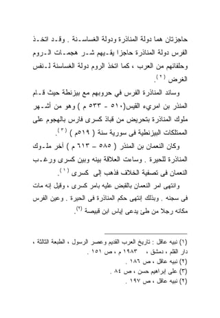 ‫ﺤﺎﺠﺯﺘﺎﻥ ﻫﻤﺎ ﺩﻭﻟﺔ ﺍﻟﻤﻨﺎﺫﺭﺓ ﻭﺩﻭﻟﺔ ﺍﻟﻐﺴﺎﺴـﻨﺔ . ﻭﻗـﺩ ﺍﺘﺨـﺫ‬
‫ﺍﻟﻔﺭﺱ ﺩﻭﻟﺔ ﺍﻟﻤﻨﺎﺫﺭﺓ ﺤﺎﺠﺯﺍ ﻴﻘـﻴﻬﻡ ﺸـﺭ ﻫﺠﻤـﺎﺕ ﺍﻟـﺭﻭﻡ‬
                         ‫ﹰ‬
‫ﻭﺤﻠﻔﺎﺌﻬﻡ ﻤﻥ ﺍﻟﻌﺭﺏ ، ﻜﻤﺎ ﺍﺘﺨﺫ ﺍﻟﺭﻭﻡ ﺩﻭﻟﺔ ﺍﻟﻐﺴﺎﺴﻨﺔ ﻟـﻨﻔﺱ‬
                                                  ‫ﺍﻟﻐﺭﺽ ) ٢ (.‬
‫ﻭﺴﺎﻨﺩ ﺍﻟﻤﻨﺎﺫﺭﺓ ﺍﻟﻔﺭﺱ ﻓﻲ ﺤﺭﻭﺒﻬﻡ ﻤﻊ ﺒﻴﺯﻨﻁﺔ ﺤﻴﺙ ﻗـﺎﻡ‬
‫ﺍﻟﻤﻨﺫﺭ ﺒﻥ ﺍﻤﺭﻱﺀ ﺍﻟﻘﻴﺱ)٠١٥ - ٣٣٥ ﻡ ( ﻭﻫﻭ ﻤﻥ ﺃﺸـﻬﺭ‬
‫ﻤﻠﻭﻙ ﺍﻟﻤﻨﺎﺫﺭﺓ ﺒﺘﺤﺭﻴﺽ ﻤﻥ ﻗﺒﺎﺫ ﻜﺴﺭﻯ ﻓﺎﺭﺱ ﺒﺎﻟﻬﺠﻭﻡ ﻋﻠﻰ‬
         ‫ﺍﻟﻤﻤﺘﻠﻜﺎﺕ ﺍﻟﺒﻴﺯﻨﻁﻴﺔ ﻓﻰ ﺴﻭﺭﻴﺔ ﺴﻨﺔ ) ٩١٥ﻡ ( ) ٣ (.‬
‫ﻭﻜﺎﻥ ﺍﻟﻨﻌﻤﺎﻥ ﺒﻥ ﺍﻟﻤﻨﺫﺭ ) ٥٨٥ – ٣١٦ ﻡ ( ﺁﺨﺭ ﻤﻠـﻭﻙ‬
‫ﺍﻟﻤﻨﺎﺫﺭﺓ ﻟﻠﺤﻴﺭﺓ . ﻭﺴﺎﺀﺕ ﺍﻟﻌﻼﻗﺔ ﺒﻴﻨﻪ ﻭﺒﻴﻥ ﻜﺴﺭﻯ ﻭﺭﻏـﺏ‬
          ‫ﺍﻟﻨﻌﻤﺎﻥ ﻓﻰ ﺘﺼﻔﻴﺔ ﺍﻟﺨﻼﻑ ﻓﺫﻫﺏ ﺇﻟﻰ ﻜﺴﺭﻯ ) ١ (.‬
‫ﻭﺍﻨﺘﻬﻰ ﺍﻤﺭ ﺍﻟﻨﻌﻤﺎﻥ ﺒﺎﻟﻘﺒﺽ ﻋﻠﻴﻪ ﺒﺎﻤﺭ ﻜﺴﺭﻯ ، ﻭﻗﻴل ﺇﻨﻪ ﻤﺎﺕ‬
‫ﻓﻰ ﺴﺠﻨﻪ . ﻭﺒﺫﻟﻙ ﺇﻨﺘﻬﻰ ﺤﻜﻡ ﺍﻟﻤﻨﺎﺫﺭﺓ ﻓﻰ ﺍﻟﺤﻴﺭﺓ . ﻭﻋﻴﻥ ﺍﻟﻔﺭﺱ‬
                 ‫ﻤﻜﺎﻨﻪ ﺭﺠﻼ ﻤﻥ ﻁﺊ ﻴﺩﻋﻰ ﺇﻴﺎﺱ ﺍﺒﻥ ﻗﺒﻴﺼﺔ )٢(.‬


‫)١( ﻨﺒﻴﻪ ﻋﺎﻗل : ﺘﺎﺭﻴﺦ ﺍﻟﻌﺭﺏ ﺍﻟﻘﺩﻴﻡ ﻭﻋﺼﺭ ﺍﻟﺭﺴﻭل ، ﺍﻟﻁﺒﻌﺔ ﺍﻟﺜﺎﻟﺜﺔ ،‬
                        ‫ﺩﺍﺭ ﺍﻟﻘﻠﻡ ، ﺩﻤﺸﻕ ، ٣٨٩١ ﻡ ، ﺹ ١٥١ .‬
                                       ‫)٢( ﻨﺒﻴﻪ ﻋﺎﻗل ، ﺹ ٦٨١ .‬
                                ‫)٣( ﻋﻠﻰ ﺇﺒﺭﺍﻫﻴﻡ ﺤﺴﻥ ، ﺹ ٤٨ .‬
                                       ‫)٢( ﻨﺒﻴﻪ ﻋﺎﻗل ، ﺹ ٧٩١ .‬
 