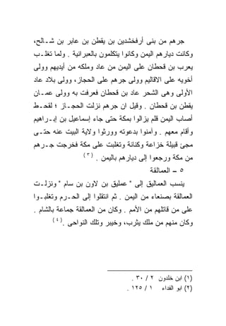 ‫ﺠﺭﻫﻡ ﻤﻥ ﺒﻨﻰ ﺃﺭﻓﺨﺸﺩﻴﻥ ﺒﻥ ﻴﻘﻁﻥ ﺒﻥ ﻋﺎﺒﺭ ﺒﻥ ﺸـﺎﻟﺢ،‬
‫ﻭﻜﺎﻨﺕ ﺩﻴﺎﺭﻫﻡ ﺍﻟﻴﻤﻥ ﻭﻜﺎﻨﻭﺍ ﻴﺘﻜﻠﻤﻭﻥ ﺒﺎﻟﻌﺒﺭﺍﻨﻴﺔ . ﻭﻟﻤﺎ ﺘﻐﻠـﺏ‬
‫ﻴﻌﺭﺏ ﺒﻥ ﻗﺤﻁﺎﻥ ﻋﻠﻰ ﺍﻟﻴﻤﻥ ﻤﻥ ﻋﺎﺩ ﻭﻤﻠﻜﻪ ﻤﻥ ﺃﻴﺩﻴﻬﻡ ﻭﻭﻟﻰ‬
‫ﺃﺨﻭﻴﻪ ﻋﻠﻰ ﺍﻻﻗﺎﻟﻴﻡ ﻭﻭﻟﻰ ﺠﺭﻫﻡ ﻋﻠﻰ ﺍﻟﺤﺠﺎﺯ، ﻭﻭﻟﻰ ﺒﻼﺩ ﻋﺎﺩ‬
‫ﺍﻷﻭﻟﻰ ﻭﻫﻰ ﺍﻟﺸﺤﺭ ﻋﺎﺩ ﺒﻥ ﻗﺤﻁﺎﻥ ﻓﻌﺭﻓﺕ ﺒﻪ ﻭﻭﻟﻰ ﻋﻤـﺎﻥ‬
‫ﻴﻘﻁﻥ ﺒﻥ ﻗﺤﻁﺎﻥ . ﻭﻗﻴل ﺍﻥ ﺠﺭﻫﻡ ﻨﺯﻟﺕ ﺍﻟﺤﺠـﺎﺯ ؛ ﻟﻘﺤـﻁ‬
‫ﺃﺼﺎﺏ ﺍﻟﻴﻤﻥ ﻗﻠﻡ ﻴﺯﺍﻟﻭﺍ ﺒﻤﻜﺔ ﺤﺘﻰ ﺠﺎﺀ ﺇﺴﻤﺎﻋﻴل ﺒﻥ ﺇﺒـﺭﺍﻫﻴﻡ‬
‫ﻭﺃﻗﺎﻡ ﻤﻌﻬﻡ . ﻭﺁﻤﻨﻭﺍ ﺒﺩﻋﻭﺘﻪ ﻭﻭﺭﺜﻭﺍ ﻭﻻﻴﺔ ﺍﻟﺒﻴﺕ ﻋﻨﻪ ﺤﺘـﻰ‬
‫ﻤﺠﺊ ﻗﺒﻴﻠﺔ ﺨﺯﺍﻋﺔ ﻭﻜﻨﺎﻨﺔ ﻭﺘﻐﻠﺒﺕ ﻋﻠﻰ ﻤﻜﺔ ﻓﺨﺭﺠﺕ ﺠـﺭﻫﻡ‬
                   ‫)٣(‬
                         ‫ﻤﻥ ﻤﻜﺔ ﻭﺭﺠﻌﻭﺍ ﺇﻟﻰ ﺩﻴﺎﺭﻫﻡ ﺒﺎﻟﻴﻤﻥ .‬
                                           ‫٥ – ﺍﻟﻌﻤﺎﻟﻘﺔ‬
‫ﻴﻨﺴﺏ ﺍﻟﻌﻤﺎﻟﻴﻕ ﺇﻟﻰ " ﻋﻤﻠﻴﻕ ﺒﻥ ﻻﻭﻥ ﺒﻥ ﺴﺎﻡ " ﻭﻨﺯﻟـﺕ‬
‫ﺍﻟﻌﻤﺎﻟﻘﺔ ﺒﺼﻨﻌﺎﺀ ﻤﻥ ﺍﻟﻴﻤﻥ . ﺜﻡ ﺍﻨﺘﻘﻠﻭﺍ ﺇﻟﻰ ﺍﻟﺤـﺭﻡ ﻭﺘﻐﻠﺒـﻭﺍ‬
‫ﻋﻠﻰ ﻤﻥ ﻗﺎﺘﻠﻬﻡ ﻤﻥ ﺍﻷﻤﻡ . ﻭﻜﺎﻥ ﻤﻥ ﺍﻟﻌﻤﺎﻟﻘﺔ ﺠﻤﺎﻋﺔ ﺒﺎﻟﺸﺎﻡ .‬
      ‫)٤(‬
            ‫ﻭﻜﺎﻥ ﻤﻨﻬﻡ ﻤﻥ ﻤﻠﻙ ﻴﺜﺭﺏ، ﻭﺨﻴﺒﺭ ﻭﺘﻠﻙ ﺍﻟﻨﻭﺍﺤﻰ .‬




                                     ‫)١( ﺍﺒﻥ ﺨﻠﺩﻭﻥ ٢ / ٠٣ .‬
                                   ‫)٢( ﺍﺒﻭ ﺍﻟﻔﺩﺍﺀ ١ / ٥٢١ .‬
 