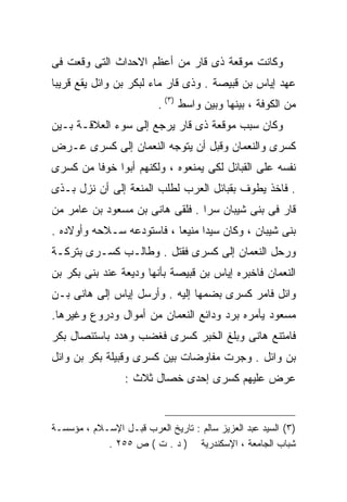 ‫ﻭﻜﺎﻨﺕ ﻤﻭﻗﻌﺔ ﺫﻯ ﻗﺎﺭ ﻤﻥ ﺃﻋﻅﻡ ﺍﻻﺤﺩﺍﺙ ﺍﻟﺘﻰ ﻭﻗﻌﺕ ﻓﻰ‬
‫ﻋﻬﺩ ﺇﻴﺎﺱ ﺒﻥ ﻗﺒﻴﺼﺔ . ﻭﺫﻯ ﻗﺎﺭ ﻤﺎﺀ ﻟﺒﻜﺭ ﺒﻥ ﻭﺍﺌل ﻴﻘﻊ ﻗﺭﻴﺒﺎ‬
                          ‫ﻤﻥ ﺍﻟﻜﻭﻓﺔ ، ﺒﻴﻨﻬﺎ ﻭﺒﻴﻥ ﻭﺍﺴﻁ )٣( .‬
‫ﻭﻜﺎﻥ ﺴﺒﺏ ﻤﻭﻗﻌﺔ ﺫﻯ ﻗﺎﺭ ﻴﺭﺠﻊ ﺇﻟﻰ ﺴﻭﺀ ﺍﻟﻌﻼﻗـﺔ ﺒـﻴﻥ‬
‫ﻜﺴﺭﻯ ﻭﺍﻟﻨﻌﻤﺎﻥ ﻭﻗﺒل ﺃﻥ ﻴﺘﻭﺠﻪ ﺍﻟﻨﻌﻤﺎﻥ ﺇﻟﻰ ﻜﺴﺭﻯ ﻋـﺭﺽ‬
‫ﻨﻔﺴﻪ ﻋﻠﻰ ﺍﻟﻘﺒﺎﺌل ﻟﻜﻰ ﻴﻤﻨﻌﻭﻩ ، ﻭﻟﻜﻨﻬﻡ ﺃﺒﻭﺍ ﺨﻭﻓﺎ ﻤﻥ ﻜﺴﺭﻯ‬
‫. ﻓﺎﺨﺫ ﻴﻁﻭﻑ ﺒﻘﺒﺎﺌل ﺍﻟﻌﺭﺏ ﻟﻁﻠﺏ ﺍﻟﻤﻨﻌﺔ ﺇﻟﻰ ﺃﻥ ﻨﺯل ﺒـﺫﻯ‬
‫ﻗﺎﺭ ﻓﻰ ﺒﻨﻰ ﺸﻴﺒﺎﻥ ﺴﺭﺍ . ﻓﻠﻘﻰ ﻫﺎﻨﻰ ﺒﻥ ﻤﺴﻌﻭﺩ ﺒﻥ ﻋﺎﻤﺭ ﻤﻥ‬
                                ‫ﹰ‬
‫ﺒﻨﻰ ﺸﻴﺒﺎﻥ ، ﻭﻜﺎﻥ ﺴﻴﺩﺍ ﻤﻨﻴﻌﺎ ، ﻓﺎﺴﺘﻭﺩﻋﻪ ﺴـﻼﺤﻪ ﻭﺃﻭﻻﺩﻩ .‬
                          ‫ﹰ‬     ‫ﹰ‬
‫ﻭﺭﺤل ﺍﻟﻨﻌﻤﺎﻥ ﺇﻟﻰ ﻜﺴﺭﻯ ﻓﻘﺘل . ﻭﻁﺎﻟـﺏ ﻜﺴـﺭﻯ ﺒﺘﺭﻜـﺔ‬
‫ﺍﻟﻨﻌﻤﺎﻥ ﻓﺎﺨﺒﺭﻩ ﺇﻴﺎﺱ ﺒﻥ ﻗﺒﻴﺼﺔ ﺒﺄﻨﻬﺎ ﻭﺩﻴﻌﺔ ﻋﻨﺩ ﺒﻨﻰ ﺒﻜﺭ ﺒﻥ‬
‫ﻭﺍﺌل ﻓﺎﻤﺭ ﻜﺴﺭﻯ ﺒﻀﻤﻬﺎ ﺇﻟﻴﻪ . ﻭﺃﺭﺴل ﺇﻴﺎﺱ ﺇﻟﻰ ﻫﺎﻨﻰ ﺒـﻥ‬
‫ﻤﺴﻌﻭﺩ ﻴﺄﻤﺭﻩ ﺒﺭﺩ ﻭﺩﺍﺌﻊ ﺍﻟﻨﻌﻤﺎﻥ ﻤﻥ ﺃﻤﻭﺍل ﻭﺩﺭﻭﻉ ﻭﻏﻴﺭﻫﺎ.‬
‫ﻓﺎﻤﺘﻨﻊ ﻫﺎﻨﻰ ﻭﺒﻠﻎ ﺍﻟﺨﺒﺭ ﻜﺴﺭﻯ ﻓﻐﻀﺏ ﻭﻫﺩﺩ ﺒﺎﺴﺘﺌﺼﺎل ﺒﻜﺭ‬
‫ﺒﻥ ﻭﺍﺌل . ﻭﺠﺭﺕ ﻤﻔﺎﻭﻀﺎﺕ ﺒﻴﻥ ﻜﺴﺭﻯ ﻭﻗﺒﻴﻠﺔ ﺒﻜﺭ ﺒﻥ ﻭﺍﺌل‬
                  ‫ﻋﺭﺽ ﻋﻠﻴﻬﻡ ﻜﺴﺭﻯ ﺇﺤﺩﻯ ﺨﺼﺎل ﺜﻼﺙ :‬


‫)٣( ﺍﻟﺴﻴﺩ ﻋﺒﺩ ﺍﻟﻌﺯﻴﺯ ﺴﺎﻟﻡ : ﺘﺎﺭﻴﺦ ﺍﻟﻌﺭﺏ ﻗﺒـل ﺍﻹﺴـﻼﻡ ، ﻤﺅﺴﺴـﺔ‬
            ‫ﺸﺒﺎﺏ ﺍﻟﺠﺎﻤﻌﺔ ، ﺍﻹﺴﻜﻨﺩﺭﻴﺔ ) ﺩ . ﺕ ( ﺹ ٥٥٢ .‬
 