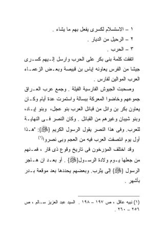 ‫١ – ﺍﻻﺴﺘﺴﻼﻡ ﻟﻜﺴﺭﻯ ﻴﻔﻌل ﺒﻬﻡ ﻤﺎ ﻴﺸﺎﺀ .‬
                                ‫٢ – ﺍﻟﺭﺤﻴل ﻤﻥ ﺍﻟﺩﻴﺎﺭ .‬
                                         ‫٣ – ﺍﻟﺤﺭﺏ .‬
‫ﺍﺘﻔﻘﺕ ﻜﻠﻤﺔ ﺒﻨﻰ ﺒﻜﺭ ﻋﻠﻰ ﺍﻟﺤﺭﺏ ﻭﺍﺭﺴل ﺇﻟـﻴﻬﻡ ﻜﺴـﺭﻯ‬
‫ﺠﻴﺸﺎ ﻤﻥ ﺍﻟﻔﺭﺱ ﻴﻌﺎﻭﻨﻪ ﺇﻴﺎﺱ ﺒﻥ ﻗﺒﻴﺼﺔ ﻭﺒﻌـﺽ ﺍﻟﺯﻋﻤـﺎﺀ‬
                                   ‫ﺍﻟﻌﺭﺏ ﺍﻟﻤﻭﺍﻟﻴﻥ ﻟﻔﺎﺭﺱ .‬
‫ﻭﺼﺤﺒﺕ ﺍﻟﺠﻴﻭﺵ ﺍﻟﻔﺎﺭﺴﻴﺔ ﺍﻟﻔﻴﻠﺔ . ﻭﺠﻤﻊ ﻋﺭﺏ ﺍﻟﻌـﺭﺍﻕ‬
‫ﺠﻤﻭﻋﻬﻡ ﻭﺨﺎﻀﻭﺍ ﺍﻟﻤﻌﺭﻜﺔ ﺒﺒﺴﺎﻟﺔ ﻭﺍﺴﺘﻤﺭﺕ ﻋﺩﺓ ﺃﻴﺎﻡ ﻭﻜـﺎﻥ‬
‫ﻴﻌﺎﻭﻥ ﺒﻜﺭ ﺒﻥ ﻭﺍﺌل ﻤﻥ ﻗﺒﺎﺌل ﺍﻟﻌﺭﺏ ﺒﻨﻭ ﻋﺠل، ﻭﺒﻨﻭ ﺇﻴـﺎﺩ،‬
‫ﻭﺒﻨﻭ ﺸﻴﺒﺎﻥ ﻭﻏﻴﺭﻫﻡ ﻤﻥ ﺍﻟﻘﺒﺎﺌل . ﻭﻜﺎﻥ ﺍﻟﻨﺼﺭ ﻓـﻰ ﺍﻟﻨﻬﺎﻴـﺔ‬
‫ﻟﻠﻌﺭﺏ. ﻭﻓﻰ ﻫﺫﺍ ﺍﻟﻨﺼﺭ ﻴﻘﻭل ﺍﻟﺭﺴﻭل ﺍﻟﻜﺭﻴﻡ }‪" :{‬ﻫـﺫﺍ‬
      ‫) ١(‬
             ‫ﺃﻭل ﻴﻭﻡ ﺍﻨﺘﺼﻔﺕ ﺍﻟﻌﺭﺏ ﻓﻴﻪ ﻤﻥ ﺍﻟﻌﺠﻡ ﻭﺒﻰ ﻨﺼﺭﻭﺍ‬
‫ﻭﻗﺩ ﺍﺨﺘﻠﻑ ﺍﻟﻤﺅﺭﺨﻭﻥ ﻓﻰ ﺘﺎﺭﻴﺦ ﻭﻗﻭﻉ ﺫﻯ ﻗﺎﺭ ، ﻓﻤـﻨﻬﻡ‬
‫ﻤﻥ ﺠﻌﻠﻬﺎ ﻴـﻭﻡ ﻭﻻﺩﺓ ﺍﻟﺭﺴـﻭل}‪ . {‬ﺃﻭ ﺒﻌـﺩ ﺍﻥ ﻫـﺎﺠﺭ‬
‫ﺍﻟﺭﺴﻭل }‪ {‬ﺇﻟﻰ ﻴﺜﺭﺏ. ﻭﺒﻌﻀﻬﻡ ﻴﺤﺩﺩﻫﺎ ﺒﻌﺩ ﻤﻭﻗﻌﺔ ﺒـﺩﺭ‬
                                                 ‫ﺒﺄﺸﻬﺭ .‬


‫)١( ﻨﺒﻴﻪ ﻋﺎﻗل ، ﺹ ٧٩١ – ٨٩١ . ﺍﻟﺴﻴﺩ ﻋﺒﺩ ﺍﻟﻌﺯﻴﺯ ﺴـﺎﻟﻡ ، ﺹ‬
                                          ‫٦٥٢ – ٠٦٢ .‬
 