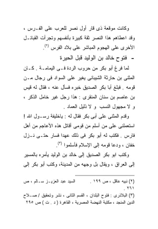 ‫ﻭﻜﺎﻨﺕ ﻤﻭﻗﻌﺔ ﺫﻯ ﻗﺎﺭ ﺃﻭل ﻨﺼﺭ ﻟﻠﻌﺭﺏ ﻋﻠﻰ ﺍﻟﻔـﺭﺱ ،‬
‫ﻭﻗﺩ ﺍﻋﻁﺎﻫﻡ ﻫﺫﺍ ﺍﻟﻨﺼﺭ ﺜﻘﺔ ﻜﺒﻴﺭﺓ ﺒﺄﻨﻔﺴﻬﻡ ﻭﺘﺠﺭﺃﺕ ﺍﻟﻘﺒﺎﺌـل‬
          ‫ﺍﻷﺨﺭﻯ ﻋﻠﻰ ﺍﻟﻬﺠﻭﻡ ﺍﻟﻤﺒﺎﺸﺭ ﻋﻠﻰ ﺒﻼﺩ ﺍﻟﻔﺭﺱ )٢(.‬
                    ‫- ﻓﺘﻭﺡ ﺨﺎﻟﺩ ﺒﻥ ﺍﻟﻭﻟﻴﺩ ﻗﺒل ﺍﻟﺤﻴﺭﺓ‬
‫ﻟﻤﺎ ﻓﺭﻍ ﺃﺒﻭ ﺒﻜﺭ ﻤﻥ ﺤﺭﻭﺏ ﺍﻟﺭﺩﺓ ﻓـﻰ ﺍﻟﻴﻤﺎﻤـﺔ . ﻜـﺎﻥ‬
‫ﺍﻟﻤﺜﻨﻰ ﺒﻥ ﺤﺎﺭﺜﺔ ﺍﻟﺸﻴﺒﺎﻨﻰ ﻴﻐﻴﺭ ﻋﻠﻰ ﺍﻟﺴﻭﺍﺩ ﻓﻰ ﺭﺠﺎل ﻤـﻥ‬
‫ﻗﻭﻤﻪ . ﻓﺒﻠﻎ ﺃﺒﺎ ﺒﻜﺭ ﺍﻟﺼﺩﻴﻕ ﺨﺒﺭﻩ ﻓﺴﺄل ﻋﻨﻪ ، ﻓﻘﺎل ﻟﻪ ﻗﻴﺱ‬
‫ﺒﻥ ﻋﺎﺼﻡ ﺒﻥ ﺴﻨﺎﻥ ﺍﻟﻤﻨﻘﺭﻯ : ﻫﺫﺍ ﺭﺠل ﻏﻴﺭ ﺨﺎﻤل ﺍﻟﺫﻜﺭ ،‬
                      ‫ﻭ ﻻ ﻤﺠﻬﻭل ﺍﻟﻨﺴﺏ ﻭ ﻻ ﺫﻟﻴل ﺍﻟﻌﻤﺎﺩ .‬
‫ﻭﻗﺩﻡ ﺍﻟﻤﺜﻨﻰ ﻋﻠﻰ ﺃﺒﻰ ﺒﻜﺭ ﻓﻘﺎل ﻟﻪ : ﻴﺎﺨﻠﻴﻔﺔ ﺭﺴـﻭل ﺍﷲ !‬
‫ﺍﺴﺘﻌﻤﻠﻨﻰ ﻋﻠﻰ ﻤﻥ ﺃﺴﻠﻡ ﻤﻥ ﻗﻭﻤﻰ ﺃﻗﺎﺘل ﻫﺫﻩ ﺍﻷﻋﺎﺠﻡ ﻤﻥ ﺃﻫل‬
‫ﻓﺎﺭﺱ . ﻓﻜﺘﺏ ﻟﻪ ﺃﺒﻭ ﺒﻜﺭ ﻓﻰ ﺫﻟﻙ ﻋﻬﺩﺍ ﻓﺴﺎﺭ ﺤﺘـﻰ ﻨـﺯل‬
               ‫ﹰ‬
                  ‫ﺨﻔﺎﻥ ، ﻭﺩﻋﺎ ﻗﻭﻤﻪ ﺇﻟﻰ ﺍﻹﺴﻼﻡ ﻓﺄﺴﻠﻤﻭﺍ )٣(.‬
‫ﻭﻜﺘﺏ ﺍﺒﻭ ﺒﻜﺭ ﺍﻟﺼﺩﻴﻕ ﺇﻟﻰ ﺨﺎﻟﺩ ﺒﻥ ﺍﻟﻭﻟﻴﺩ ﻴﺄﻤﺭﻩ ﺒﺎﻟﻤﺴﻴﺭ‬
‫ﺇﻟﻰ ﺍﻟﻌﺭﺍﻕ ، ﻭﻴﻘﺎل ﺒل ﻭﺠﻬﻪ ﻤﻥ ﺍﻟﻤﺩﻴﻨﺔ، ﻭﻜﺘﺏ ﺃﺒﻭ ﺒﻜﺭ ﺇﻟﻰ‬

‫ﺍﻟﺴﻴﺩ ﻋﺒﺩ ﺍﻟﻌﺯﻴـﺯ ﺴـﺎﻟﻡ ، ﺹ‬        ‫)٢( ﻨﺒﻴﻪ ﻋﺎﻗل ، ﺹ ٩٩١ .‬
                                                      ‫١٦٢ .‬
‫)٣( ﺍﻟﺒﻼﺫﺭﻯ : ﻓﺘﻭﺡ ﺍﻟﺒﻠﺩﺍﻥ ، ﺍﻟﻘﺴﻡ ﺍﻟﺜﺎﻨﻰ ، ﻨﺸﺭ ﻭﺘﺤﻘﻴﻕ / ﺼـﻼﺡ‬
 ‫ﺍﻟﺩﻴﻥ ﺍﻟﻤﻨﺠﺩ ، ﻤﻜﺘﺒﺔ ﺍﻟﻨﻬﻀﺔ ﺍﻟﻤﺼﺭﻴﺔ ، ﺍﻟﻘﺎﻫﺭﺓ ) ﺩ . ﺕ ( ﺹ ٥٩٢‬
 