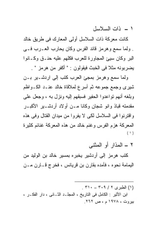 ‫١ – ﺫﺍﺕ ﺍﻟﺴﻼﺴل‬
‫ﻜﺎﻨﺕ ﻤﻌﺭﻜﺔ ﺫﺍﺕ ﺍﻟﺴﻼﺴل ﺃﻭﻟﻰ ﺍﻟﻤﻌﺎﺭﻙ ﻓﻰ ﻁﺭﻴﻕ ﺨﺎﻟﺩ‬
‫. ﻭﻟﻤﺎ ﺴﻤﻊ ﻭﻫﺭﻤﺯ ﻗﺎﺌﺩ ﺍﻟﻔﺭﺱ ﻭﻜﺎﻥ ﻴﺤﺎﺭﺏ ﺍﻟﻌـﺭﺏ ﻓـﻰ‬
‫ﺍﻟﺒﺭ ﻭﻜﺎﻥ ﺴﻴﺊ ﺍﻟﻤﺠﺎﻭﺭﺓ ﻟﻠﻌﺭﺏ ﻓﻜﻠﻬﻡ ﻋﻠﻴﻪ ﺤﻨـﻕ ﻭﻜـﺎﻨﻭﺍ‬
    ‫ﻴﻀﺭﺒﻭﻨﻪ ﻤﺜﻼ ﻓﻰ ﺍﻟﺨﺒﺙ ﻓﻴﻘﻭﻟﻭﻥ : " ﺃﻜﻔﺭ ﻤﻥ ﻫﺭﻤﺯ " .‬
‫ﻭﻟﻤﺎ ﺴﻤﻊ ﻭﻫﺭﻤﺯ ﺒﻤﺠﺊ ﺍﻟﻌﺭﺏ ﻜﺘﺏ ﺇﻟﻰ ﺍﺭﺩﺸـﻴﺭ ﺒـﻥ‬
‫ﺸﻴﺭﻯ ﻭﺠﻤﻊ ﺠﻤﻭﻋﻪ ﺜﻡ ﺃﺴﺭﻉ ﻟﻤﻼﻗﺎﺓ ﺨﺎﻟﺩ ﻋﻨـﺩ ﺍﻟﻜـﻭﺍﻅﻡ‬
‫ﻭﺒﻠﻐﻪ ﺃﻨﻬﻡ ﺘﻭﺍﻋﺩﻭﺍ ﺍﻟﺤﻔﻴﺭ ﻓﺴﺒﻘﻬﻡ ﺇﻟﻴﻪ ﻭﻨﺯل ﺒﻪ ، ﻭﺠﻌل ﻋﻠﻰ‬
‫ﻤﻘﺩﻤﺘﻪ ﻗﺒﺎﺫ ﻭﺍﻨﻭ ﺸﺠﺎﻥ ﻭﻜﺎﻨﺎ ﻤـﻥ ﺃﻭﻻﺩ ﺃﺭﺩﺸـﻴﺭ ﺍﻷﻜﺒـﺭ‬
‫ﻭﺍﻗﺘﺭﻨﻭﺍ ﻓﻰ ﺍﻟﺴﻼﺴل ﻟﻜﻰ ﻻ ﻴﻔﺭﻭﺍ ﻤﻥ ﻤﻴﺩﺍﻥ ﺍﻟﻘﺘﺎل ﻭﻓﻰ ﻫﺫﻩ‬
‫ﺍﻟﻤﻌﺭﻜﺔ ﻫﺯﻡ ﺍﻟﻔﺭﺱ ﻭﻏﻨﻡ ﺨﺎﻟﺩ ﻤﻥ ﻫﺫﻩ ﺍﻟﻤﻌﺭﻜﺔ ﻏﻨﺎﺌﻡ ﻜﺜﻴﺭﺓ‬
                                                          ‫)١(‬


                                    ‫٢ – ﺍﻟﻤﺫﺍﺭ ﺃﻭ ﺍﻟﻤﺜﻨﻰ‬
‫ﻜﺘﺏ ﻫﺭﻤﺯ ﺇﻟﻰ ﺃﺭﺩﺸﻴﺭ ﻴﺨﺒﺭﻩ ﺒﻤﺴﻴﺭ ﺨﺎﻟﺩ ﺒﻥ ﺍﻟﻭﻟﻴﺩ ﻤﻥ‬
‫ﺍﻟﻴﻤﺎﻤﺔ ﻨﺤﻭﻩ ، ﻓﺄﻤﺩﻩ ﺒﻘﺎﺭﻥ ﺒﻥ ﻗﺭﻴﺎﻨﺱ ، ﻓﺨﺭﺝ ﻗـﺎﺭﻥ ﻤـﻥ‬


                                  ‫)١( ﺍﻟﻁﺒﺭﻯ ٢ / ٩٠٣ – ٠١٣ .‬
‫ﺍﺒﻥ ﺍﻷﺜﻴﺭ : ﺍﻟﻜﺎﻤل ﻓﻰ ﺍﻟﺘﺎﺭﻴﺦ ، ﺍﻟﻤﺠﻠـﺩ ﺍﻟﺜـﺎﻨﻰ ، ﺩﺍﺭ ﺍﻟﻔﻜـﺭ ،‬
                                   ‫ﺒﻴﺭﻭﺕ ، ٨٧٩١ ﻡ ، ﺹ ٢٦٢.‬
 