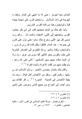 ‫ﺍﻟﻤﺩﺍﺌﻥ ﻤﻤﺩﺍ ﻟﻬﺭﻤﺯ ، ﺤﺘﻰ ﺇﺫﺍ ﻤﺎ ﺍﻨﺘﻬﻰ ﺇﻟﻰ ﺍﻟﻤﺫﺍﺭ ﻭﺒﻠﻐﺘـﻪ‬
                                            ‫ﹰ‬
‫ﺍﻟﻬﺯﻴﻤﺔ ﻓﻰ ﺫﺍﺕ ﺍﻟﺴﻼﺴل . ﻭﺍﺴﺘﻌﻤل ﻗﺎﺭﻥ ﻋﻠﻰ ﻤﺠﻨﺒﺔ ﺠﻴﺸﻪ‬
              ‫ﻗﺒﺎﺫ ﻭﺃﻨﻭﺸﺠﺎﻥ ﻭﻫﻤﺎ ﻤﻥ ﻗﺎﺩﺓ ﺍﻟﻔﺭﺱ ﺍﻟﺒﺎﺭﺯﻴﻥ .‬
‫ﻭﻟﻤﺎ ﻋﻠﻡ ﺨﺎﻟﺩ ﺒﻥ ﺍﻟﻭﻟﻴﺩ ﺒﻤﺠﻴﺌﻬﻡ ﻜﺘﺏ ﺇﻟﻰ ﺃﺒﻰ ﺒﻜﺭ ﺒﺤﺸﻭﺩ‬
‫ﺍﻟﻔﺭﺱ ﻭﺘﺠﻤﻌﻬﻡ ﺇﻟﻰ ﺍﻟﺜﻨﻰ، ﺍﻟﻤﻐﻴﺙ ﻭﺍﻟﻤﻐـﺎﺙ .. ﻭﺍﻟﻌـﺭﺏ‬
‫ﺘﺴﻤﻰ ﻜل ﻨﻬﺭ ﺍﻟﺜﻨﻰ ﻭﺨﺭﺝ ﺨﺎﻟﺩ ﺴﺎﺌﺭﺍ ﺤﺘﻰ ﻨﺯل ﻋﻠﻰ ﻗﺎﺭﻥ‬
                 ‫ﹰ‬
‫ﻓﻰ ﺠﻤﻭﻋﻪ ، ﻋﻨﺩ ﺍﻟﻤﺫﺍﺭ ﻓﺎﻟﺘﻘﻭﺍ ﻭﻗﺘل ﻗﺎﺩﺓ ﺍﻟﻔـﺭﺱ ﻗـﺎﺭﻥ ،‬
‫ﻭﺃﻨﻭﺸﺠﺎﻥ، ﻭﻗﺒﺎﺫ ﻭﺘﺸﻴﺭ ﺭﻭﺍﻴﺔ ﺍﻟﻁﺒﺭﻯ ﺇﻟﻰ ﺍﻟﺨﺴﺎﺌﺭ ﺍﻟﺒﺸﺭﻴﺔ‬
‫ﺍﻟﺘﻰ ﺤﻠﺕ ﺒﺎﻟﻔﺭﺱ ﺒﻨﺤﻭ ﺜﻼﺜﻴﻥ ﺃﻟﻔﺎ ﺴﻭﻯ ﻤﻥ ﻏﺭﻕ ، ﻭﻟـﻭﻻ‬
‫ﺃﻥ ﺍﻟﻤﻴﺎﻩ ﺤﺎﻟﺕ ﺒﻴﻨﻬﻡ ﻭﺒﻴﻥ ﺍﻟﻤﺴﻠﻤﻴﻥ " ﻻﺘﻰ ﻋﻠﻰ ﺁﺨـﺭﻫﻡ ،‬
            ‫)٢(‬
       ‫".‬         ‫ﻭﻟﻡ ﻴﻔﻠﺕ ﻤﻨﻬﻡ ﻤﻥ ﺃﻓﻠﺕ ﺇﻻﻋﺭﺍﺓ ﻭﺃﺸﺒﺎﻩ ﺍﻟﻌﺭﺍﺓ‬
‫ﻭﺃﻗﺎﻡ ﺨﺎﻟﺩ ﺒﺎﻟﻤﺫﺍﺭ ﻴﺘﺤﺴﺱ ﺍﻷﺨﺒﺎﺭ ، ﻭﺴﻠﻡ ﺍﻷﺴﻼﺏ ﻟﻤـﻥ‬
‫ﺴﻠﺒﻬﺎ ، ﻭﻗﺴﻡ ﺍﻟﻔﺊ ، ﻭﻨﻘل ﻤﻥ ﺍﻷﺨﻤﺎﺱ ﺃﻫل ﺍﻟﺒﻼﺩ ، ﻭﺒﻌـﺙ‬
‫ﺍﻟﻤﻨﻭﺭﺓ ) ٣(. ﻭ ﺍﻗﺭ ﺍﻟﻔﻼﺤـﻴﻥ‬       ‫ﺒﺒﻘﻴﺔ ﺍﻷﺨﻤﺎﺱ ﺇﻟﻰ ﺍﻟﻤﺩﻴﻨﺔ‬
‫ﻭﻤﻥ ﺃﺠﺎﺏ ﺇﻟﻰ ﺍﻟﺨﺭﺍﺝ ﻤﻥ ﺠﻤﻴﻊ ﺍﻟﻨﺎﺱ ﻭﺤﺭﺹ ﻋﻠﻰ ﺘﺄﻤﻴﻥ‬


                                       ‫)١( ﺍﻟﻁﺒﺭﻯ ٢ / ١١٣ .‬
                                       ‫)٢( ﺍﻟﻁﺒﺭﻯ ٢ / ١١٣ .‬
‫- ﺸﻜﺭﻯ ﻓﻴﺼل : ﺤﺭﻜﺔ ﺍﻟﻔﺘﺢ ﺍﻹﺴﻼﻤﻰ ﻓﻰ ﺍﻟﻘﺭﻥ ﺍﻷﻭل ، ﻤﻜﺘﺒﺔ‬
                      ‫٢٥٩١ ﻡ ، ﺹ ٢٤ .‬      ‫ﺍﻟﺨﺎﻨﺠﻰ ، ﺍﻟﻘﺎﻫﺭﺓ ،‬
 