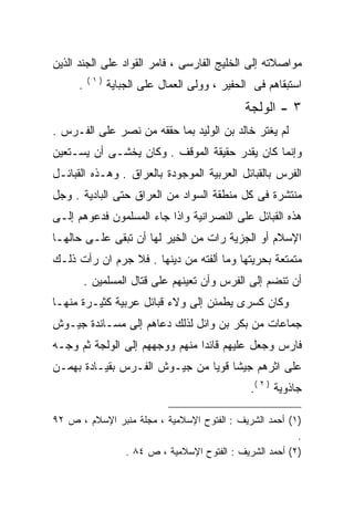 ‫ﻤﻭﺍﺼﻼﺘﻪ ﺇﻟﻰ ﺍﻟﺨﻠﻴﺞ ﺍﻟﻔﺎﺭﺴﻰ ، ﻓﺎﻤﺭ ﺍﻟﻘﻭﺍﺩ ﻋﻠﻰ ﺍﻟﺠﻨﺩ ﺍﻟﺫﻴﻥ‬
          ‫)١(‬
      ‫.‬         ‫ﺍﺴﺘﺒﻘﺎﻫﻡ ﻓﻰ ﺍﻟﺤﻔﻴﺭ ، ﻭﻭﻟﻰ ﺍﻟﻌﻤﺎل ﻋﻠﻰ ﺍﻟﺠﺒﺎﻴﺔ‬
                                               ‫٣ - ﺍﻟﻭﻟﺠﺔ‬
‫ﻟﻡ ﻴﻐﺘﺭ ﺨﺎﻟﺩ ﺒﻥ ﺍﻟﻭﻟﻴﺩ ﺒﻤﺎ ﺤﻘﻘﻪ ﻤﻥ ﻨﺼﺭ ﻋﻠﻰ ﺍﻟﻔـﺭﺱ .‬
‫ﻭﺇﻨﻤﺎ ﻜﺎﻥ ﻴﻘﺩﺭ ﺤﻘﻴﻘﺔ ﺍﻟﻤﻭﻗﻑ . ﻭﻜﺎﻥ ﻴﺨﺸـﻰ ﺃﻥ ﻴﺴـﺘﻌﻴﻥ‬
‫ﺍﻟﻔﺭﺱ ﺒﺎﻟﻘﺒﺎﺌل ﺍﻟﻌﺭﺒﻴﺔ ﺍﻟﻤﻭﺠﻭﺩﺓ ﺒﺎﻟﻌﺭﺍﻕ . ﻭﻫـﺫﻩ ﺍﻟﻘﺒﺎﺌـل‬
‫ﻤﻨﺘﺸﺭﺓ ﻓﻰ ﻜل ﻤﻨﻁﻘﺔ ﺍﻟﺴﻭﺍﺩ ﻤﻥ ﺍﻟﻌﺭﺍﻕ ﺤﺘﻰ ﺍﻟﺒﺎﺩﻴﺔ . ﻭﺠل‬
‫ﻫﺫﻩ ﺍﻟﻘﺒﺎﺌل ﻋﻠﻰ ﺍﻟﻨﺼﺭﺍﻨﻴﺔ ﻭﺍﺫﺍ ﺠﺎﺀ ﺍﻟﻤﺴﻠﻤﻭﻥ ﻓﺩﻋﻭﻫﻡ ﺇﻟـﻰ‬
‫ﺍﻹﺴﻼﻡ ﺃﻭ ﺍﻟﺠﺯﻴﺔ ﺭﺍﺕ ﻤﻥ ﺍﻟﺨﻴﺭ ﻟﻬﺎ ﺃﻥ ﺘﺒﻘﻰ ﻋﻠـﻰ ﺤﺎﻟﻬـﺎ‬
‫ﻤﺘﻤﺘﻌﺔ ﺒﺤﺭﻴﺘﻬﺎ ﻭﻤﺎ ﺃﻟﻔﺘﻪ ﻤﻥ ﺩﻴﻨﻬﺎ . ﻓﻼ ﺠﺭﻡ ﺍﻥ ﺭﺃﺕ ﺫﻟـﻙ‬
          ‫ﺃﻥ ﺘﻨﻀﻡ ﺇﻟﻰ ﺍﻟﻔﺭﺱ ﻭﺃﻥ ﺘﻌﻴﻨﻬﻡ ﻋﻠﻰ ﻗﺘﺎل ﺍﻟﻤﺴﻠﻤﻴﻥ .‬
‫ﻭﻜﺎﻥ ﻜﺴﺭﻯ ﻴﻁﻤﺌﻥ ﺇﻟﻰ ﻭﻻﺀ ﻗﺒﺎﺌل ﻋﺭﺒﻴﺔ ﻜﺜﻴـﺭﺓ ﻤﻨﻬـﺎ‬
‫ﺠﻤﺎﻋﺎﺕ ﻤﻥ ﺒﻜﺭ ﺒﻥ ﻭﺍﺌل ﻟﺫﻟﻙ ﺩﻋﺎﻫﻡ ﺇﻟﻰ ﻤﺴـﺎﻨﺩﺓ ﺠﻴـﻭﺵ‬
‫ﻓﺎﺭﺱ ﻭﺠﻌل ﻋﻠﻴﻬﻡ ﻗﺎﺌﺩﺍ ﻤﻨﻬﻡ ﻭﻭﺠﻬﻬﻡ ﺇﻟﻰ ﺍﻟﻭﻟﺠﺔ ﺜﻡ ﻭﺠـﻪ‬
‫ﻋﻠﻰ ﺍﺜﺭﻫﻡ ﺠﻴﺸﺎ ﻗﻭﻴﺎ ﻤﻥ ﺠﻴـﻭﺵ ﺍﻟﻔـﺭﺱ ﺒﻘﻴـﺎﺩﺓ ﺒﻬﻤـﻥ‬
                                                ‫ﺠﺎﺫﻭﻴﺔ ) ٢ (.‬

‫)١( ﺃﺤﻤﺩ ﺍﻟﺸﺭﻴﻑ : ﺍﻟﻔﺘﻭﺡ ﺍﻹﺴﻼﻤﻴﺔ ، ﻤﺠﻠﺔ ﻤﻨﺒﺭ ﺍﻹﺴﻼﻡ ، ﺹ ٢٩‬
                                                        ‫.‬
              ‫)٢( ﺃﺤﻤﺩ ﺍﻟﺸﺭﻴﻑ : ﺍﻟﻔﺘﻭﺡ ﺍﻹﺴﻼﻤﻴﺔ ، ﺹ ٤٨ .‬
 