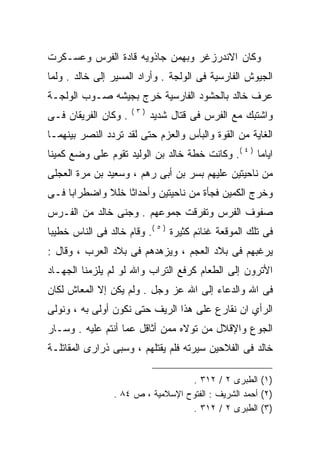 ‫ﻭﻜﺎﻥ ﺍﻻﻨﺩﺭﺯﻏﺭ ﻭﺒﻬﻤﻥ ﺠﺎﺫﻭﻴﻪ ﻗﺎﺩﺓ ﺍﻟﻔﺭﺱ ﻭﻋﺴـﻜﺭﺕ‬
‫ﺍﻟﺠﻴﻭﺵ ﺍﻟﻔﺎﺭﺴﻴﺔ ﻓﻰ ﺍﻟﻭﻟﺠﺔ . ﻭﺃﺭﺍﺩ ﺍﻟﻤﺴﻴﺭ ﺇﻟﻰ ﺨﺎﻟﺩ . ﻭﻟﻤﺎ‬
‫ﻋﺭﻑ ﺨﺎﻟﺩ ﺒﺎﻟﺤﺸﻭﺩ ﺍﻟﻔﺎﺭﺴﻴﺔ ﺨﺭﺝ ﺒﺠﻴﺸﻪ ﺼـﻭﺏ ﺍﻟﻭﻟﺠـﺔ‬
                      ‫)٣(‬
‫. ﻭﻜﺎﻥ ﺍﻟﻔﺭﻴﻘﺎﻥ ﻓـﻰ‬         ‫ﻭﺍﺸﺘﺒﻙ ﻤﻊ ﺍﻟﻔﺭﺱ ﻓﻰ ﻗﺘﺎل ﺸﺩﻴﺩ‬
‫ﺍﻟﻐﺎﻴﺔ ﻤﻥ ﺍﻟﻘﻭﺓ ﻭﺍﻟﺒﺄﺱ ﻭﺍﻟﻌﺯﻡ ﺤﺘﻰ ﻟﻘﺩ ﺘﺭﺩﺩ ﺍﻟﻨﺼﺭ ﺒﻴﻨﻬﻤـﺎ‬
‫ﺍﻴﺎﻤﺎ ) ٤ (. ﻭﻜﺎﻨﺕ ﺨﻁﺔ ﺨﺎﻟﺩ ﺒﻥ ﺍﻟﻭﻟﻴﺩ ﺘﻘﻭﻡ ﻋﻠﻰ ﻭﻀﻊ ﻜﻤﻴﻨﺎ‬
‫ﻤﻥ ﻨﺎﺤﻴﺘﻴﻥ ﻋﻠﻴﻬﻡ ﺒﺴﺭ ﺒﻥ ﺃﺒﻰ ﺭﻫﻡ ، ﻭﺴﻌﻴﺩ ﺒﻥ ﻤﺭﺓ ﺍﻟﻌﺠﻠﻰ‬
‫ﻭﺨﺭﺝ ﺍﻟﻜﻤﻴﻥ ﻓﺠﺄﺓ ﻤﻥ ﻨﺎﺤﻴﺘﻴﻥ ﻭﺃﺤﺩﺍﺜﺎ ﺨﻠﻼ ﻭﺍﻀﻁﺭﺍﺒﺎ ﻓـﻰ‬
‫ﺼﻔﻭﻑ ﺍﻟﻔﺭﺱ ﻭﺘﻔﺭﻗﺕ ﺠﻤﻭﻋﻬﻡ . ﻭﺠﻨﻰ ﺨﺎﻟﺩ ﻤﻥ ﺍﻟﻔـﺭﺱ‬
‫ﻓﻰ ﺘﻠﻙ ﺍﻟﻤﻭﻗﻌﺔ ﻏﻨﺎﺌﻡ ﻜﺜﻴﺭﺓ ) ٥ (. ﻭﻗﺎﻡ ﺨﺎﻟﺩ ﻓﻰ ﺍﻟﻨﺎﺱ ﺨﻁﻴﺒﺎ‬
‫ﻴﺭﻏﺒﻬﻡ ﻓﻰ ﺒﻼﺩ ﺍﻟﻌﺠﻡ ، ﻭﻴﺯﻫﺩﻫﻡ ﻓﻰ ﺒﻼﺩ ﺍﻟﻌﺭﺏ ، ﻭﻗﺎل :‬
‫ﺍﻷﺘﺭﻭﻥ ﺇﻟﻰ ﺍﻟﻁﻌﺎﻡ ﻜﺭﻓﻊ ﺍﻟﺘﺭﺍﺏ ﻭﺍﷲ ﻟﻭ ﻟﻡ ﻴﻠﺯﻤﻨﺎ ﺍﻟﺠﻬـﺎﺩ‬
‫ﻓﻰ ﺍﷲ ﻭﺍﻟﺩﻋﺎﺀ ﺇﻟﻰ ﺍﷲ ﻋﺯ ﻭﺠل . ﻭﻟﻡ ﻴﻜﻥ ﺇﻻ ﺍﻟﻤﻌﺎﺵ ﻟﻜﺎﻥ‬
‫ﺍﻟﺭﺃﻱ ﺍﻥ ﻨﻘﺎﺭﻉ ﻋﻠﻰ ﻫﺫﺍ ﺍﻟﺭﻴﻑ ﺤﺘﻰ ﻨﻜﻭﻥ ﺃﻭﻟﻰ ﺒﻪ ، ﻭﻨﻭﻟﻰ‬
‫ﺍﻟﺠﻭﻉ ﻭﺍﻹﻗﻼل ﻤﻥ ﺘﻭﻻﻩ ﻤﻤﻥ ﺃﺜﺎﻗل ﻋﻤﺎ ﺃﻨﺘﻡ ﻋﻠﻴﻪ . ﻭﺴـﺎﺭ‬
‫ﺨﺎﻟﺩ ﻓﻰ ﺍﻟﻔﻼﺤﻴﻥ ﺴﻴﺭﺘﻪ ﻓﻠﻡ ﻴﻘﺘﻠﻬﻡ ، ﻭﺴﺒﻰ ﺫﺭﺍﺭﻯ ﺍﻟﻤﻘﺎﺘﻠـﺔ‬

                                   ‫)١( ﺍﻟﻁﺒﺭﻯ ٢ / ٢١٣ .‬
                 ‫)٢( ﺃﺤﻤﺩ ﺍﻟﺸﺭﻴﻑ : ﺍﻟﻔﺘﻭﺡ ﺍﻹﺴﻼﻤﻴﺔ ، ﺹ ٤٨ .‬
                                   ‫)٣( ﺍﻟﻁﺒﺭﻯ ٢ / ٢١٣ .‬
 