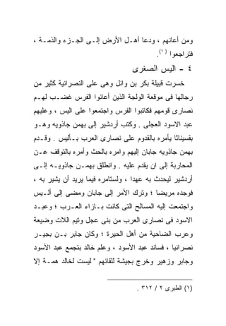 ‫ﻭﻤﻥ ﺃﻋﺎﻨﻬﻡ ، ﻭﺩﻋﺎ ﺃﻫـل ﺍﻷﺭﺽ ﺇﻟـﻰ ﺍﻟﺠـﺯﺀ ﻭﺍﻟﺫﻤـﺔ ،‬
                                          ‫ﻓﺘﺭﺍﺠﻌﻭﺍ ) ١(.‬
                                 ‫٤ - ﺍﻟﻴﺱ ﺍﻟﺼﻐﺭﻯ‬
‫ﺨﺴﺭﺕ ﻗﺒﻴﻠﺔ ﺒﻜﺭ ﺒﻥ ﻭﺍﺌل ﻭﻫﻰ ﻋﻠﻰ ﺍﻟﻨﺼﺭﺍﻨﻴﺔ ﻜﺜﻴﺭ ﻤﻥ‬
‫ﺭﺠﺎﻟﻬﺎ ﻓﻰ ﻤﻭﻗﻌﺔ ﺍﻟﻭﻟﺠﺔ ﺍﻟﺫﻴﻥ ﺃﻋﺎﻨﻭﺍ ﺍﻟﻔﺭﺱ ﻏﻀـﺏ ﻟﻬـﻡ‬
‫ﻨﺼﺎﺭﻯ ﻗﻭﻤﻬﻡ ﻓﻜﺎﺘﺒﻭﺍ ﺍﻟﻔﺭﺱ ﻭﺍﺠﺘﻤﻌﻭﺍ ﻋﻠﻰ ﺍﻟﻴﺱ ، ﻭﻋﻠﻴﻬﻡ‬
‫ﻋﺒﺩ ﺍﻻﺴﻭﺩ ﺍﻟﻌﺠﻠﻰ . ﻭﻜﺘﺏ ﺃﺭﺩﺸﻴﺭ ﺇﻟﻰ ﺒﻬﻤﻥ ﺠﺎﺫﻭﻴﻪ ﻭﻫـﻭ‬
‫ﺒﻘﺴﻴﻨﺎﺜﺎ ﻴﺄﻤﺭﻩ ﺒﺎﻟﻘﺩﻭﻡ ﻋﻠﻰ ﻨﺼﺎﺭﻯ ﺍﻟﻌﺭﺏ ﺒـﺄﻟﻴﺱ . ﻭﻗـﺩﻡ‬
‫ﺒﻬﻤﻥ ﺠﺎﺫﻭﻴﻪ ﺠﺎﺒﺎﻥ ﺇﻟﻴﻬﻡ ﻭﺍﻤﺭﻩ ﺒﺎﻟﺤﺙ ﻭﺃﻤﺭﻩ ﺒﺎﻟﺘﻭﻗﻑ ﻋـﻥ‬
‫ﺍﻟﻤﺤﺎﺭﺒﺔ ﺇﻟﻰ ﺍﻥ ﻴﻘﺩﻡ ﻋﻠﻴﻪ . ﻭﺍﻨﻁﻠﻕ ﺒﻬﻤـﻥ ﺠﺎﺫﻭﻴـﻪ ﺇﻟـﻰ‬
‫ﺃﺭﺩﺸﻴﺭ ﻟﻴﺤﺩﺙ ﺒﻪ ﻋﻬﺩﺍ ، ﻭﻟﺴﺘﺎﻤﺭﻩ ﻓﻴﻤﺎ ﻴﺭﻴﺩ ﺃﻥ ﻴﺸﻴﺭ ﺒﻪ ،‬
                                  ‫ﹰ‬
‫ﻓﻭﺠﺩﻩ ﻤﺭﻴﻀﺎ ؛ ﻭﺘﺭﻙ ﺍﻷﻤﺭ ﺇﻟﻰ ﺠﺎﺒﺎﻥ ﻭﻤﻀﻰ ﺇﻟﻰ ﺃﻟـﻴﺱ‬
‫ﻭﺍﺠﺘﻤﻌﺕ ﺇﻟﻴﻪ ﺍﻟﻤﺴﺎﻟﺢ ﺍﻟﺘﻰ ﻜﺎﻨﺕ ﺒـﺎﺯﺍﺀ ﺍﻟﻌـﺭﺏ ؛ ﻭﻋﺒـﺩ‬
‫ﺍﻻﺴﻭﺩ ﻓﻰ ﻨﺼﺎﺭﻯ ﺍﻟﻌﺭﺏ ﻤﻥ ﺒﻨﻰ ﻋﺠل ﻭﺘﻴﻡ ﺍﻟﻼﺕ ﻭﻀﻴﻌﺔ‬
‫ﻭﻋﺭﺏ ﺍﻟﻀﺎﺤﻴﺔ ﻤﻥ ﺃﻫل ﺍﻟﺤﻴﺭﺓ ؛ ﻭﻜﺎﻥ ﺠﺎﺒﺭ ﺒـﻥ ﺒﺠﻴـﺭ‬
‫ﻨﺼﺭﺍﻨﻴﺎ ، ﻓﺴﺎﻨﺩ ﻋﺒﺩ ﺍﻷﺴﻭﺩ ، ﻭﻋﻠﻡ ﺨﺎﻟﺩ ﺒﺘﺠﻤﻊ ﻋﺒﺩ ﺍﻷﺴﻭﺩ‬
‫ﻭﺠﺎﺒﺭ ﻭﺯﻫﻴﺭ ﻭﺨﺭﺝ ﺒﺠﻴﺸﺔ ﻟﻠﻘﺎﺌﻬﻡ " ﻟﻴﺴﺕ ﻟﺨﺎﻟﺩ ﻫﻤـﺔ ﺇﻻ‬


                                   ‫)١( ﺍﻟﻁﺒﺭﻯ ٢ / ٢١٣ .‬
 