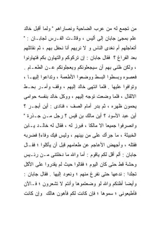 ‫ﻤﻥ ﺘﺠﻤﻊ ﻟﻪ ﻤﻥ ﻋﺭﺏ ﺍﻟﻀﺎﺤﻴﺔ ﻭﻨﺼﺎﺭﺍﻫﻡ " ﻭﻟﻤﺎ ﺃﻗﺒل ﺨﺎﻟﺩ‬
‫ﻋﻠﻡ ﺒﻤﺠﺊ ﺠﺎﺒﺎﻥ ﺇﻟﻰ ﺃﻟﻴﺱ ، ﻭﻗﺎﻟـﺕ ﺍﻟﻔـﺭﺱ ﻟﺠﺎﺒـﺎﻥ : "‬
‫ﺃﺘﻌﺎﺠﻠﻬﻡ ﺃﻡ ﻨﻐﺩﻯ ﺍﻟﻨﺎﺱ ﻭ ﻻ ﻨﺭﻴﻬﻡ ﺃﻨﺎ ﻨﺤﻔل ﺒﻬﻡ ، ﺜﻡ ﻨﻘﺎﺘﻠﻬﻡ‬
‫ﺒﻌﺩ ﺍﻟﻔﺭﺍﻍ ؟ ﻓﻘﺎل ﺠﺎﺒﺎﻥ : ﺇﻥ ﺘﺭﻜﻭﻜﻡ ﻭﺍﻟﺘﻬﺎﻭﻥ ﺒﻜﻡ ﻓﺘﻬﺎﻭﻨﻭﺍ‬
‫، ﻭﻟﻜﻥ ﻅﻨﻰ ﺒﻬﻡ ﺃﻥ ﺴﻴﺠﻌﻠﻭﻨﻜﻡ ﻭﻴﻌﺠﻠﻭﻨﻜﻡ ﻋـﻥ ﺍﻟﻁﻌـﺎﻡ .‬
‫ﻓﻌﺼﻭﻩ ﻭﺒﺴﻁﻭﺍ ﺍﻟﺒﺴﻁ ﻭﻭﻀﻌﻭﺍ ﺍﻷﻁﻌﻤﺔ ، ﻭﺘﺩﺍﻋﻭﺍ ﺇﻟﻴﻬـﺎ ،‬
‫ﻭﺘﻭﺍﻓﻭﺍ ﻋﻠﻴﻬﺎ . ﻓﻠﻤﺎ ﺍﻨﺘﻬﻰ ﺨﺎﻟﺩ ﺇﻟﻴﻬﻡ ، ﻭﻗﻑ ﻭﺃﻤـﺭ ﺒﺤـﻁ‬
‫ﺍﻻﺜﻘﺎل ، ﻓﻠﻤﺎ ﻭﻀﻌﺕ ﺘﻭﺠﻪ ﺇﻟﻴﻬﻡ ، ﻭﻭﻜل ﺨﺎﻟﺩ ﺒﻨﻔﺴﻪ ﺤﻭﺍﻤﻰ‬
‫ﻴﺤﻤﻭﻥ ﻅﻬﺭﻩ ، ﺜﻡ ﺒﺩﺭ ﺃﻤﺎﻡ ﺍﻟﺼﻑ ، ﻓﻨﺎﺩﻯ : ﺃﻴﻥ ﺃﺒﺠـﺭ ؟‬
‫ﺃﻴﻥ ﻋﺒﺩ ﺍﻷﺴﻭﺩ ؟ ﺃﻴﻥ ﻤﺎﻟﻙ ﺒﻥ ﻗﻴﺱ ؟ ﺭﺠل ﻤـﻥ ﺠـﺫﺭﺓ "‬
‫ﻭﺍﻨﺼﺭﻓﻭﺍ ﺠﻤﻴﻌﺎ ﺍﻻ ﻤﺎﻟﻜﺎ ، ﻓﺒﺭﺯ ﻟﻪ ، ﻓﻘﺎل ﻟﻪ ﺨﺎﻟـﺩ ﻴـﺎﺒﻥ‬
                                ‫ﹰ‬
‫ﺍﻟﺨﺒﻴﺜﺔ ، ﻤﺎ ﺠﺭﺃﻙ ﻋﻠﻰ ﻤﻥ ﺒﻴﻨﻬﻡ ، ﻭﻟﻴﺱ ﻓﻴﻙ ﻭﻓﺎﺀ! ﻓﻀﺭﺒﻪ‬
‫ﻓﻘﺘﻠﻪ ، ﻭﺃﺠﻬﺽ ﺍﻷﻋﺎﺠﻡ ﻋﻥ ﻁﻌﺎﻤﻬﻡ ﻗﺒل ﺃﻥ ﻴﺄﻜﻠﻭﺍ ؛ ﻓﻘـﺎل‬
‫ﺠﺎﺒﺎﻥ : ﺃﻟﻡ ﺃﻗل ﻟﻜﻡ ﻴﺎﻗﻭﻡ : ﺃﻤﺎ ﻭﺍﷲ ﻤﺎ ﺩﺨﻠﺘﻨﻰ ﻤـﻥ ﺭﺌـﻴﺱ‬
‫ﻭﺤﺸﺔ ﻗﻁ ﺤﺘﻰ ﻜﺎﻥ ﺍﻟﻴﻭﻡ ؛ ﻓﻘﺎﻟﻭﺍ ﺤﻴﺙ ﻟﻡ ﻴﻘﺩﺭﻭﺍ ﻋﻠﻰ ﺍﻷﻜل‬
‫ﺘﺠﻠﺩﺍ : ﻨﺩﻋﻬﺎ ﺤﺘﻰ ﻨﻔﺭﻍ ﻤﻨﻬﻡ ؛ ﻭﻨﻌﻭﺩ ﺇﻟﻴﻬﺎ . ﻓﻘﺎل ﺠﺎﺒﺎﻥ :‬
‫ﻭﺃﻴﻀﺎ ﺃﻅﻨﻜﻡ ﻭﺍﷲ ﻟﻭ ﻭﻀﻌﺘﻤﻭﻫﺎ ﻭﺃﻨﺘﻡ ﻻ ﺘﺸﻌﺭﻭﻥ ؛ ﻓـﺎﻵﻥ‬
‫ﻓﺄﻁﻴﻌﻭﻨﻰ ؛ ﺴﻤﻭﻫﺎ ؛ ﻓﺈﻥ ﻜﺎﻨﺕ ﻟﻜﻡ ﻓﺄﻫﻭﻥ ﻫﺎﻟﻙ ﻭﺇﻥ ﻜﺎﻨﺕ‬
 