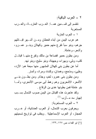 ‫٢ - ﺍﻟﻌﺭﺏ ﺍﻟﺒﺎﻗﻴﺔ:‬
‫ﺘﻨﻘﺴﻡ ﺇﻟﻰ ﻗﺴـﻤﻴﻥ ﻫﻤـﺎ: ﺍﻟﻌـﺭﺏ ﺍﻟﻌﺎﺭﺒـﺔ، ﻭﺍﻟﻌـﺭﺏ‬
                                                ‫ﺍﻟﻤﺴﺘﻌﺭﺒﺔ‬
                                 ‫١ - ﺍﻟﻌﺭﺏ ﺍﻟﻌﺎﺭﺒﺔ‬
‫ﻫﻡ ﻋﺭﺏ ﺍﻟﻴﻤﻥ ﻤﻥ ﺃﺒﻨﺎﺀ ﻗﺤﻁﺎﻥ ﻭﻤـﻥ ﺃﺸـﻬﺭ ﻗﺒـﺎﺌﻠﻬﻡ‬
‫ﺠﺭﻫﻡ، ﻭﺒﻨﻭ ﺴﺒﺄ ﺘﻔﺭﻉ ﻤﻨﻬﻡ ﺤﻤﻴﺭ ﻭﻜﻬﻼﻥ ﻭﺒﻨـﻭ ﻋﻤـﺭﻭ،‬
                                           ‫ﻭﺃﺸﻌﺭ، ﻭﻋﺎﻤﻠﺔ.‬
‫ﻭﻤﻥ ﺒﻁﻭﻥ ﺤﻤﻴﺭ ﻗﻀﺎﻋﺔ ﺒﻥ ﻤﺎﻟﻙ ﻭﺘﻔﺭﻉ ﻤﻨﻬـﺎ ﻗﺒﺎﺌـل‬
       ‫ﻜﻠﺏ، ﻭﺒﻠﻰ، ﻭﺒﻬﺭﺍﺀ، ﻭﺠﻬﻴﻨﺔ، ﻭﺒﻨﻭ ﺴﻠﻴﺢ، ﻭﺒﻨﻭ ﻨﻬﺩ.‬
‫ﺃﻤﺎ ﻋﻥ ﺒﻁﻭﻥ ﺒﻨﻰ ﻜﻬﻼﻥ ﺍﻟﻤﺸﻬﻭﺭ ﻤﻨﻬﺎ ﺴﺒﻌﺔ ﻫﻡ: ﺍﻷﺯﺩ،‬
          ‫ﻭﻁﻴﺊ، ﻭﻤﺫﺤﺞ، ﻭﻫﻤﺩﺍﻥ، ﻭﻜﻨﺩﺓ، ﻭﻤﺭﺍﺩ، ﻭﺃﻨﻤﺎﺭ.‬
‫ﻭﻤﻥ ﺒﻁﻭﻥ ﺒﻨﻰ ﻋﻤﺭﻭ، ﻟﺨﻡ، ﻭﺠﺫﺍﻡ. ﻭﻤﻥ ﺒﻁـﻭﻥ ﺒﻨـﻰ‬
‫ﺍﻷﺸﻌﺭ، ﺍﻻﺸﻌﺭﻴﻭﻥ ﻭﻫﻡ ﺭﻫﻁ ﺃﺒﻰ ﻤﻭﺴﻰ ﺍﻷﺸﻌﺭﻯ، ﻭﺃﻤـﺎ‬
                 ‫ﺒﻨﻭ ﻋﺎﻤﻠﺔ ﻓﻤﻥ ﺒﻁﻭﻨﻬﺎ ﻋﺩﻯ ﺒﻥ ﺍﻟﺭﻗﺎﻉ .‬
‫ﻭﻟﻘﺩ ﻫﺎﺠﺭﺕ ﻫﺫﻩ ﺍﻟﻘﺒﺎﺌل ﻤﻥ ﺍﻟﻴﻤﻥ ﺼﻭﺏ ﺍﻟﺸﻤﺎل ﺒﺴـﺒﺏ‬
                                    ‫)١(‬
                                ‫.‬         ‫ﺇﻨﻬﻴﺎﺭ ﺴﺩ ﻤـﺄﺭﺏ‬
                             ‫٢ - ﺍﻟﻌﺭﺏ ﺍﻟﻤﺴﺘﻌﺭﺒﺔ:‬
‫ﻭﻴﻌﺭﻓﻭﻥ ﺒﻌﺭﺏ ﺍﻟﺸﻤﺎل، ﺃﻭ ﺍﻟﻌﺭﺏ ﺍﻟﻌﺩﻨﺎﻨﻴﺔ، ﺃﻭ ﻋـﺭﺏ‬
‫ﺍﻟﺤﺠﺎﺯ، ﺃﻭ ﺍﻟﻌﺭﺏ ﺍﻹﺴﻤﺎﻋﻴﻠﻴﺔ . ﻭﻴﻐﻠﺏ ﻓﻰ ﺘﻭﺍﺭﻴﺦ ﺘﺴﻤﻴﺘﻬﻡ‬

                            ‫)١( ﺍﺒﻭ ﺍﻟﻔﺩﺍﺀ، ﺹ ٧٢١-٣٣١.‬
 