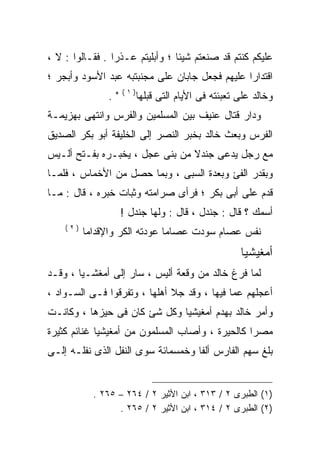 ‫ﻋﻠﻴﻜﻡ ﻜﻨﺘﻡ ﻗﺩ ﺼﻨﻌﺘﻡ ﺸﻴﺌﺎ ؛ ﻭﺃﺒﻠﻴﺘﻡ ﻋـﺫﺭﺍ . ﻓﻘـﺎﻟﻭﺍ : ﻻ ،‬
                ‫ﹰ‬               ‫ﹰ‬
‫ﺍﻗﺘﺩﺍﺭﺍ ﻋﻠﻴﻬﻡ ﻓﺠﻌل ﺠﺎﺒﺎﻥ ﻋﻠﻰ ﻤﺠﻨﺒﺘﺒﻪ ﻋﺒﺩ ﺍﻷﺴﻭﺩ ﻭﺃﺒﺠﺭ ؛‬
                                               ‫ﹰ‬
                    ‫)١(‬
               ‫".‬         ‫ﻭﺨﺎﻟﺩ ﻋﻠﻰ ﺘﻌﺒﺌﺘﻪ ﻓﻰ ﺍﻷﻴﺎﻡ ﺍﻟﺘﻰ ﻗﺒﻠﻬﺎ‬
‫ﻭﺩﺍﺭ ﻗﺘﺎل ﻋﻨﻴﻑ ﺒﻴﻥ ﺍﻟﻤﺴﻠﻤﻴﻥ ﻭﺍﻟﻔﺭﺱ ﻭﺍﻨﺘﻬﻰ ﺒﻬﺯﻴﻤـﺔ‬
‫ﺍﻟﻔﺭﺱ ﻭﺒﻌﺙ ﺨﺎﻟﺩ ﺒﺨﺒﺭ ﺍﻟﻨﺼﺭ ﺇﻟﻰ ﺍﻟﺨﻠﻴﻔﺔ ﺃﺒﻭ ﺒﻜﺭ ﺍﻟﺼﺩﻴﻕ‬
‫ﻤﻊ ﺭﺠل ﻴﺩﻋﻰ ﺠﻨﺩﻻ ﻤﻥ ﺒﻨﻰ ﻋﺠل ، ﻴﺨﺒـﺭﻩ ﺒﻔـﺘﺢ ﺃﻟـﻴﺱ‬
‫ﻭﺒﻘﺩﺭ ﺍﻟﻔﺊ ﻭﺒﻌﺩﺓ ﺍﻟﺴﺒﻰ ، ﻭﺒﻤﺎ ﺤﺼل ﻤﻥ ﺍﻷﺨﻤﺎﺱ ، ﻓﻠﻤـﺎ‬
‫ﻗﺩﻡ ﻋﻠﻰ ﺃﺒﻰ ﺒﻜﺭ ؛ ﻓﺭﺃﻯ ﺼﺭﺍﻤﺘﻪ ﻭﺜﺒﺎﺕ ﺨﺒﺭﻩ ، ﻗﺎل : ﻤـﺎ‬
                    ‫ﺃﺴﻤﻙ ؟ ﻗﺎل : ﺠﻨﺩل ، ﻗﺎل : ﻭﻟﻬﺎ ﺠﻨﺩل !‬
    ‫)٢(‬
          ‫ﻨﻔﺱ ﻋﺼﺎﻡ ﺴﻭﺩﺕ ﻋﺼﺎﻤﺎ ﻋﻭﺩﺘﻪ ﺍﻟﻜﺭ ﻭﺍﻹﻗﺩﺍﻤﺎ‬
                                                     ‫ﺃﻤﻐﻴﺸﻴﺎ‬
‫ﻟﻤﺎ ﻓﺭﻍ ﺨﺎﻟﺩ ﻤﻥ ﻭﻗﻌﺔ ﺃﻟﻴﺱ ، ﺴﺎﺭ ﺇﻟﻰ ﺃﻤﻐﺸـﻴﺎ ، ﻭﻗـﺩ‬
‫ﺃﻋﺠﻠﻬﻡ ﻋﻤﺎ ﻓﻴﻬﺎ ، ﻭﻗﺩ ﺠﻼ ﺃﻫﻠﻬﺎ ، ﻭﺘﻔﺭﻗﻭﺍ ﻓـﻰ ﺍﻟﺴـﻭﺍﺩ ،‬
‫ﻭﺃﻤﺭ ﺨﺎﻟﺩ ﺒﻬﺩﻡ ﺃﻤﻐﻴﺸﻴﺎ ﻭﻜل ﺸﺊ ﻜﺎﻥ ﻓﻰ ﺤﻴﺯﻫﺎ ، ﻭﻜﺎﻨـﺕ‬
‫ﻤﺼﺭﺍ ﻜﺎﻟﺤﻴﺭﺓ ، ﻭﺃﺼﺎﺏ ﺍﻟﻤﺴﻠﻤﻭﻥ ﻤﻥ ﺃﻤﻐﻴﺸﻴﺎ ﻏﻨﺎﺌﻡ ﻜﺜﻴﺭﺓ‬
‫ﺒﻠﻎ ﺴﻬﻡ ﺍﻟﻔﺎﺭﺱ ﺃﻟﻔﺎ ﻭﺨﻤﺴﻤﺎﺌﺔ ﺴﻭﻯ ﺍﻟﻨﻔل ﺍﻟﺫﻯ ﻨﻔﻠـﻪ ﺇﻟـﻰ‬


            ‫)١( ﺍﻟﻁﺒﺭﻯ ٢ / ٣١٣ ، ﺍﺒﻥ ﺍﻷﺜﻴﺭ ٢ / ٤٦٢ – ٥٦٢ .‬
                  ‫)٢( ﺍﻟﻁﺒﺭﻯ ٢ / ٤١٣ ، ﺍﺒﻥ ﺍﻷﺜﻴﺭ ٢ / ٥٦٢ .‬
 