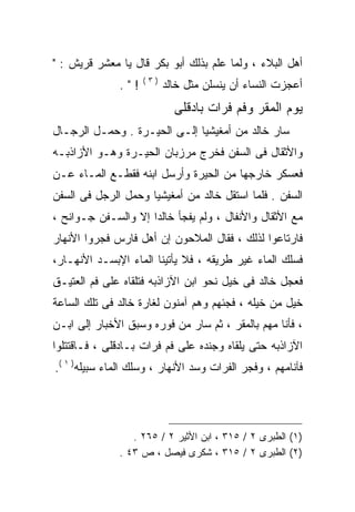 ‫ﺃﻫل ﺍﻟﺒﻼﺀ ، ﻭﻟﻤﺎ ﻋﻠﻡ ﺒﺫﻟﻙ ﺃﺒﻭ ﺒﻜﺭ ﻗﺎل ﻴﺎ ﻤﻌﺸﺭ ﻗﺭﻴﺵ : "‬
                    ‫)٣(‬
              ‫!".‬         ‫ﺃﻋﺠﺯﺕ ﺍﻟﻨﺴﺎﺀ ﺃﻥ ﻴﻨﺴﻠﻥ ﻤﺜل ﺨﺎﻟﺩ‬
                            ‫ﻴﻭﻡ ﺍﻟﻤﻘﺭ ﻭﻓﻡ ﻓﺭﺍﺕ ﺒﺎﺩﻗﻠﻰ‬
‫ﺴﺎﺭ ﺨﺎﻟﺩ ﻤﻥ ﺃﻤﻐﻴﺸﻴﺎ ﺇﻟـﻰ ﺍﻟﺤﻴـﺭﺓ . ﻭﺤﻤـل ﺍﻟﺭﺠـﺎل‬
‫ﻭﺍﻷﺜﻘﺎل ﻓﻰ ﺍﻟﺴﻔﻥ ﻓﺨﺭﺝ ﻤﺭﺯﺒﺎﻥ ﺍﻟﺤﻴـﺭﺓ ﻭﻫـﻭ ﺍﻷﺯﺍﺫﺒـﻪ‬
‫ﻓﻌﺴﻜﺭ ﺨﺎﺭﺠﻬﺎ ﻤﻥ ﺍﻟﺤﻴﺭﺓ ﻭﺃﺭﺴل ﺍﺒﻨﻪ ﻓﻘﻁـﻊ ﺍﻟﻤـﺎﺀ ﻋـﻥ‬
‫ﺍﻟﺴﻔﻥ . ﻓﻠﻤﺎ ﺍﺴﺘﻘل ﺨﺎﻟﺩ ﻤﻥ ﺃﻤﻐﻴﺸﻴﺎ ﻭﺤﻤل ﺍﻟﺭﺠل ﻓﻰ ﺍﻟﺴﻔﻥ‬
‫ﻤﻊ ﺍﻷﺜﻘﺎل ﻭﺍﻷﻨﻔﺎل ، ﻭﻟﻡ ﻴﻔﺠﺄ ﺨﺎﻟﺩﺍ ﺇﻻ ﻭﺍﻟﺴـﻔﻥ ﺠـﻭﺍﻨﺢ ،‬
                    ‫ﹰ‬
‫ﻓﺎﺭﺘﺎﻋﻭﺍ ﻟﺫﻟﻙ ، ﻓﻘﺎل ﺍﻟﻤﻼﺤﻭﻥ ﺇﻥ ﺃﻫل ﻓﺎﺭﺱ ﻓﺠﺭﻭﺍ ﺍﻷﻨﻬﺎﺭ‬
‫ﻓﺴﻠﻙ ﺍﻟﻤﺎﺀ ﻏﻴﺭ ﻁﺭﻴﻘﻪ ، ﻓﻼ ﻴﺄﺘﻴﻨﺎ ﺍﻟﻤﺎﺀ ﺍﻹﺒﺴـﺩ ﺍﻷﻨﻬـﺎﺭ،‬
‫ﻓﻌﺠل ﺨﺎﻟﺩ ﻓﻰ ﺨﻴل ﻨﺤﻭ ﺍﺒﻥ ﺍﻵﺯﺍﺫﺒﻪ ﻓﺘﻠﻘﺎﻩ ﻋﻠﻰ ﻓﻡ ﺍﻟﻌﺘﻴـﻕ‬
‫ﺨﻴل ﻤﻥ ﺨﻴﻠﻪ ، ﻓﺠﺌﻬﻡ ﻭﻫﻡ ﺁﻤﻨﻭﻥ ﻟﻐﺎﺭﺓ ﺨﺎﻟﺩ ﻓﻰ ﺘﻠﻙ ﺍﻟﺴﺎﻋﺔ‬
‫، ﻓﺄﻨﺎ ﻤﻬﻡ ﺒﺎﻟﻤﻘﺭ ، ﺜﻡ ﺴﺎﺭ ﻤﻥ ﻓﻭﺭﻩ ﻭﺴﺒﻕ ﺍﻷﺨﺒﺎﺭ ﺇﻟﻰ ﺍﺒـﻥ‬
‫ﺍﻵﺯﺍﺫﺒﻪ ﺤﺘﻰ ﻴﻠﻘﺎﻩ ﻭﺠﻨﺩﻩ ﻋﻠﻰ ﻓﻡ ﻓﺭﺍﺕ ﺒـﺎﺩﻗﻠﻰ ، ﻓـﺎﻗﺘﺘﻠﻭﺍ‬
‫ﻓﺂﻨﺎﻤﻬﻡ ، ﻭﻓﺠﺭ ﺍﻟﻔﺭﺍﺕ ﻭﺴﺩ ﺍﻷﻨﻬﺎﺭ ، ﻭﺴﻠﻙ ﺍﻟﻤﺎﺀ ﺴﺒﻴﻠﻪ) ١ (.‬




                 ‫)١( ﺍﻟﻁﺒﺭﻯ ٢ / ٥١٣ ، ﺍﺒﻥ ﺍﻷﺜﻴﺭ ٢ / ٥٦٢ .‬
              ‫)٢( ﺍﻟﻁﺒﺭﻯ ٢ / ٥١٣ ، ﺸﻜﺭﻯ ﻓﻴﺼل ، ﺹ ٣٤ .‬
 