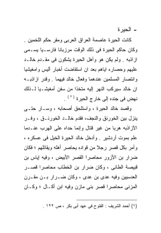 ‫- ﺍﻟﺤﻴﺭﺓ‬
‫ﻜﺎﻨﺕ ﺍﻟﺤﻴﺭﺓ ﻋﺎﺼﻤﺔ ﺍﻟﻌﺭﺍﻕ ﺍﻟﻌﺭﺒﻰ ﻭﻤﻘﺭ ﺤﻜﻡ ﺍﻟﻠﺨﻤﻴﻥ .‬
‫ﻭﻜﺎﻥ ﺤﺎﻜﻡ ﺍﻟﺤﻴﺭﺓ ﻓﻰ ﺫﻟﻙ ﺍﻟﻭﻗﺕ ﻤﺭﺯﺒﺎﻨﺎ ﻓﺎﺭﺴـﻴﺎ ﻴﺴـﻤﻰ‬
‫ﺍﺯﺍﺫﺒﻪ . ﻭﻟﻡ ﻴﻜﻥ ﻫﻭ ﻭﺃﻫل ﺍﻟﺤﻴﺭﺓ ﻴﺸﻜﻭﻥ ﻓﻰ ﻤﻘـﺩﻡ ﺨﺎﻟـﺩ‬
‫ﻋﻠﻴﻬﻡ ﻭﺤﺼﺎﺭﻩ ﺍﻴﺎﻫﻡ ﺒﻌﺩ ﺍﻥ ﺍﺴﺘﻔﺎﻀﺕ ﺃﺨﺒﺎﺭ ﺃﻟﻴﺱ ﻭﺍﻤﻐﻴﺸﻴﺎ‬
‫ﻭﺍﻨﺘﺼﺎﺭ ﺍﻟﻤﺴﻠﻤﻴﻥ ﻋﻨﺩﻫﻤﺎ ﻭﻓﻌﺎل ﺨﺎﻟﺩ ﻓﻴﻬﻤﺎ . ﻭﻗﺩﺭ ﺍﺯﺍﺫﺒـﻪ‬
‫ﺍﻥ ﺨﺎﻟﺩ ﺴﻴﺭﻜﺏ ﺍﻟﻨﻬﺭ ﺇﻟﻴﻪ ﻤﺘﺨﺫﺍ ﻤﻥ ﺴﻔﻥ ﺃﻤﻐﻴﺸـﻴﺎ ﻟـﺫﻟﻙ‬
                        ‫)٢(‬
                    ‫.‬         ‫ﻨﻬﺽ ﻓﻰ ﺠﻨﺩﻩ ﺇﻟﻰ ﺨﺎﺭﺝ ﺍﻟﺤﻴﺭﺓ‬
‫ﻭﻗﺼﺩ ﺨﺎﻟﺩ ﺍﻟﺤﻴﺭﺓ ، ﻭﺍﺴﺘﻠﺤﻕ ﺃﺼﺤﺎﺒﻪ ، ﻭﺴـﺎﺭ ﺤﺘـﻰ‬
‫ﻴﻨﺯل ﺒﻴﻥ ﺍﻟﺨﻭﺭﻨﻕ ﻭﺍﻟﻨﺠﻑ، ﻓﻘﺩﻡ ﺨﺎﻟـﺩ ﺍﻟﺨﻭﺭﻨـﻕ ، ﻭﻓـﺭ‬
‫ﺍﻵﺯﺍﺫﺒﻪ ﻫﺭﺒﺎ ﻤﻥ ﻏﻴﺭ ﻗﺘﺎل ﻭﺇﻨﻤﺎ ﺤﺩﺍﻩ ﻋﻠﻰ ﺍﻟﻬﺭﺏ ﻋﻨـﺩﻤﺎ‬
‫ﻋﻠﻡ ﺒﻤﻭﺕ ﺃﺭﺩﺸﻴﺭ . ﻭﺃﺩﺨل ﺨﺎﻟﺩ ﺍﻟﺤﻴﺭﺓ ﺍﻟﺨﻴل ﻓﻰ ﻋﺴﻜﺭﻩ ،‬
‫ﻭﺃﻤﺭ ﺒﻜل ﻗﺼﺭ ﺭﺠﻼ ﻤﻥ ﻗﻭﺍﺩﻩ ﻴﺤﺎﺼﺭ ﺃﻫﻠﻪ ﻭﻴﻘﺎﺘﻠﻬﻡ ؛ ﻓﻜﺎﻥ‬
‫ﻀﺭﺍﺭ ﺒﻥ ﺍﻷﺯﻭﺭ ﻤﺤﺎﺼﺭﺍ ﺍﻟﻘﺼﺭ ﺍﻷﺒﻴﺽ ، ﻭﻓﻴﻪ ﺇﻴﺎﺱ ﺒﻥ‬
‫ﻗﺒﻴﺼﺔ ﺍﻟﻁﺎﺌﻰ ، ﻭﻜﺎﻥ ﻀﺭﺍﺭ ﺒﻥ ﺍﻟﺨﻁﺎﺏ ﻤﺤﺎﺼﺭﺍ ﻗﺼـﺭ‬
     ‫ﹰ‬
‫ﺍﻟﻌﺩﺴﻴﻴﻥ ﻭﻓﻴﻪ ﻋﺩﻯ ﺒﻥ ﻋﺩﻯ ، ﻭﻜﺎﻥ ﻀـﺭﺍﺭ ﺒـﻥ ﻤﻘـﺭﻥ‬
‫ﺍﻟﻤﺯﻨﻰ ﻤﺤﺎﺼﺭﺍ ﻗﺼﺭ ﺒﻨﻰ ﻤﺎﺯﻥ ﻭﻓﻴﻪ ﺍﺒﻥ ﺃﻜـﺎل ؛ ﻭﻜـﺎﻥ‬


         ‫)١( ﺃﺤﻤﺩ ﺍﻟﺸﺭﻴﻑ : ﺍﻟﻔﺘﻭﺡ ﻓﻰ ﻋﻬﺩ ﺃﺒﻰ ﺒﻜﺭ ، ﺹ ٢٢١ .‬
 