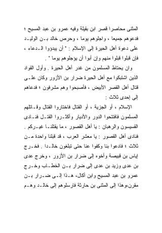 ‫ﺍﻟﻤﺜﻨﻰ ﻤﺤﺎﺼﺭﺍ ﻗﺼﺭ ﺍﺒﻥ ﺒﻘﻴﻠﺔ ﻭﻓﻴﻪ ﻋﻤﺭﻭ ﺒﻥ ﻋﺒﺩ ﺍﻟﻤﺴﻴﺢ ؛‬
                                        ‫ﹰ‬
‫ﻓﺩﻋﻭﻫﻡ ﺠﻤﻴﻌﺎ ، ﻭﺍﺠﻠﻭﻫﻡ ﻴﻭﻤﺎ ، ﻭﺤﺭﺹ ﺨﺎﻟﺩ ﺒـﻥ ﺍﻟﻭﻟﻴـﺩ‬
                        ‫ﹰ‬
‫ﻋﻠﻰ ﺩﻋﻭﺓ ﺃﻫل ﺍﻟﺤﻴﺭﺓ ﺇﻟﻰ ﺍﻹﺴﻼﻡ : " ﺃﻥ ﻴﺒﺩﺅﻭﺍ ﺍﻟـﺩﻋﺎﺀ ،‬
          ‫ﻓﺈﻥ ﻗﺒﻠﻭﺍ ﻗﺒﻠﻭﺍ ﻤﻨﻬﻡ ﻭﺇﻥ ﺃﺒﻭﺍ ﺃﻥ ﻴﺅﺠﻠﻭﻫﻡ ﻴﻭﻤﺎ " .‬
              ‫ﹰ‬
‫ﻭﺍﻥ ﻴﺤﺘﺎﻁ ﺍﻟﻤﺴﻠﻤﻭﻥ ﻤﻥ ﻏﺩﺭ ﺃﻫل ﺍﻟﺤﻴﺭﺓ . ﻭﺃﻭل ﺍﻟﻘﻭﺍﺩ‬
‫ﺍﻟﺫﻴﻥ ﺍﺸﺘﺒﻜﻭﺍ ﻤﻊ ﺃﻫل ﺍﻟﺤﻴﺭﺓ ﻀﺭﺍﺭ ﺒﻥ ﺍﻷﺯﻭﺭ ﻭﻜﺎﻥ ﻋﻠـﻰ‬
‫ﻗﺘﺎل ﺃﻫل ﺍﻟﻘﺼﺭ ﺍﻷﺒﻴﺽ ، ﻓﺄﺼﺒﺤﻭﺍ ﻭﻫﻡ ﻤﺸﺭﻓﻭﻥ ؛ ﻓﺩﻋﺎﻫﻡ‬
                                         ‫ﺇﻟﻰ ﺇﺤﺩﻯ ﺜﻼﺙ :‬
‫ﺍﻹﺴﻼﻡ ، ﺃﻭ ﺍﻟﺠﺯﻴﺔ ، ﺃﻭ ﺍﻟﻘﺘﺎل ﻓﺎﺨﺘﺎﺭﻭﺍ ﺍﻟﻘﺘﺎل ﻭﻗـﺎﺘﻠﻬﻡ‬
‫ﺍﻟﻤﺴﻠﻤﻭﻥ ﻓﺎﻓﺘﺘﺤﻭﺍ ﺍﻟﺩﻭﺭ ﻭﺍﻷﺩﻴﺎﺭ ﻭﺃﻜﺜـﺭﻭﺍ ﺍﻟﻘﺘـل ﻓﻨـﺎﺩﻯ‬
‫ﺍﻟﻘﺴﻴﺴﻭﻥ ﻭﺍﻟﺭﻫﺒﺎﻥ : ﻴﺎ ﺃﻫل ﺍﻟﻘﺼﻭﺭ ، ﻤﺎ ﻴﻘﺘﻠﻨـﺎ ﻏﻴـﺭﻜﻡ .‬
‫ﻓﻨﺎﺩﻯ ﺃﻫل ﺍﻟﻘﺼﻭﺭ : ﻴﺎ ﻤﻌﺸﺭ ﺍﻟﻌﺭﺏ ، ﻗﺩ ﻗﺒﻠﻨﺎ ﻭﺍﺤﺩﺓ ﻤـﻥ‬
‫ﺜﻼﺙ ؛ ﻓﺎﺩﻋﻭﺍ ﺒﻨﺎ ﻭﻜﻔﻭﺍ ﻋﻨﺎ ﺤﺘﻰ ﺘﺒﻠﻐﻭﻥ ﺨﺎﻟـﺩﺍ . ﻓﺨـﺭﺝ‬
        ‫ﹰ‬
‫ﺇﻴﺎﺱ ﺒﻥ ﻗﺒﻴﺼﺔ ﻭﺃﺨﻭﻩ ﺇﻟﻰ ﻀﺭﺍﺭ ﺒﻥ ﺍﻷﺯﻭﺭ ، ﻭﺨﺭﺝ ﻋﺩﻯ‬
‫ﺒﻥ ﻋﺩﻯ ﻭﺯﻴﺩ ﺒﻥ ﻋﺩﻯ ﺇﻟﻰ ﻀﺭﺍﺭ ﺒـﻥ ﺍﻟﺨﻁـﺎﺏ ﻭﺨـﺭﺝ‬
‫ﻋﻤﺭﻭ ﺒﻥ ﻋﺒﺩ ﺍﻟﻤﺴﻴﺢ ﻭﺍﺒﻥ ﺃﻜﺎل، ﻫـﺫﺍ ﺇﻟـﻰ ﻀـﺭﺍﺭ ﺒـﻥ‬
‫ﻤﻘﺭﻥ،ﻭﻫﺫﺍ ﺇﻟﻰ ﺍﻟﻤﺜﻨﻰ ﺒﻥ ﺤﺎﺭﺜﺔ ﻓﺎﺭﺴﻠﻭﻫﻡ ﺇﻟﻰ ﺨﺎﻟـﺩ ﻭﻫـﻡ‬
 